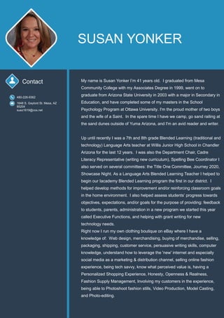 SUSAN YONKER
Contact My name is Susan Yonker I’m 41 years old. I graduated from Mesa
Community College with my Associates Degree in 1999, went on to
graduate from Arizona State University in 2003 with a major in Secondary in
Education, and have completed some of my masters in the School
Psychology Program at Ottawa University. I'm the proud mother of two boys
and the wife of a Saint. In the spare time I have we camp, go sand railing at
the sand dunes outside of Yuma Arizona, and I'm an avid reader and writer.
Up until recently I was a 7th and 8th grade Blended Learning (traditional and
technology) Language Arts teacher at Willis Junior High School in Chandler
Arizona for the last 12 years. I was also the Department Chair, Cadre
Literacy Representative (writing new curriculum), Spelling Bee Coordinator I
also served on several committees: the Title One Committee, Journey 2020,
Showcase Night. As a Language Arts Blended Learning Teacher I helped to
begin our Iacademy Blended Learning program the ﬁrst in our district. I
helped develop methods for improvement and/or reinforcing classroom goals
in the home environment. I also helped assess students’ progress towards
objectives, expectations, and/or goals for the purpose of providing: feedback
to students, parents, administration in a new program we started this year
called Executive Functions, and helping with grant writing for new
technology needs.
Right now I run my own clothing boutique on eBay where I have a
knowledge of: Web design, merchandising, buying of merchandise, selling,
packaging, shipping, customer service, persuasive writing skills, computer
knowledge, understand how to leverage the 'new' internet and especially
social media as a marketing & distribution channel, selling online fashion
experience, being tech savvy, know what perceived value is, having a
Personalized Shopping Experience, Honesty, Openness & Realness,
Fashion Supply Management, Involving my customers in the experience,
being able to Photoshoot fashion stills, Video Production, Model Casting,
and Photo-editing.
480-226-9362
1648 S. Gaylord St. Mesa, AZ
85204
suez1619@cox.net
 