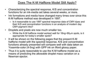 Does The K-M Halftone Model Still Apply?
• Characterizing the spectral response, K/S and concentration
functions for an ink-media set takes several weeks, or more.
• Ink formations and media have changed many times over since this
K-M halftone method was developed in 1997.
– Is it reasonable to use 1997 spectral response data of CMY-dyes and
their K/S and concentration functions in an analysis of modern day
CMY-pigment inks?
• Droplets and pixels are now much smaller too.
– While the K-M halftone model worked well for 18ng~80m spots, is it
appropriate for today’s smaller spots?
• It will be shown on the following pages that the present K-M
halftone model with the spectral response, K/S and concentration
functions already presented will compare well with data taken on
Yosemite-color (4-5ng) with GPP ink on Ilford glossy paper.
• Thus it is quite reasonable to use the K-M halftone model as a
means of predicting the allowable droplet mass variation on a
Newman ejector.
 