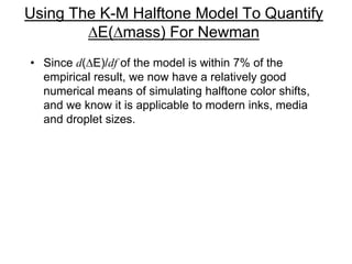 Using The K-M Halftone Model To Quantify
DE(Dmass) For Newman
• Since d(DE)/df of the model is within 7% of the
empirical result, we now have a relatively good
numerical means of simulating halftone color shifts,
and we know it is applicable to modern inks, media
and droplet sizes.
 