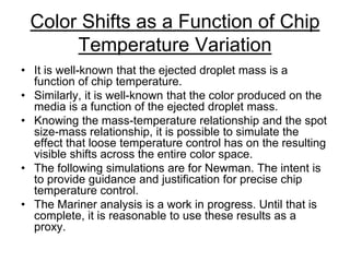 Color Shifts as a Function of Chip
Temperature Variation
• It is well-known that the ejected droplet mass is a
function of chip temperature.
• Similarly, it is well-known that the color produced on the
media is a function of the ejected droplet mass.
• Knowing the mass-temperature relationship and the spot
size-mass relationship, it is possible to simulate the
effect that loose temperature control has on the resulting
visible shifts across the entire color space.
• The following simulations are for Newman. The intent is
to provide guidance and justification for precise chip
temperature control.
• The Mariner analysis is a work in progress. Until that is
complete, it is reasonable to use these results as a
proxy.
 