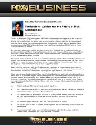 Protect Your Retirement: Insurance and Annuities
Professional Advice and the Future of Risk
Management
By Lenard L Fryar
Published April 26, 2012
There is an old adage on Wall Street that says, “Good trading techniques come from experience, and experience
comes from bad judgment.” Most of us have made investment decisions that we would love to take back, but after
learning from our mistakes we look forward to the situations we have mastered. In the year 2000 we moved into a
three year market decline that would absolutely devastate most portfolios. In twelve years we have seen market
drawdowns of more than 50% two times, and we all know that when an investor loses 50% of the money it takes a
100% return to make up the loss!
Life expectancy has increased since our Grandparents’ generation. Most sixty-year-old people still need to have
growth assets to combat inflation, rising healthcare costs, etc., but asset management for a senior is much different
than that of a person still in the accumulation stage. Extreme drawdowns have a devastating effect on the senior’s
portfolio, so good sell discipline is imperative.
People could choose to allocate all assets to the fixed side of the ledger, but with returns projected to be low for years
to come, most of us would agree that the easy money in the fixed income arena has been made. The savvy investor
recognizes the huge price increase of the long bond toward the end of 2011, and knows how quickly those returns
can evaporate if the investment community develops an appetite for stocks.
I want to describe my program called “Q.” My colleagues and I developed the trading strategies through training,
experience, and study at a major Wall Street firm managing stock and bond portfolios, and with the assistance of my
close friend and classmate at Ouachita Baptist University in late 1980's, Professor Darin Buscher.
I have been managing client portfolios for fifteen years. Professor Buscher has taught math on the University level for
fifteen years, so we decided to bring the two disciplines together. We combined my trading experience with quadratic
and linear formulas and started testing about eighteen months ago. Our goal was to place into the hands of the
investment professional a tool that will replicate their risk management principles at the click of a mouse. We also
want to provide constant portfolio monitoring and send text or email messages to the manager when an adjustment
needs to be made.
A. We generate Buy and Sell signals through quadratic algorithms.
B. Stock or Bond funds are placed in the test line, and a test date range is selected. The algorithm solves for a
projected value of 2, or a particular range we might select.
C. The values that make up the data lines are values we have assigned to the attributes of slope, momentum,
and trend, or to the attributes we choose, and we have found to be successful over thousands of
observations.
D. The conditions produce the signal – Sell or Buy – it’s not emotion or our opinion.
E. The back-test gives the result for what has already happened, and how our strategy would have done over
the date range.
F. Forward signals simply use the same criteria for selecting stock or bond funds we have used in the
back-test. When conditions are met a buy or sell signal is produced.
1
 