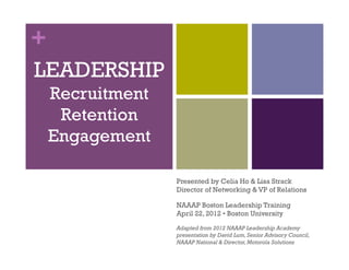 +
LEADERSHIP
Recruitment
Retention
Engagement
Presented by Celia Ho & Lisa Strack
Director of Networking & VP of Relations
NAAAP Boston Leadership Training
April 22, 2012 • Boston University
Adapted from 2012 NAAAP Leadership Academy
presentation by David Lum,Senior Advisory Council,
NAAAP National & Director,Motorola Solutions
 