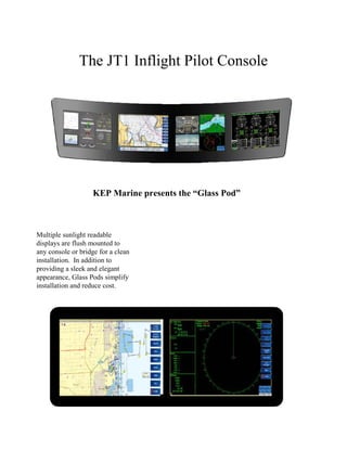 The JT1 Inflight Pilot Console
Multiple sunlight readable
displays are flush mounted to
any console or bridge for a clean
installation. In addition to
providing a sleek and elegant
appearance, Glass Pods simplify
installation and reduce cost.
KEP Marine presents the “Glass Pod”
 