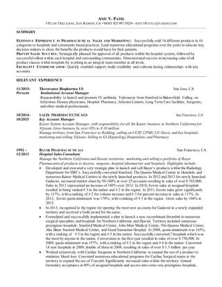 ANIT V. PATEL
5 PLUM TREE LANE, SAN RAMON, CA • 94583 925.997.5920• ANITVPATEL@YAHOO.COM
SUMMARY
EXTENSIVE EXPERIENCE IN PHARMACEUTICAL SALES AND MARKETING: Successfully sold 14 different products in 10
categories to hospitals and community based practices. Lead numerous educational programs over the years to educate key
decision makers to show the benefits the products would have for their patients.
PROVEN SALES SUCCESS: Strategically planned for approval of all products within the hospital system, followed by
successfulrollout within each hospital and surrounding communities. Demonstrated success in increasing sales of all
product classes within hospitals by working as an integral team member at all levels.
EXCELLENT COMMUNICATOR: Quickly establish rapport, build credibility and cultivate lasting relationships with key
accounts.
RELEVANT EXPERIENCE
11/2015- Theravance Biopharma US San Jose, CA
Present Institutional Account Manager
Responsibility to launch and promote IV antibiotic Telavancin from Stanford to Bakersfield. Calling on
Infectious Disease physicians, Hospital Pharmacy, Infusion Centers, Long Term Care facilities, Surgeons,
and other medical professionals.
10/2014- SALIX PHARMACEUTICALS San Francisco, CA
10/2015 Key Account Manager
Kaiser System Account Manager, with responsibility for all the Kaiser business in Northern California for
Xifaxan. Grew business by over 10% to $ 10 million.
Manage territory from San Francisco to Redding, calling on UCSF,CPMC,UC Davis, and key hospitals,
marketing and selling Xifaxan. Selling to GI,Hepatology,Hospitalists, and Pharmacy.
1992 – BAYER PHARMAC EUTICALS San Francisco, CA
12/2013 Hospital Sales Consultant
Manage the Northern California and Hawaii territories, marketing and selling a portfolio of Bayer
Pharmaceutical products to doctors, surgeons, hospital pharmacists and hospitals. Highlights include:
 Developed and executed a very strategic plan to launch and sell Bayer’s products within the Radiology
Department for MRI’s. Successfully converted Stanford, The Queens Medical Center in Honolulu and
numerous Kaiser Medical Centers to the newly launched products. In 2012 and 2013 for newly launched
Gadavist, increased market share by 50-100% in over 25 accounts resulting in sales of over $ 765,000.
Sales in 2013 represented an increase of 180% over 2012. In 2010, Eovist sales at assigned hospitals
resulted in being ranked # 3 in the nation and # 2 in the region. In 2011, Eovist sales grew significantly
by 117%, with a ranking of # 2 for volume increase and # 3 for percent increase in sales at 117%. In
2012, Eovist quota attainment was 170%, with a ranking of # 3 in the region. Grew sales by 104% in
2012.
 In 2013, recognized in the region for opening the most new accounts for Gadavist in a newly expanded
territory and received a Gold award for the same.
 Formulated and successfully implemented a plan to launch a new recombinant thrombin to numerous
surgical specialties and hospitals for Northern California and Hawaii. Territory included numerous
prestigious hospitals: Stanford Medical Center, John Muir Medical Center, The Queens Medical Center,
Alta Bates Summit Medical Center, and Good Samaritan Hospital. In 2008, quota attainment was 145%,
with a ranking of # 3 in the region and # 5 in the nation. Successfully converted 7 hospitals which was
the most by anyone in the nation. Conversions in the first year resulted in sales of over $ 750,000. In
2009, quota attainment was 157%, with a ranking of # 2 in the region and # 4 in the nation. Converted
14 new hospitals in 2009, double of those in 2008, resulting in sales of over $ 1.3 million per year.
 Worked extensively with Cardiac Surgeons in Northern California to expand the use of a product to
minimize blood loss. Convened numerous educational programs for Cardiac Surgical teams in the
territory to expand the use of Trasylol. Significantly increased sales within the territory. Gained
formulary acceptance at 80% of assigned hospitals and access into some very prestigious hospitals,
 