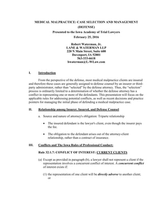 MEDICAL MALPRACTICE: CASE SELECTION AND MANAGEMENT
(DEFENSE)
Presented to the Iowa Academy of Trial Lawyers
February 25, 2016
Robert Waterman, Jr.
LANE & WATERMAN LLP
220 N Main Street, Suite 600
Davenport, IA 52801
563-333-6618
bwaterman@L-WLaw.com
I. Introduction
From the perspective of the defense, most medical malpractice clients are insured
and therefore these cases are generally assigned to defense counsel by an insurer or third-
party administrator, rather than “selected” by the defense attorney. Thus, the “selection”
process is ordinarily limited to a determination of whether the defense attorney has a
conflict in representing one or more of the defendants. This presentation will focus on the
applicable rules for addressing potential conflicts, as well as recent decisions and practice
pointers for managing the initial phase of defending a medical malpractice case.
II. Relationship among Insurer, Insured, and Defense Counsel
a. Source and nature of attorney's obligation: Triparte relationship
 The insured defendant is the lawyer's client, even though the insurer pays
the fee.
 The obligation to the defendant arises out of the attorney-client
relationship, rather than a contract of insurance.
III. Conflicts and The Iowa Rules of Professional Conduct:
Rule 32:1.7: CONFLICT OF INTEREST: CURRENT CLIENTS
(a) Except as provided in paragraph (b), a lawyer shall not represent a client if the
representation involves a concurrent conflict of interest. A concurrent conflict
of interest exists if:
(1) the representation of one client will be directly adverse to another client;
or
 