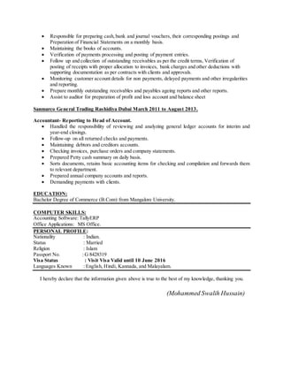  Responsible for preparing cash,bank and journal vouchers, their corresponding postings and
Preparation of Financial Statements on a monthly basis.
 Maintaining the books of accounts.
 Verification of payments processing and posting of payment entries.
 Follow up and collection of outstanding receivables as per the credit terms, Verification of
posting of receipts with proper allocation to invoices, bank charges and other deductions with
supporting documentation as per contracts with clients and approvals.
 Monitoring customer account details for non payments, delayed payments and other irregularities
and reporting.
 Prepare monthly outstanding receivables and payables ageing reports and other reports.
 Assist to auditor for preparation of profit and loss account and balance sheet
Sanmarco General Trading Rashidiya Dubai March 2011 to August 2013.
Accountant- Reporting to Head of Account.
 Handled the responsibility of reviewing and analyzing general ledger accounts for interim and
year-end closings.
 Follow-up on all returned checks and payments.
 Maintaining debtors and creditors accounts.
 Checking invoices, purchase orders and company statements.
 Prepared Petty cash summary on daily basis.
 Sorts documents, retains basic accounting items for checking and compilation and forwards them
to relevant department.
 Prepared annual company accounts and reports.
 Demanding payments with clients.
EDUCATION:
Bachelor Degree of Commerce (B.Com) from Mangalore University.
COMPUTER SKILLS:
Accounting Software: TallyERP
Office Applications: MS Office.
PERSONAL PROFILE:
Nationality : Indian.
Status : Married
Religion : Islam
Passport No. : G 8428319
Visa Status : Visit Visa Valid until 10 June 2016
Languages Known : English, Hindi, Kannada, and Malayalam.
I hereby declare that the information given above is true to the best of my knowledge, thanking you.
(Mohammed Swalih Hussain)
 
