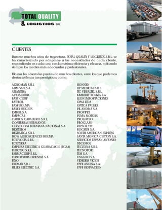 CLIENTES
Durante muchos años de trayectoria, TOTAL QUALITY Y LOGISTICS S.R.L. se
ha caracterizado por adaptarse a las necesidades de cada cliente,
respondiendo en cada caso con la máxima eficiencia y eficacia, aplicando
siempre los medios más adecuados y profesionales.
Ello nos ha abierto las puertas de muchos clientes, entre los que podemos
destacar firmas tan prestigiosas como:
AGROMAN S.R.L
ADM SAO S.A.
ATLANTIDA
AUTOMOTRIX
BABY CORP
BATEBOL
BASF BOLIVIA
BAKER HUGHES
EMBOL S.A.
EMPACAR
CARLOS CABALLERO S.R.L.
CONTRERAS HERMANOS
CERVECERIA BOLIVIANA NACIONAL S.A.
DESTELLOS
DIGRAFICA S.R.L.
DOW AGROSCIENCES BOLIVIA
ECOVOLTA S.R.L.
ECOTERRA
EMPRESA ELECTRICA GUARACACHI (EGSA)
EUROTEC S.R.L.
FARMACORP S.R.L.
FERROVIARIA ORIENTAL S.A.
FINO
FREMAR S.R.L.
HILLER ELECTRIC S.A.
HONNEN
HP MEDICAL S.R.L.
ITC VISUALTEL S.R.L.
KIMBERLY BOLIVIA S.A
LEON IMPORTACIONES
OPAL LTDA
OPTICA PAUKER
PIL ANDINA S.A.
PROVIPET
PUMA MOTORS
PROGRESO
PROGLASS
REPSOL YPF
ROGHUR S.A.
SOUTH AMERICAN EXPRESS
SANTA MONICA COTTON S.A.
SERVICIOS ESP.SAN ANTONIO
SISCOBOL
TECZONA S.R.L.
TECNOPOR
TSM S.A.
UNAGRO S.A.
VIDRERIA VICOR
YPFB ANDINA S.A.
YPFB REFINACION
 