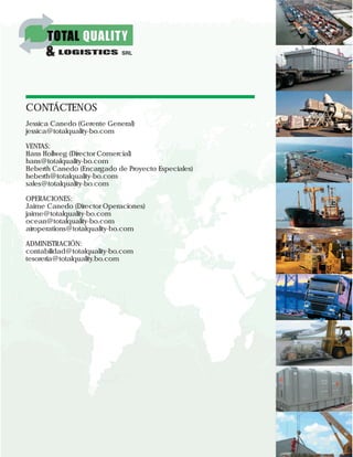 CONTÁCTENOS
Jessica Canedo (Gerente General)
jessica@totalquality-bo.com
VENTAS:
Hans Hollweg (Director Comercial)
hans@totalquality-bo.com
Heberth Canedo (Encargado de Proyecto Especiales)
heberth@totalquality-bo.com
sales@totalquality-bo.com
OPERACIONES:
Jaime Canedo (Director Operaciones)
jaime@totalquality-bo.com
ocean@totalquality-bo.com
airoperations@totalquality-bo.com
ADMINISTRACIÓN:
contabilidad@totalquality-bo.com
tesoreria@totalquality.bo.com
 