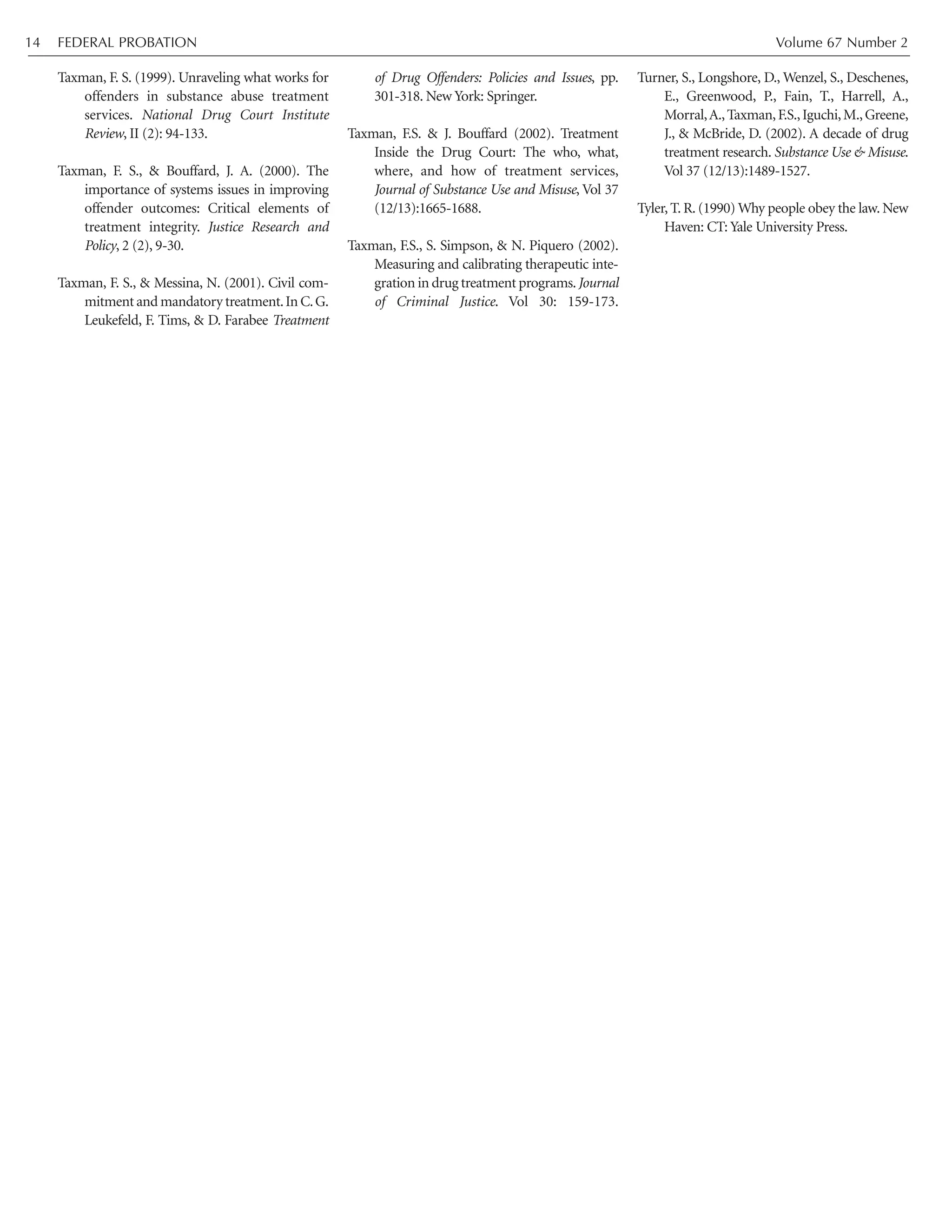 Taxman, F. S. (1999). Unraveling what works for
offenders in substance abuse treatment
services. National Drug Court Institute
Review, II (2): 94-133.
Taxman, F. S., & Bouffard, J. A. (2000). The
importance of systems issues in improving
offender outcomes: Critical elements of
treatment integrity. Justice Research and
Policy, 2 (2), 9-30.
Taxman, F. S., & Messina, N. (2001). Civil com-
mitment and mandatory treatment.In C.G.
Leukefeld, F. Tims, & D. Farabee Treatment
of Drug Offenders: Policies and Issues, pp.
301-318. New York: Springer.
Taxman, F.S. & J. Bouffard (2002). Treatment
Inside the Drug Court: The who, what,
where, and how of treatment services,
Journal of Substance Use and Misuse, Vol 37
(12/13):1665-1688.
Taxman, F.S., S. Simpson, & N. Piquero (2002).
Measuring and calibrating therapeutic inte-
gration in drug treatment programs.Journal
of Criminal Justice. Vol 30: 159-173.
Turner, S., Longshore, D., Wenzel, S., Deschenes,
E., Greenwood, P., Fain, T., Harrell, A.,
Morral,A.,Taxman,F.S.,Iguchi,M.,Greene,
J., & McBride, D. (2002). A decade of drug
treatment research. Substance Use & Misuse.
Vol 37 (12/13):1489-1527.
Tyler, T. R. (1990) Why people obey the law. New
Haven: CT: Yale University Press.
FEDERAL PROBATION Volume 67 Number 214
 
