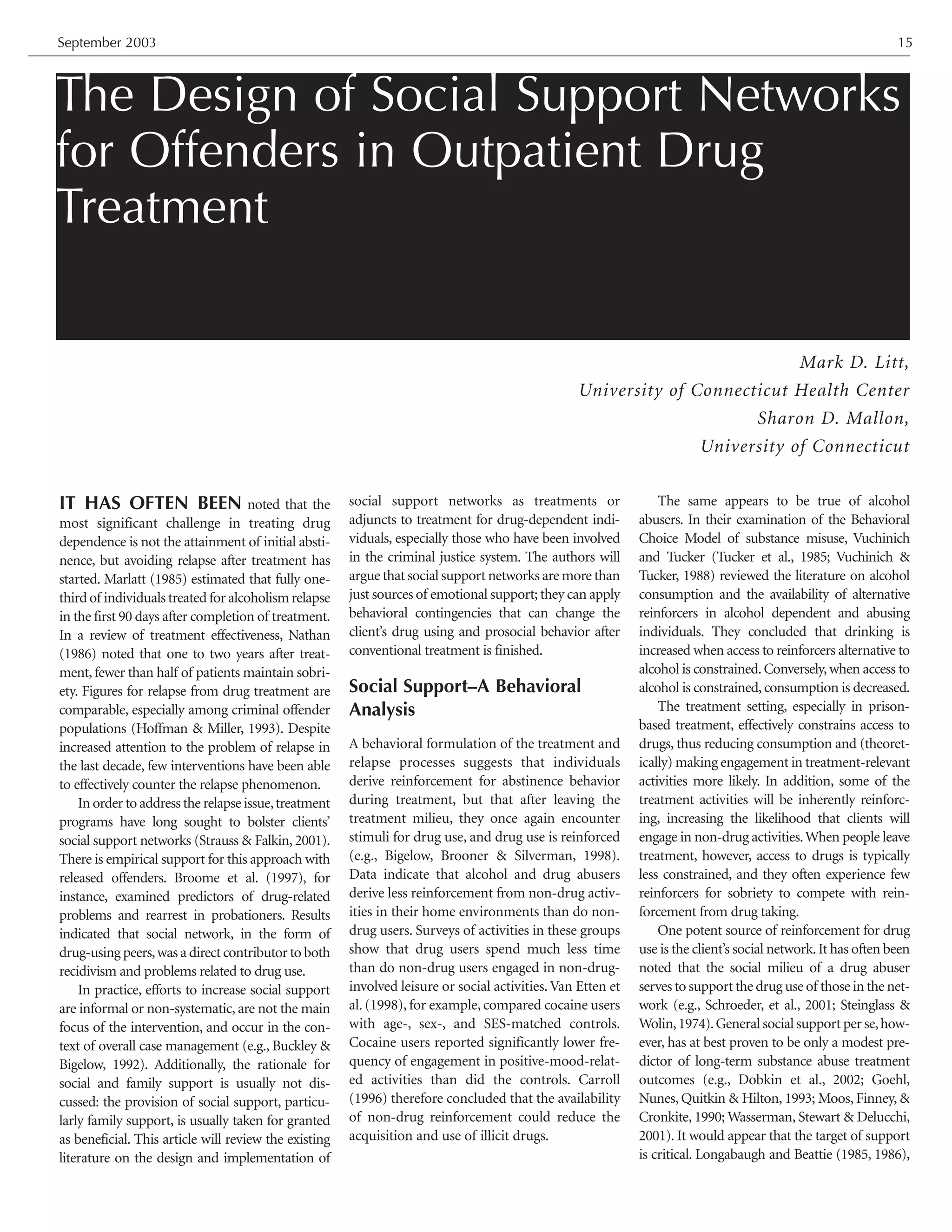 The Design of Social Support Networks
for Offenders in Outpatient Drug
Treatment
Mark D. Litt,
University of Connecticut Health Center
Sharon D. Mallon,
University of Connecticut
September 2003 15
IT HAS OFTEN BEEN noted that the
most significant challenge in treating drug
dependence is not the attainment of initial absti-
nence, but avoiding relapse after treatment has
started. Marlatt (1985) estimated that fully one-
third of individuals treated for alcoholism relapse
in the first 90 days after completion of treatment.
In a review of treatment effectiveness, Nathan
(1986) noted that one to two years after treat-
ment, fewer than half of patients maintain sobri-
ety. Figures for relapse from drug treatment are
comparable, especially among criminal offender
populations (Hoffman & Miller, 1993). Despite
increased attention to the problem of relapse in
the last decade, few interventions have been able
to effectively counter the relapse phenomenon.
In order to address the relapse issue,treatment
programs have long sought to bolster clients’
social support networks (Strauss & Falkin, 2001).
There is empirical support for this approach with
released offenders. Broome et al. (1997), for
instance, examined predictors of drug-related
problems and rearrest in probationers. Results
indicated that social network, in the form of
drug-using peers,was a direct contributor to both
recidivism and problems related to drug use.
In practice, efforts to increase social support
are informal or non-systematic, are not the main
focus of the intervention, and occur in the con-
text of overall case management (e.g., Buckley &
Bigelow, 1992). Additionally, the rationale for
social and family support is usually not dis-
cussed: the provision of social support, particu-
larly family support, is usually taken for granted
as beneficial. This article will review the existing
literature on the design and implementation of
social support networks as treatments or
adjuncts to treatment for drug-dependent indi-
viduals, especially those who have been involved
in the criminal justice system. The authors will
argue that social support networks are more than
just sources of emotional support; they can apply
behavioral contingencies that can change the
client’s drug using and prosocial behavior after
conventional treatment is finished.
Social Support–A Behavioral
Analysis
A behavioral formulation of the treatment and
relapse processes suggests that individuals
derive reinforcement for abstinence behavior
during treatment, but that after leaving the
treatment milieu, they once again encounter
stimuli for drug use, and drug use is reinforced
(e.g., Bigelow, Brooner & Silverman, 1998).
Data indicate that alcohol and drug abusers
derive less reinforcement from non-drug activ-
ities in their home environments than do non-
drug users. Surveys of activities in these groups
show that drug users spend much less time
than do non-drug users engaged in non-drug-
involved leisure or social activities.Van Etten et
al. (1998), for example, compared cocaine users
with age-, sex-, and SES-matched controls.
Cocaine users reported significantly lower fre-
quency of engagement in positive-mood-relat-
ed activities than did the controls. Carroll
(1996) therefore concluded that the availability
of non-drug reinforcement could reduce the
acquisition and use of illicit drugs.
The same appears to be true of alcohol
abusers. In their examination of the Behavioral
Choice Model of substance misuse, Vuchinich
and Tucker (Tucker et al., 1985; Vuchinich &
Tucker, 1988) reviewed the literature on alcohol
consumption and the availability of alternative
reinforcers in alcohol dependent and abusing
individuals. They concluded that drinking is
increased when access to reinforcers alternative to
alcohol is constrained.Conversely,when access to
alcohol is constrained, consumption is decreased.
The treatment setting, especially in prison-
based treatment, effectively constrains access to
drugs, thus reducing consumption and (theoret-
ically) making engagement in treatment-relevant
activities more likely. In addition, some of the
treatment activities will be inherently reinforc-
ing, increasing the likelihood that clients will
engage in non-drug activities.When people leave
treatment, however, access to drugs is typically
less constrained, and they often experience few
reinforcers for sobriety to compete with rein-
forcement from drug taking.
One potent source of reinforcement for drug
use is the client’s social network.It has often been
noted that the social milieu of a drug abuser
serves to support the drug use of those in the net-
work (e.g., Schroeder, et al., 2001; Steinglass &
Wolin,1974).General social support per se,how-
ever, has at best proven to be only a modest pre-
dictor of long-term substance abuse treatment
outcomes (e.g., Dobkin et al., 2002; Goehl,
Nunes, Quitkin & Hilton, 1993; Moos, Finney, &
Cronkite, 1990; Wasserman, Stewart & Delucchi,
2001). It would appear that the target of support
is critical. Longabaugh and Beattie (1985, 1986),
 