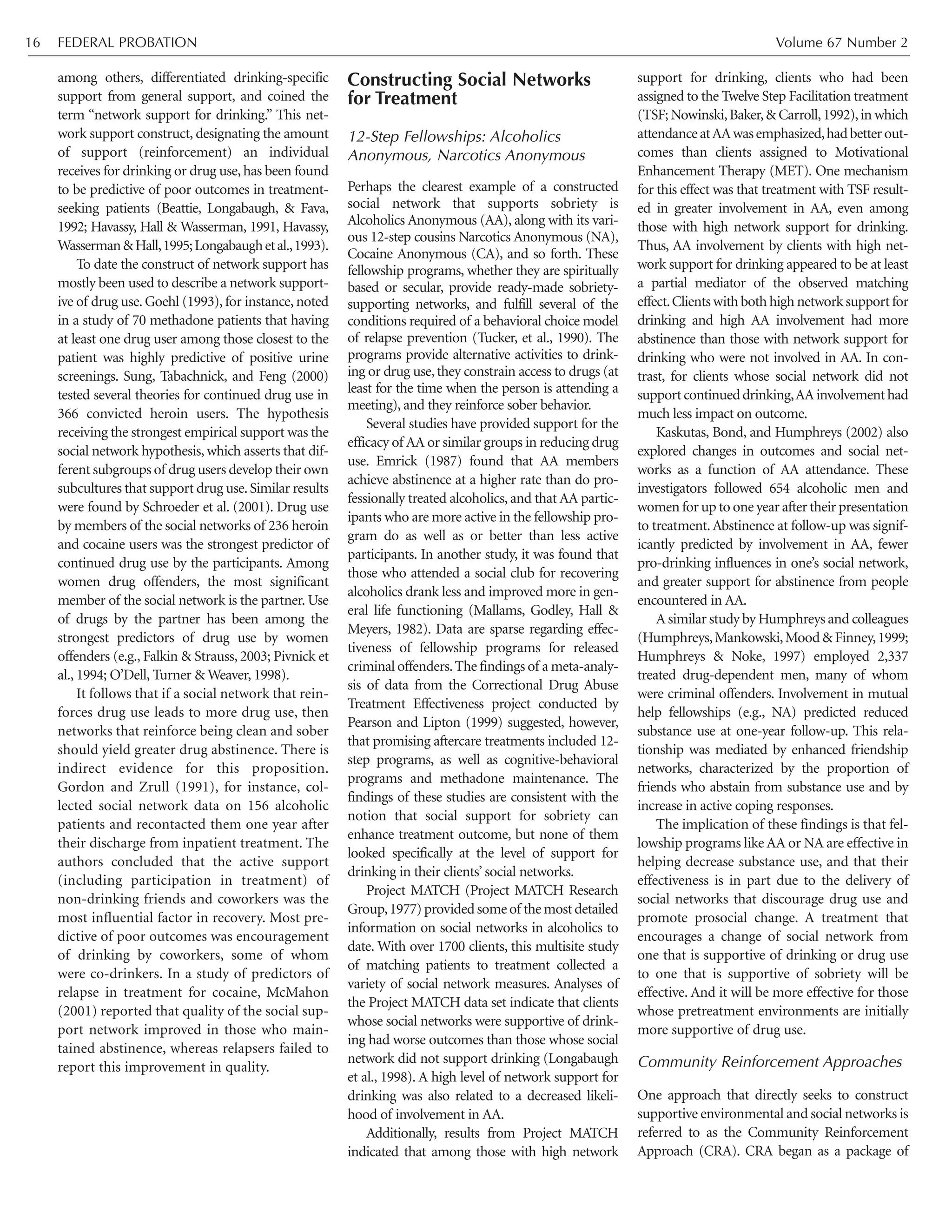 among others, differentiated drinking-specific
support from general support, and coined the
term “network support for drinking.” This net-
work support construct, designating the amount
of support (reinforcement) an individual
receives for drinking or drug use, has been found
to be predictive of poor outcomes in treatment-
seeking patients (Beattie, Longabaugh, & Fava,
1992; Havassy, Hall & Wasserman, 1991, Havassy,
Wasserman&Hall,1995;Longabaughetal.,1993).
To date the construct of network support has
mostly been used to describe a network support-
ive of drug use. Goehl (1993), for instance, noted
in a study of 70 methadone patients that having
at least one drug user among those closest to the
patient was highly predictive of positive urine
screenings. Sung, Tabachnick, and Feng (2000)
tested several theories for continued drug use in
366 convicted heroin users. The hypothesis
receiving the strongest empirical support was the
social network hypothesis, which asserts that dif-
ferent subgroups of drug users develop their own
subcultures that support drug use.Similar results
were found by Schroeder et al. (2001). Drug use
by members of the social networks of 236 heroin
and cocaine users was the strongest predictor of
continued drug use by the participants. Among
women drug offenders, the most significant
member of the social network is the partner. Use
of drugs by the partner has been among the
strongest predictors of drug use by women
offenders (e.g., Falkin & Strauss, 2003; Pivnick et
al., 1994; O’Dell, Turner & Weaver, 1998).
It follows that if a social network that rein-
forces drug use leads to more drug use, then
networks that reinforce being clean and sober
should yield greater drug abstinence. There is
indirect evidence for this proposition.
Gordon and Zrull (1991), for instance, col-
lected social network data on 156 alcoholic
patients and recontacted them one year after
their discharge from inpatient treatment. The
authors concluded that the active support
(including participation in treatment) of
non-drinking friends and coworkers was the
most influential factor in recovery. Most pre-
dictive of poor outcomes was encouragement
of drinking by coworkers, some of whom
were co-drinkers. In a study of predictors of
relapse in treatment for cocaine, McMahon
(2001) reported that quality of the social sup-
port network improved in those who main-
tained abstinence, whereas relapsers failed to
report this improvement in quality.
Constructing Social Networks
for Treatment
12-Step Fellowships: Alcoholics
Anonymous, Narcotics Anonymous
Perhaps the clearest example of a constructed
social network that supports sobriety is
Alcoholics Anonymous (AA), along with its vari-
ous 12-step cousins Narcotics Anonymous (NA),
Cocaine Anonymous (CA), and so forth. These
fellowship programs, whether they are spiritually
based or secular, provide ready-made sobriety-
supporting networks, and fulfill several of the
conditions required of a behavioral choice model
of relapse prevention (Tucker, et al., 1990). The
programs provide alternative activities to drink-
ing or drug use, they constrain access to drugs (at
least for the time when the person is attending a
meeting), and they reinforce sober behavior.
Several studies have provided support for the
efficacy of AA or similar groups in reducing drug
use. Emrick (1987) found that AA members
achieve abstinence at a higher rate than do pro-
fessionally treated alcoholics, and that AA partic-
ipants who are more active in the fellowship pro-
gram do as well as or better than less active
participants. In another study, it was found that
those who attended a social club for recovering
alcoholics drank less and improved more in gen-
eral life functioning (Mallams, Godley, Hall &
Meyers, 1982). Data are sparse regarding effec-
tiveness of fellowship programs for released
criminal offenders.The findings of a meta-analy-
sis of data from the Correctional Drug Abuse
Treatment Effectiveness project conducted by
Pearson and Lipton (1999) suggested, however,
that promising aftercare treatments included 12-
step programs, as well as cognitive-behavioral
programs and methadone maintenance. The
findings of these studies are consistent with the
notion that social support for sobriety can
enhance treatment outcome, but none of them
looked specifically at the level of support for
drinking in their clients’ social networks.
Project MATCH (Project MATCH Research
Group,1977)providedsomeof themostdetailed
information on social networks in alcoholics to
date. With over 1700 clients, this multisite study
of matching patients to treatment collected a
variety of social network measures. Analyses of
the Project MATCH data set indicate that clients
whose social networks were supportive of drink-
ing had worse outcomes than those whose social
network did not support drinking (Longabaugh
et al., 1998). A high level of network support for
drinking was also related to a decreased likeli-
hood of involvement in AA.
Additionally, results from Project MATCH
indicated that among those with high network
support for drinking, clients who had been
assigned to the Twelve Step Facilitation treatment
(TSF; Nowinski,Baker,& Carroll,1992),in which
attendanceatAAwasemphasized,hadbetterout-
comes than clients assigned to Motivational
Enhancement Therapy (MET). One mechanism
for this effect was that treatment with TSF result-
ed in greater involvement in AA, even among
those with high network support for drinking.
Thus, AA involvement by clients with high net-
work support for drinking appeared to be at least
a partial mediator of the observed matching
effect.Clients with both high network support for
drinking and high AA involvement had more
abstinence than those with network support for
drinking who were not involved in AA. In con-
trast, for clients whose social network did not
supportcontinueddrinking,AAinvolvementhad
much less impact on outcome.
Kaskutas, Bond, and Humphreys (2002) also
explored changes in outcomes and social net-
works as a function of AA attendance. These
investigators followed 654 alcoholic men and
women for up to one year after their presentation
to treatment.Abstinence at follow-up was signif-
icantly predicted by involvement in AA, fewer
pro-drinking influences in one’s social network,
and greater support for abstinence from people
encountered in AA.
A similar study by Humphreys and colleagues
(Humphreys,Mankowski,Mood & Finney,1999;
Humphreys & Noke, 1997) employed 2,337
treated drug-dependent men, many of whom
were criminal offenders. Involvement in mutual
help fellowships (e.g., NA) predicted reduced
substance use at one-year follow-up. This rela-
tionship was mediated by enhanced friendship
networks, characterized by the proportion of
friends who abstain from substance use and by
increase in active coping responses.
The implication of these findings is that fel-
lowship programs like AA or NA are effective in
helping decrease substance use, and that their
effectiveness is in part due to the delivery of
social networks that discourage drug use and
promote prosocial change. A treatment that
encourages a change of social network from
one that is supportive of drinking or drug use
to one that is supportive of sobriety will be
effective. And it will be more effective for those
whose pretreatment environments are initially
more supportive of drug use.
Community Reinforcement Approaches
One approach that directly seeks to construct
supportive environmental and social networks is
referred to as the Community Reinforcement
Approach (CRA). CRA began as a package of
FEDERAL PROBATION Volume 67 Number 216
 