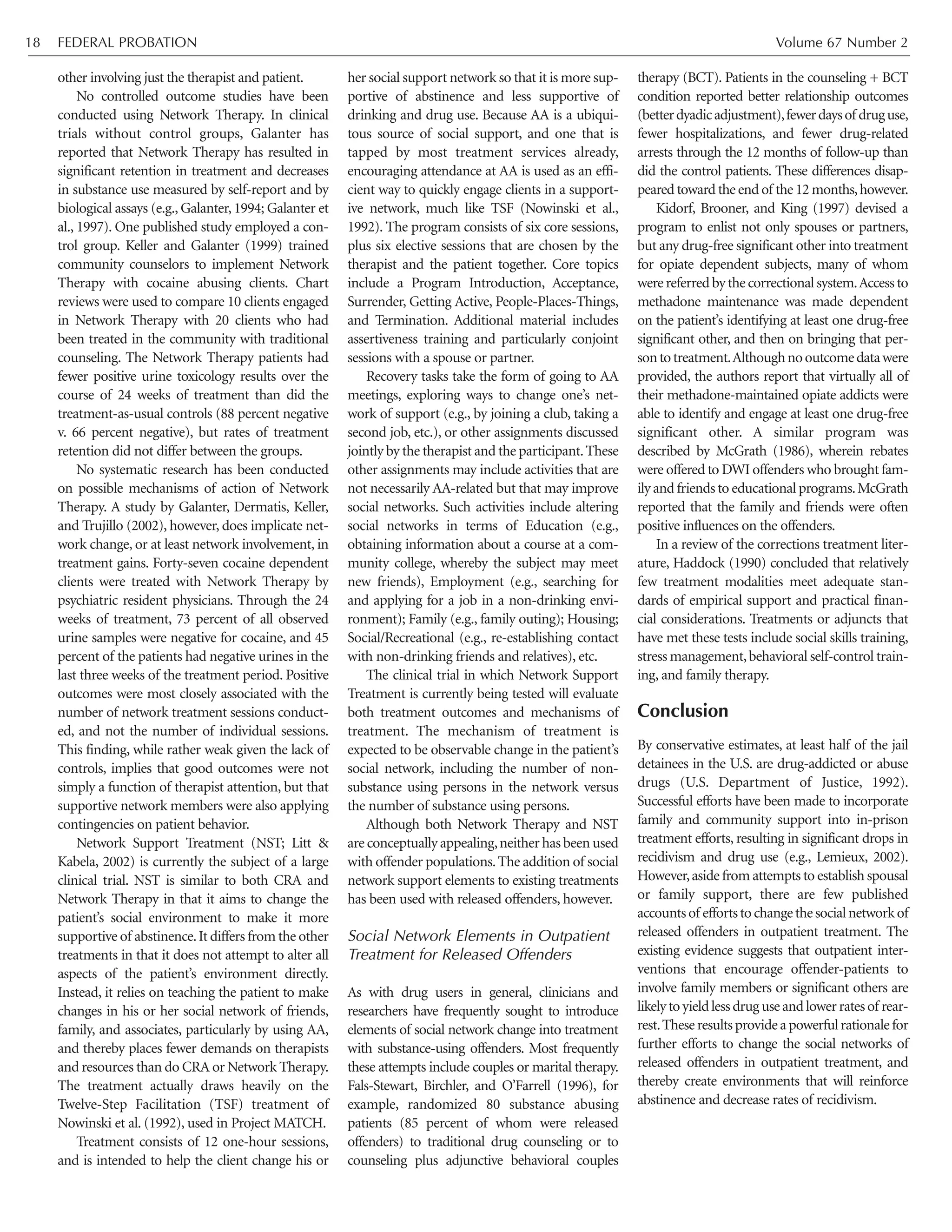 other involving just the therapist and patient.
No controlled outcome studies have been
conducted using Network Therapy. In clinical
trials without control groups, Galanter has
reported that Network Therapy has resulted in
significant retention in treatment and decreases
in substance use measured by self-report and by
biological assays (e.g., Galanter, 1994; Galanter et
al., 1997). One published study employed a con-
trol group. Keller and Galanter (1999) trained
community counselors to implement Network
Therapy with cocaine abusing clients. Chart
reviews were used to compare 10 clients engaged
in Network Therapy with 20 clients who had
been treated in the community with traditional
counseling. The Network Therapy patients had
fewer positive urine toxicology results over the
course of 24 weeks of treatment than did the
treatment-as-usual controls (88 percent negative
v. 66 percent negative), but rates of treatment
retention did not differ between the groups.
No systematic research has been conducted
on possible mechanisms of action of Network
Therapy. A study by Galanter, Dermatis, Keller,
and Trujillo (2002), however, does implicate net-
work change, or at least network involvement, in
treatment gains. Forty-seven cocaine dependent
clients were treated with Network Therapy by
psychiatric resident physicians. Through the 24
weeks of treatment, 73 percent of all observed
urine samples were negative for cocaine, and 45
percent of the patients had negative urines in the
last three weeks of the treatment period. Positive
outcomes were most closely associated with the
number of network treatment sessions conduct-
ed, and not the number of individual sessions.
This finding, while rather weak given the lack of
controls, implies that good outcomes were not
simply a function of therapist attention, but that
supportive network members were also applying
contingencies on patient behavior.
Network Support Treatment (NST; Litt &
Kabela, 2002) is currently the subject of a large
clinical trial. NST is similar to both CRA and
Network Therapy in that it aims to change the
patient’s social environment to make it more
supportive of abstinence.It differs from the other
treatments in that it does not attempt to alter all
aspects of the patient’s environment directly.
Instead, it relies on teaching the patient to make
changes in his or her social network of friends,
family, and associates, particularly by using AA,
and thereby places fewer demands on therapists
and resources than do CRA or Network Therapy.
The treatment actually draws heavily on the
Twelve-Step Facilitation (TSF) treatment of
Nowinski et al. (1992), used in Project MATCH.
Treatment consists of 12 one-hour sessions,
and is intended to help the client change his or
her social support network so that it is more sup-
portive of abstinence and less supportive of
drinking and drug use. Because AA is a ubiqui-
tous source of social support, and one that is
tapped by most treatment services already,
encouraging attendance at AA is used as an effi-
cient way to quickly engage clients in a support-
ive network, much like TSF (Nowinski et al.,
1992). The program consists of six core sessions,
plus six elective sessions that are chosen by the
therapist and the patient together. Core topics
include a Program Introduction, Acceptance,
Surrender, Getting Active, People-Places-Things,
and Termination. Additional material includes
assertiveness training and particularly conjoint
sessions with a spouse or partner.
Recovery tasks take the form of going to AA
meetings, exploring ways to change one’s net-
work of support (e.g., by joining a club, taking a
second job, etc.), or other assignments discussed
jointly by the therapist and the participant.These
other assignments may include activities that are
not necessarily AA-related but that may improve
social networks. Such activities include altering
social networks in terms of Education (e.g.,
obtaining information about a course at a com-
munity college, whereby the subject may meet
new friends), Employment (e.g., searching for
and applying for a job in a non-drinking envi-
ronment); Family (e.g., family outing); Housing;
Social/Recreational (e.g., re-establishing contact
with non-drinking friends and relatives), etc.
The clinical trial in which Network Support
Treatment is currently being tested will evaluate
both treatment outcomes and mechanisms of
treatment. The mechanism of treatment is
expected to be observable change in the patient’s
social network, including the number of non-
substance using persons in the network versus
the number of substance using persons.
Although both Network Therapy and NST
are conceptually appealing,neither has been used
with offender populations.The addition of social
network support elements to existing treatments
has been used with released offenders, however.
Social Network Elements in Outpatient
Treatment for Released Offenders
As with drug users in general, clinicians and
researchers have frequently sought to introduce
elements of social network change into treatment
with substance-using offenders. Most frequently
these attempts include couples or marital therapy.
Fals-Stewart, Birchler, and O’Farrell (1996), for
example, randomized 80 substance abusing
patients (85 percent of whom were released
offenders) to traditional drug counseling or to
counseling plus adjunctive behavioral couples
therapy (BCT). Patients in the counseling + BCT
condition reported better relationship outcomes
(betterdyadicadjustment),fewerdaysof druguse,
fewer hospitalizations, and fewer drug-related
arrests through the 12 months of follow-up than
did the control patients. These differences disap-
peared toward the end of the 12 months,however.
Kidorf, Brooner, and King (1997) devised a
program to enlist not only spouses or partners,
but any drug-free significant other into treatment
for opiate dependent subjects, many of whom
were referred by the correctional system.Access to
methadone maintenance was made dependent
on the patient’s identifying at least one drug-free
significant other, and then on bringing that per-
sontotreatment.Althoughnooutcomedatawere
provided, the authors report that virtually all of
their methadone-maintained opiate addicts were
able to identify and engage at least one drug-free
significant other. A similar program was
described by McGrath (1986), wherein rebates
were offered to DWI offenders who brought fam-
ily and friends to educational programs.McGrath
reported that the family and friends were often
positive influences on the offenders.
In a review of the corrections treatment liter-
ature, Haddock (1990) concluded that relatively
few treatment modalities meet adequate stan-
dards of empirical support and practical finan-
cial considerations. Treatments or adjuncts that
have met these tests include social skills training,
stress management,behavioral self-control train-
ing, and family therapy.
Conclusion
By conservative estimates, at least half of the jail
detainees in the U.S. are drug-addicted or abuse
drugs (U.S. Department of Justice, 1992).
Successful efforts have been made to incorporate
family and community support into in-prison
treatment efforts, resulting in significant drops in
recidivism and drug use (e.g., Lemieux, 2002).
However,aside from attempts to establish spousal
or family support, there are few published
accountsof effortstochangethesocialnetworkof
released offenders in outpatient treatment. The
existing evidence suggests that outpatient inter-
ventions that encourage offender-patients to
involve family members or significant others are
likelytoyieldlessdruguseandlowerratesof rear-
rest.Theseresultsprovideapowerfulrationalefor
further efforts to change the social networks of
released offenders in outpatient treatment, and
thereby create environments that will reinforce
abstinence and decrease rates of recidivism.
FEDERAL PROBATION Volume 67 Number 218
 
