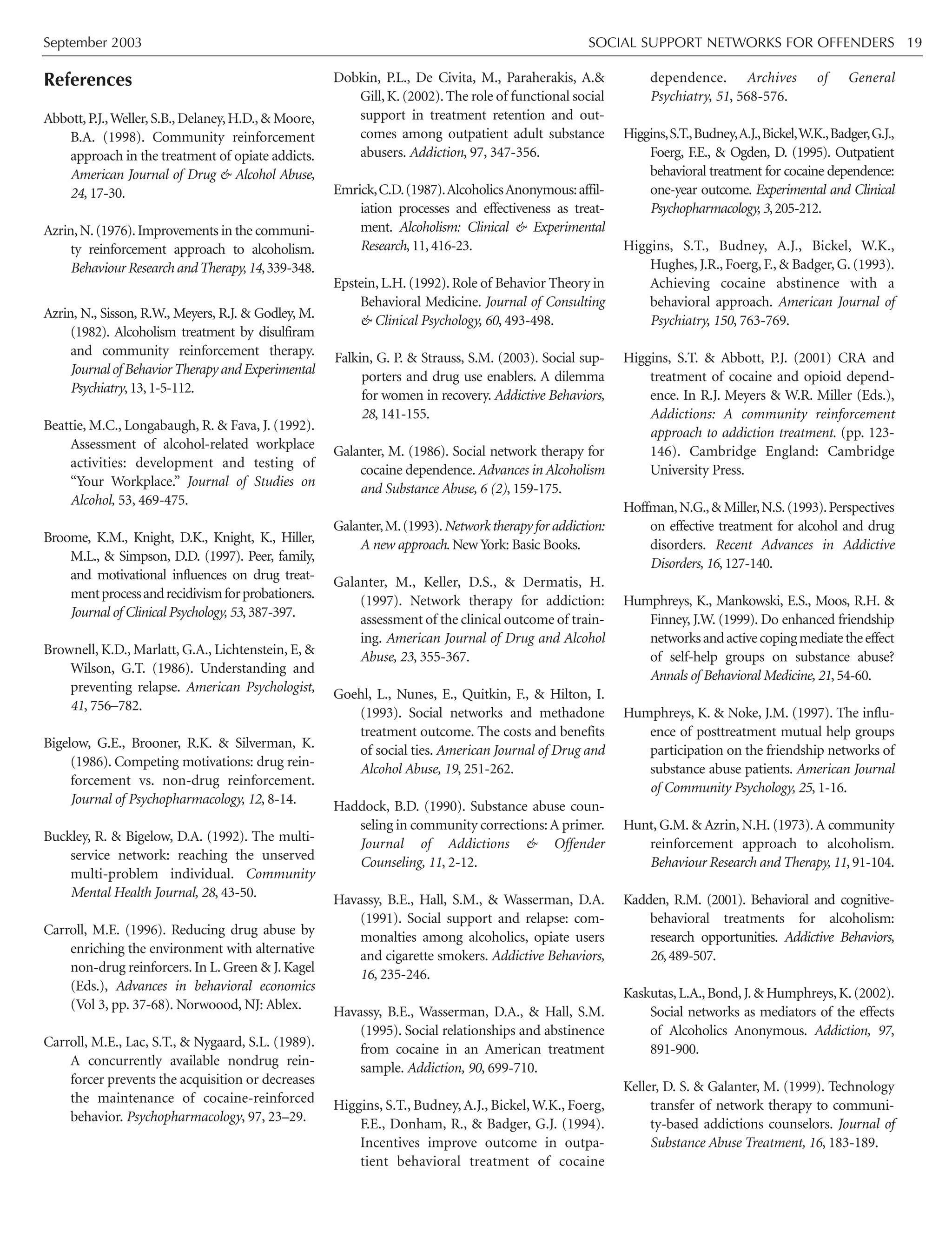 September 2003 SOCIAL SUPPORT NETWORKS FOR OFFENDERS 19
References
Abbott,P.J.,Weller,S.B.,Delaney,H.D.,& Moore,
B.A. (1998). Community reinforcement
approach in the treatment of opiate addicts.
American Journal of Drug & Alcohol Abuse,
24, 17-30.
Azrin,N.(1976).Improvements in the communi-
ty reinforcement approach to alcoholism.
Behaviour Research andTherapy,14,339-348.
Azrin, N., Sisson, R.W., Meyers, R.J. & Godley, M.
(1982). Alcoholism treatment by disulfiram
and community reinforcement therapy.
Journal of BehaviorTherapy and Experimental
Psychiatry,13,1-5-112.
Beattie, M.C., Longabaugh, R. & Fava, J. (1992).
Assessment of alcohol-related workplace
activities: development and testing of
“Your Workplace.” Journal of Studies on
Alcohol, 53, 469-475.
Broome, K.M., Knight, D.K., Knight, K., Hiller,
M.L., & Simpson, D.D. (1997). Peer, family,
and motivational influences on drug treat-
mentprocessandrecidivismforprobationers.
Journal of Clinical Psychology, 53,387-397.
Brownell, K.D., Marlatt, G.A., Lichtenstein, E, &
Wilson, G.T. (1986). Understanding and
preventing relapse. American Psychologist,
41, 756–782.
Bigelow, G.E., Brooner, R.K. & Silverman, K.
(1986). Competing motivations: drug rein-
forcement vs. non-drug reinforcement.
Journal of Psychopharmacology, 12, 8-14.
Buckley, R. & Bigelow, D.A. (1992). The multi-
service network: reaching the unserved
multi-problem individual. Community
Mental Health Journal, 28, 43-50.
Carroll, M.E. (1996). Reducing drug abuse by
enriching the environment with alternative
non-drug reinforcers. In L. Green & J. Kagel
(Eds.), Advances in behavioral economics
(Vol 3, pp. 37-68). Norwoood, NJ: Ablex.
Carroll, M.E., Lac, S.T., & Nygaard, S.L. (1989).
A concurrently available nondrug rein-
forcer prevents the acquisition or decreases
the maintenance of cocaine-reinforced
behavior. Psychopharmacology, 97, 23–29.
Dobkin, P.L., De Civita, M., Paraherakis, A.&
Gill,K.(2002).The role of functional social
support in treatment retention and out-
comes among outpatient adult substance
abusers. Addiction, 97, 347-356.
Emrick,C.D.(1987).AlcoholicsAnonymous:affil-
iation processes and effectiveness as treat-
ment. Alcoholism: Clinical & Experimental
Research, 11, 416-23.
Epstein,L.H.(1992).Role of Behavior Theory in
Behavioral Medicine. Journal of Consulting
& Clinical Psychology, 60, 493-498.
Falkin, G. P. & Strauss, S.M. (2003). Social sup-
porters and drug use enablers. A dilemma
for women in recovery. Addictive Behaviors,
28, 141-155.
Galanter, M. (1986). Social network therapy for
cocaine dependence. Advances in Alcoholism
and Substance Abuse, 6 (2), 159-175.
Galanter,M.(1993).Networktherapyforaddiction:
A new approach. New York: Basic Books.
Galanter, M., Keller, D.S., & Dermatis, H.
(1997). Network therapy for addiction:
assessment of the clinical outcome of train-
ing. American Journal of Drug and Alcohol
Abuse, 23, 355-367.
Goehl, L., Nunes, E., Quitkin, F., & Hilton, I.
(1993). Social networks and methadone
treatment outcome. The costs and benefits
of social ties. American Journal of Drug and
Alcohol Abuse, 19, 251-262.
Haddock, B.D. (1990). Substance abuse coun-
seling in community corrections:A primer.
Journal of Addictions & Offender
Counseling, 11, 2-12.
Havassy, B.E., Hall, S.M., & Wasserman, D.A.
(1991). Social support and relapse: com-
monalties among alcoholics, opiate users
and cigarette smokers. Addictive Behaviors,
16, 235-246.
Havassy, B.E., Wasserman, D.A., & Hall, S.M.
(1995). Social relationships and abstinence
from cocaine in an American treatment
sample. Addiction, 90, 699-710.
Higgins, S.T., Budney, A.J., Bickel, W.K., Foerg,
F.E., Donham, R., & Badger, G.J. (1994).
Incentives improve outcome in outpa-
tient behavioral treatment of cocaine
dependence. Archives of General
Psychiatry, 51, 568-576.
Higgins,S.T.,Budney,A.J.,Bickel,W.K.,Badger,G.J.,
Foerg, F.E., & Ogden, D. (1995). Outpatient
behavioral treatment for cocaine dependence:
one-year outcome. Experimental and Clinical
Psychopharmacology, 3,205-212.
Higgins, S.T., Budney, A.J., Bickel, W.K.,
Hughes, J.R., Foerg, F., & Badger, G. (1993).
Achieving cocaine abstinence with a
behavioral approach. American Journal of
Psychiatry, 150, 763-769.
Higgins, S.T. & Abbott, P.J. (2001) CRA and
treatment of cocaine and opioid depend-
ence. In R.J. Meyers & W.R. Miller (Eds.),
Addictions: A community reinforcement
approach to addiction treatment. (pp. 123-
146). Cambridge England: Cambridge
University Press.
Hoffman,N.G.,& Miller,N.S.(1993).Perspectives
on effective treatment for alcohol and drug
disorders. Recent Advances in Addictive
Disorders, 16, 127-140.
Humphreys, K., Mankowski, E.S., Moos, R.H. &
Finney, J.W. (1999). Do enhanced friendship
networksandactivecopingmediatetheeffect
of self-help groups on substance abuse?
Annals of Behavioral Medicine, 21, 54-60.
Humphreys, K. & Noke, J.M. (1997). The influ-
ence of posttreatment mutual help groups
participation on the friendship networks of
substance abuse patients. American Journal
of Community Psychology, 25, 1-16.
Hunt, G.M. & Azrin, N.H. (1973). A community
reinforcement approach to alcoholism.
Behaviour Research and Therapy, 11, 91-104.
Kadden, R.M. (2001). Behavioral and cognitive-
behavioral treatments for alcoholism:
research opportunities. Addictive Behaviors,
26,489-507.
Kaskutas,L.A.,Bond,J.& Humphreys,K.(2002).
Social networks as mediators of the effects
of Alcoholics Anonymous. Addiction, 97,
891-900.
Keller, D. S. & Galanter, M. (1999). Technology
transfer of network therapy to communi-
ty-based addictions counselors. Journal of
Substance Abuse Treatment, 16, 183-189.
 