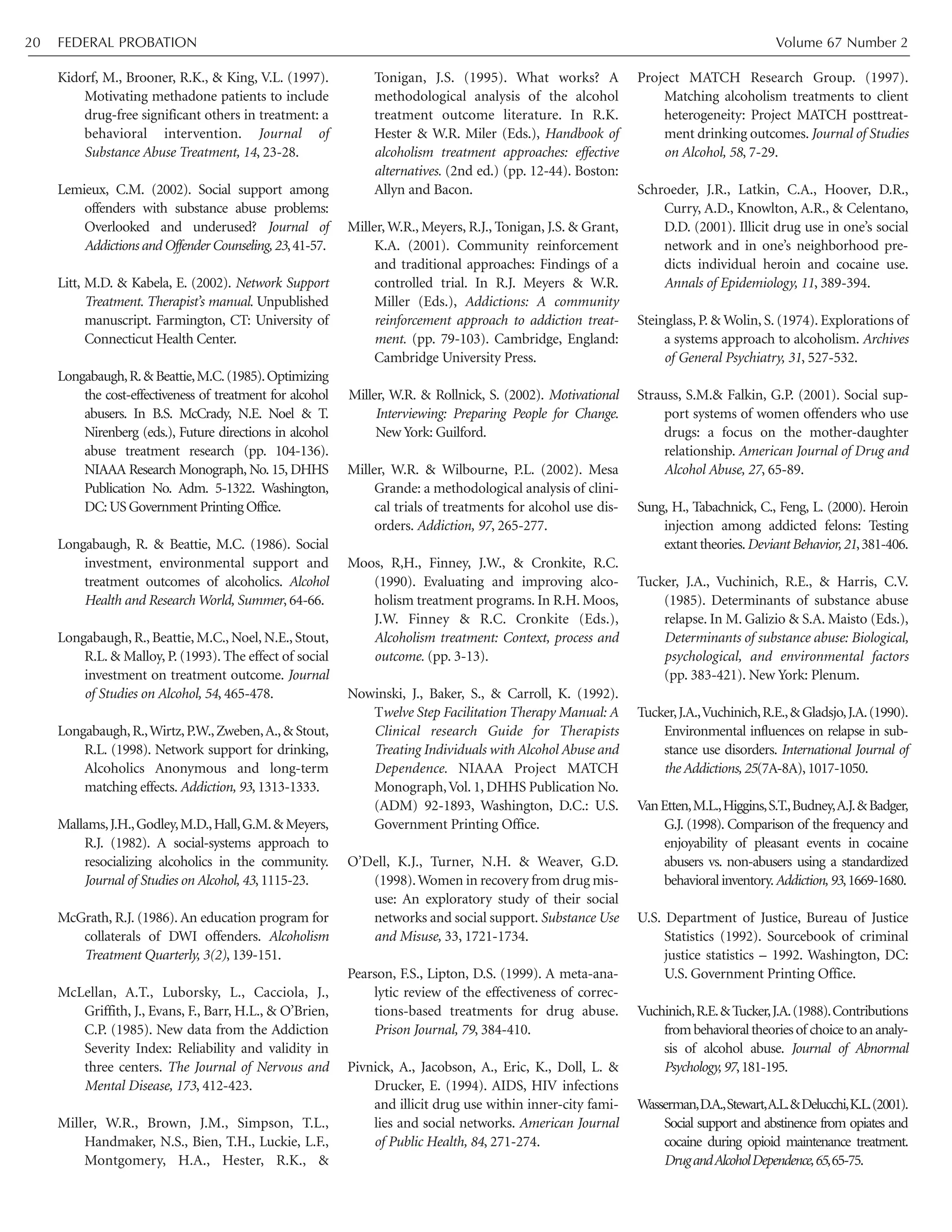 Kidorf, M., Brooner, R.K., & King, V.L. (1997).
Motivating methadone patients to include
drug-free significant others in treatment: a
behavioral intervention. Journal of
Substance Abuse Treatment, 14, 23-28.
Lemieux, C.M. (2002). Social support among
offenders with substance abuse problems:
Overlooked and underused? Journal of
Addictions and Offender Counseling,23,41-57.
Litt, M.D. & Kabela, E. (2002). Network Support
Treatment. Therapist’s manual. Unpublished
manuscript. Farmington, CT: University of
Connecticut Health Center.
Longabaugh,R.& Beattie,M.C.(1985).Optimizing
the cost-effectiveness of treatment for alcohol
abusers. In B.S. McCrady, N.E. Noel & T.
Nirenberg (eds.), Future directions in alcohol
abuse treatment research (pp. 104-136).
NIAAA Research Monograph, No. 15, DHHS
Publication No. Adm. 5-1322. Washington,
DC:US Government Printing Office.
Longabaugh, R. & Beattie, M.C. (1986). Social
investment, environmental support and
treatment outcomes of alcoholics. Alcohol
Health and Research World, Summer, 64-66.
Longabaugh, R., Beattie, M.C., Noel, N.E., Stout,
R.L. & Malloy, P. (1993). The effect of social
investment on treatment outcome. Journal
of Studies on Alcohol, 54, 465-478.
Longabaugh,R.,Wirtz,P.W.,Zweben,A.,& Stout,
R.L. (1998). Network support for drinking,
Alcoholics Anonymous and long-term
matching effects. Addiction, 93, 1313-1333.
Mallams,J.H.,Godley,M.D.,Hall,G.M.&Meyers,
R.J. (1982). A social-systems approach to
resocializing alcoholics in the community.
Journal of Studies on Alcohol, 43, 1115-23.
McGrath, R.J. (1986). An education program for
collaterals of DWI offenders. Alcoholism
Treatment Quarterly, 3(2), 139-151.
McLellan, A.T., Luborsky, L., Cacciola, J.,
Griffith, J., Evans, F., Barr, H.L., & O’Brien,
C.P. (1985). New data from the Addiction
Severity Index: Reliability and validity in
three centers. The Journal of Nervous and
Mental Disease, 173, 412-423.
Miller, W.R., Brown, J.M., Simpson, T.L.,
Handmaker, N.S., Bien, T.H., Luckie, L.F.,
Montgomery, H.A., Hester, R.K., &
Tonigan, J.S. (1995). What works? A
methodological analysis of the alcohol
treatment outcome literature. In R.K.
Hester & W.R. Miler (Eds.), Handbook of
alcoholism treatment approaches: effective
alternatives. (2nd ed.) (pp. 12-44). Boston:
Allyn and Bacon.
Miller, W.R., Meyers, R.J., Tonigan, J.S. & Grant,
K.A. (2001). Community reinforcement
and traditional approaches: Findings of a
controlled trial. In R.J. Meyers & W.R.
Miller (Eds.), Addictions: A community
reinforcement approach to addiction treat-
ment. (pp. 79-103). Cambridge, England:
Cambridge University Press.
Miller, W.R. & Rollnick, S. (2002). Motivational
Interviewing: Preparing People for Change.
New York: Guilford.
Miller, W.R. & Wilbourne, P.L. (2002). Mesa
Grande: a methodological analysis of clini-
cal trials of treatments for alcohol use dis-
orders. Addiction, 97, 265-277.
Moos, R,H., Finney, J.W., & Cronkite, R.C.
(1990). Evaluating and improving alco-
holism treatment programs. In R.H. Moos,
J.W. Finney & R.C. Cronkite (Eds.),
Alcoholism treatment: Context, process and
outcome. (pp. 3-13).
Nowinski, J., Baker, S., & Carroll, K. (1992).
Twelve Step Facilitation Therapy Manual: A
Clinical research Guide for Therapists
Treating Individuals with Alcohol Abuse and
Dependence. NIAAA Project MATCH
Monograph,Vol. 1, DHHS Publication No.
(ADM) 92-1893, Washington, D.C.: U.S.
Government Printing Office.
O’Dell, K.J., Turner, N.H. & Weaver, G.D.
(1998).Women in recovery from drug mis-
use: An exploratory study of their social
networks and social support. Substance Use
and Misuse, 33, 1721-1734.
Pearson, F.S., Lipton, D.S. (1999). A meta-ana-
lytic review of the effectiveness of correc-
tions-based treatments for drug abuse.
Prison Journal, 79, 384-410.
Pivnick, A., Jacobson, A., Eric, K., Doll, L. &
Drucker, E. (1994). AIDS, HIV infections
and illicit drug use within inner-city fami-
lies and social networks. American Journal
of Public Health, 84, 271-274.
Project MATCH Research Group. (1997).
Matching alcoholism treatments to client
heterogeneity: Project MATCH posttreat-
ment drinking outcomes. Journal of Studies
on Alcohol, 58, 7-29.
Schroeder, J.R., Latkin, C.A., Hoover, D.R.,
Curry, A.D., Knowlton, A.R., & Celentano,
D.D. (2001). Illicit drug use in one’s social
network and in one’s neighborhood pre-
dicts individual heroin and cocaine use.
Annals of Epidemiology, 11, 389-394.
Steinglass, P. & Wolin, S. (1974). Explorations of
a systems approach to alcoholism. Archives
of General Psychiatry, 31, 527-532.
Strauss, S.M.& Falkin, G.P. (2001). Social sup-
port systems of women offenders who use
drugs: a focus on the mother-daughter
relationship. American Journal of Drug and
Alcohol Abuse, 27, 65-89.
Sung, H., Tabachnick, C., Feng, L. (2000). Heroin
injection among addicted felons: Testing
extanttheories.Deviant Behavior,21,381-406.
Tucker, J.A., Vuchinich, R.E., & Harris, C.V.
(1985). Determinants of substance abuse
relapse. In M. Galizio & S.A. Maisto (Eds.),
Determinants of substance abuse: Biological,
psychological, and environmental factors
(pp. 383-421). New York: Plenum.
Tucker,J.A.,Vuchinich,R.E.,&Gladsjo,J.A.(1990).
Environmental influences on relapse in sub-
stance use disorders. International Journal of
the Addictions, 25(7A-8A),1017-1050.
VanEtten,M.L.,Higgins,S.T.,Budney,A.J.&Badger,
G.J. (1998). Comparison of the frequency and
enjoyability of pleasant events in cocaine
abusers vs. non-abusers using a standardized
behavioralinventory.Addiction,93,1669-1680.
U.S. Department of Justice, Bureau of Justice
Statistics (1992). Sourcebook of criminal
justice statistics – 1992. Washington, DC:
U.S. Government Printing Office.
Vuchinich,R.E.&Tucker,J.A.(1988).Contributions
frombehavioraltheoriesof choicetoananaly-
sis of alcohol abuse. Journal of Abnormal
Psychology,97,181-195.
Wasserman,D.A.,Stewart,A.L.&Delucchi,K.L.(2001).
Social support and abstinence from opiates and
cocaine during opioid maintenance treatment.
DrugandAlcoholDependence,65,65-75.
FEDERAL PROBATION Volume 67 Number 220
 