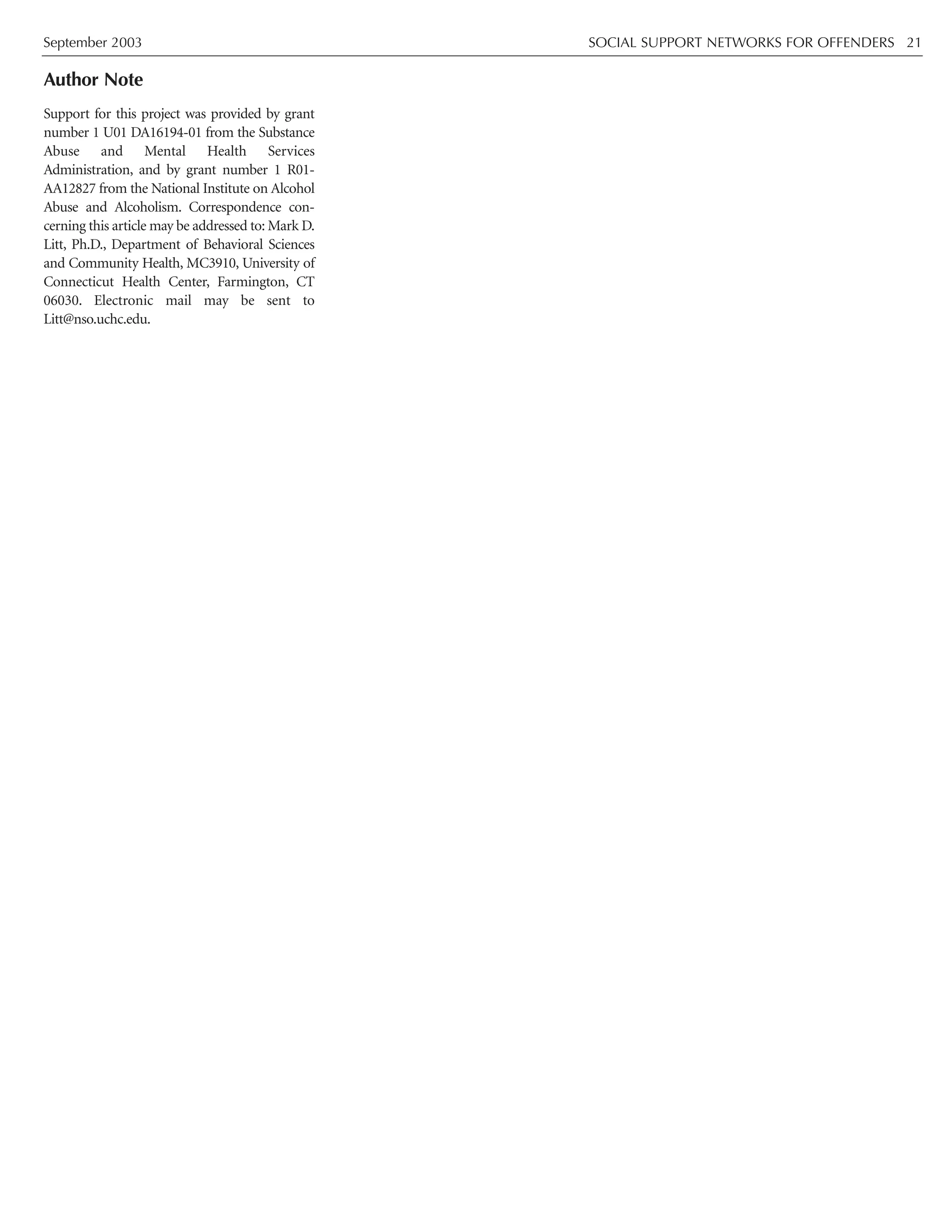 September 2003 SOCIAL SUPPORT NETWORKS FOR OFFENDERS 21
Author Note
Support for this project was provided by grant
number 1 U01 DA16194-01 from the Substance
Abuse and Mental Health Services
Administration, and by grant number 1 R01-
AA12827 from the National Institute on Alcohol
Abuse and Alcoholism. Correspondence con-
cerning this article may be addressed to: Mark D.
Litt, Ph.D., Department of Behavioral Sciences
and Community Health, MC3910, University of
Connecticut Health Center, Farmington, CT
06030. Electronic mail may be sent to
Litt@nso.uchc.edu.
 