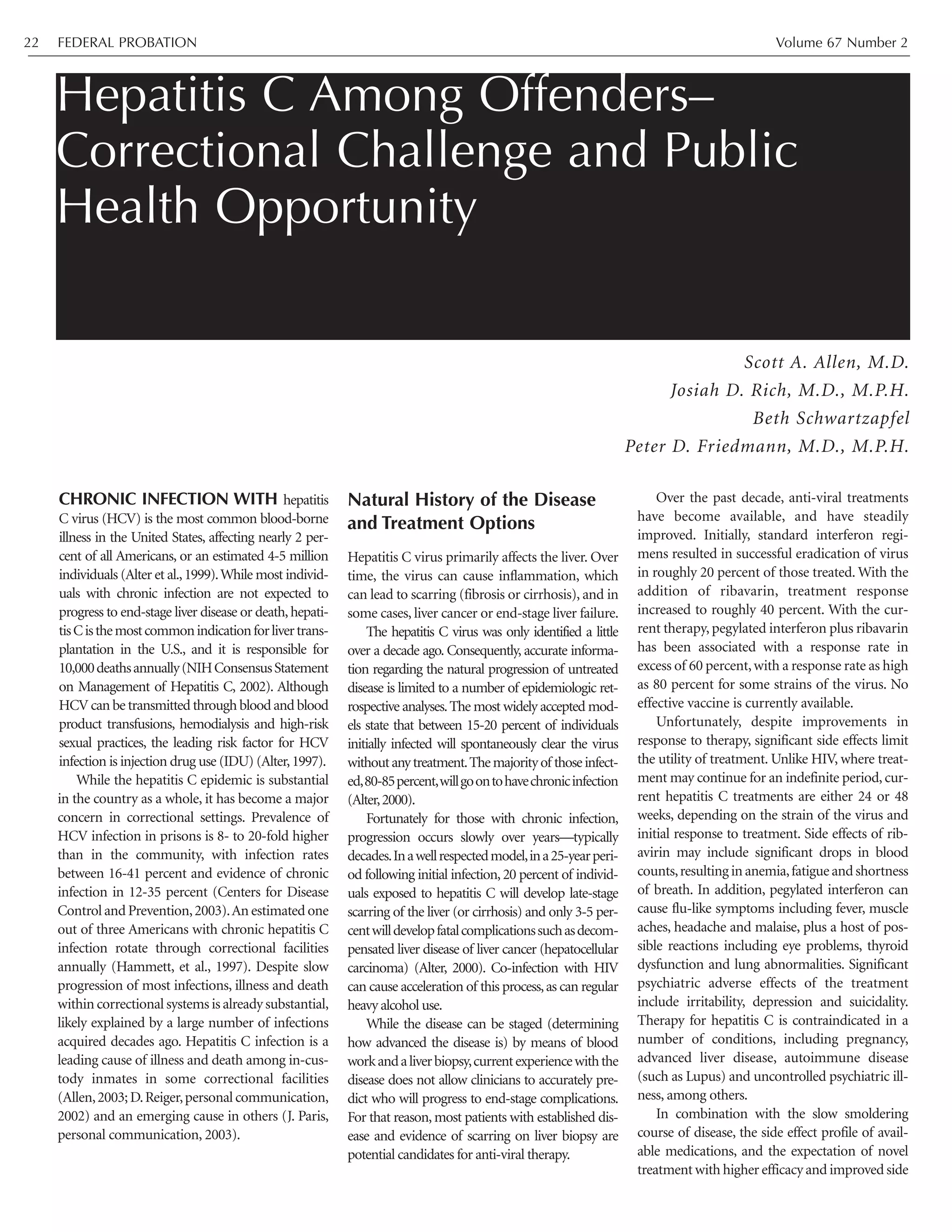CHRONIC INFECTION WITH hepatitis
C virus (HCV) is the most common blood-borne
illness in the United States, affecting nearly 2 per-
cent of all Americans, or an estimated 4-5 million
individuals (Alter et al.,1999).While most individ-
uals with chronic infection are not expected to
progress to end-stage liver disease or death,hepati-
tisCisthemostcommonindicationforlivertrans-
plantation in the U.S., and it is responsible for
10,000deathsannually(NIHConsensusStatement
on Management of Hepatitis C, 2002). Although
HCV can be transmitted through blood and blood
product transfusions, hemodialysis and high-risk
sexual practices, the leading risk factor for HCV
infection is injection drug use (IDU) (Alter,1997).
While the hepatitis C epidemic is substantial
in the country as a whole, it has become a major
concern in correctional settings. Prevalence of
HCV infection in prisons is 8- to 20-fold higher
than in the community, with infection rates
between 16-41 percent and evidence of chronic
infection in 12-35 percent (Centers for Disease
Control and Prevention,2003).An estimated one
out of three Americans with chronic hepatitis C
infection rotate through correctional facilities
annually (Hammett, et al., 1997). Despite slow
progression of most infections, illness and death
within correctional systems is already substantial,
likely explained by a large number of infections
acquired decades ago. Hepatitis C infection is a
leading cause of illness and death among in-cus-
tody inmates in some correctional facilities
(Allen,2003;D.Reiger,personal communication,
2002) and an emerging cause in others (J. Paris,
personal communication, 2003).
Natural History of the Disease
and Treatment Options
Hepatitis C virus primarily affects the liver. Over
time, the virus can cause inflammation, which
can lead to scarring (fibrosis or cirrhosis), and in
some cases, liver cancer or end-stage liver failure.
The hepatitis C virus was only identified a little
over a decade ago. Consequently, accurate informa-
tion regarding the natural progression of untreated
disease is limited to a number of epidemiologic ret-
rospective analyses.The most widely accepted mod-
els state that between 15-20 percent of individuals
initially infected will spontaneously clear the virus
withoutanytreatment.Themajorityof thoseinfect-
ed,80-85percent,willgoontohavechronicinfection
(Alter,2000).
Fortunately for those with chronic infection,
progression occurs slowly over years—typically
decades.Inawellrespectedmodel,ina25-yearperi-
od following initial infection,20 percent of individ-
uals exposed to hepatitis C will develop late-stage
scarring of the liver (or cirrhosis) and only 3-5 per-
centwilldevelopfatalcomplicationssuchasdecom-
pensated liver disease of liver cancer (hepatocellular
carcinoma) (Alter, 2000). Co-infection with HIV
can cause acceleration of this process,as can regular
heavy alcohol use.
While the disease can be staged (determining
how advanced the disease is) by means of blood
workandaliverbiopsy,currentexperiencewiththe
disease does not allow clinicians to accurately pre-
dict who will progress to end-stage complications.
For that reason, most patients with established dis-
ease and evidence of scarring on liver biopsy are
potential candidates for anti-viral therapy.
Over the past decade, anti-viral treatments
have become available, and have steadily
improved. Initially, standard interferon regi-
mens resulted in successful eradication of virus
in roughly 20 percent of those treated. With the
addition of ribavarin, treatment response
increased to roughly 40 percent. With the cur-
rent therapy, pegylated interferon plus ribavarin
has been associated with a response rate in
excess of 60 percent,with a response rate as high
as 80 percent for some strains of the virus. No
effective vaccine is currently available.
Unfortunately, despite improvements in
response to therapy, significant side effects limit
the utility of treatment. Unlike HIV, where treat-
ment may continue for an indefinite period, cur-
rent hepatitis C treatments are either 24 or 48
weeks, depending on the strain of the virus and
initial response to treatment. Side effects of rib-
avirin may include significant drops in blood
counts,resulting in anemia,fatigue and shortness
of breath. In addition, pegylated interferon can
cause flu-like symptoms including fever, muscle
aches, headache and malaise, plus a host of pos-
sible reactions including eye problems, thyroid
dysfunction and lung abnormalities. Significant
psychiatric adverse effects of the treatment
include irritability, depression and suicidality.
Therapy for hepatitis C is contraindicated in a
number of conditions, including pregnancy,
advanced liver disease, autoimmune disease
(such as Lupus) and uncontrolled psychiatric ill-
ness, among others.
In combination with the slow smoldering
course of disease, the side effect profile of avail-
able medications, and the expectation of novel
treatment with higher efficacy and improved side
Hepatitis C Among Offenders–
Correctional Challenge and Public
Health Opportunity
Scott A. Allen, M.D.
Josiah D. Rich, M.D., M.P.H.
Beth Schwartzapfel
Peter D. Friedmann, M.D., M.P.H.
FEDERAL PROBATION Volume 67 Number 222
 