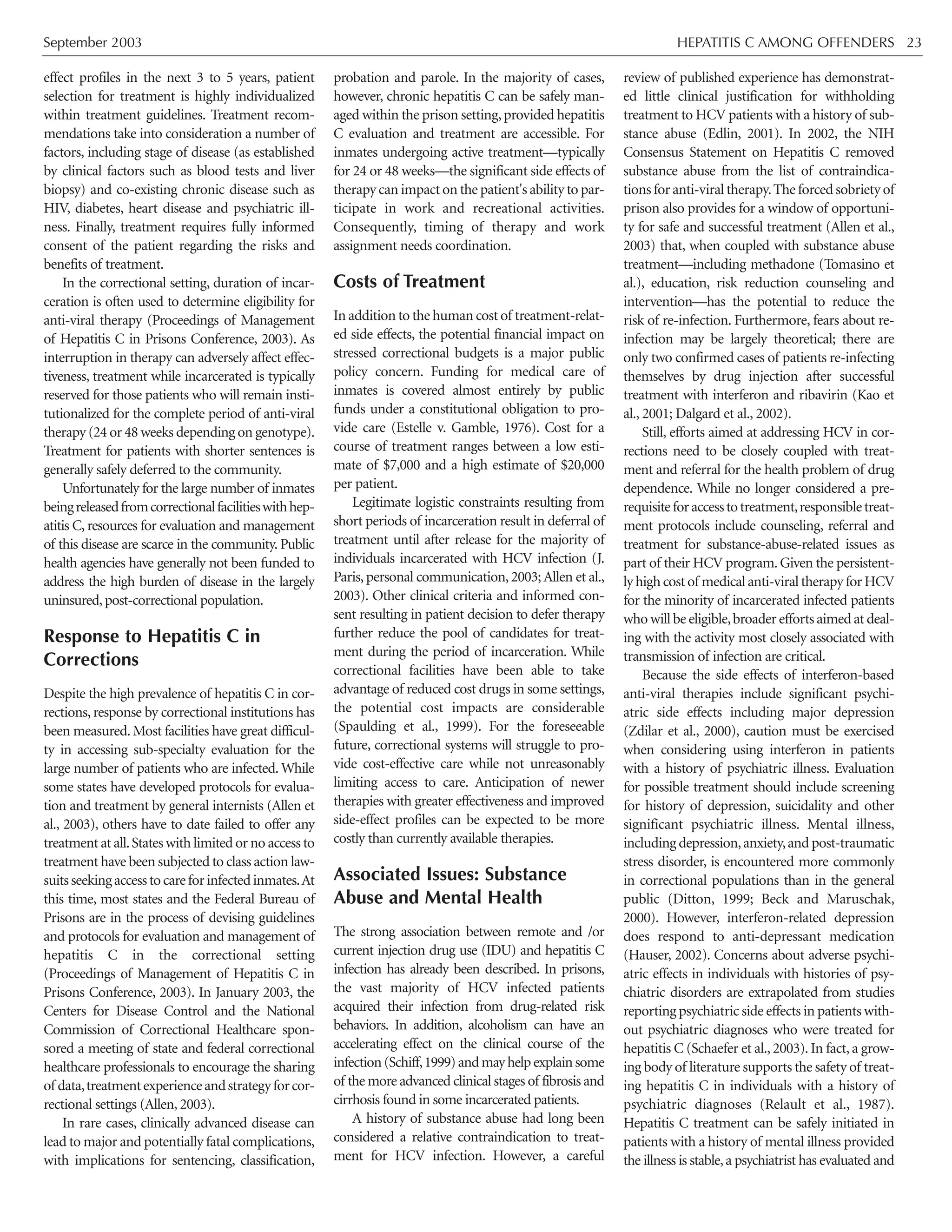 September 2003 HEPATITIS C AMONG OFFENDERS 23
effect profiles in the next 3 to 5 years, patient
selection for treatment is highly individualized
within treatment guidelines. Treatment recom-
mendations take into consideration a number of
factors, including stage of disease (as established
by clinical factors such as blood tests and liver
biopsy) and co-existing chronic disease such as
HIV, diabetes, heart disease and psychiatric ill-
ness. Finally, treatment requires fully informed
consent of the patient regarding the risks and
benefits of treatment.
In the correctional setting, duration of incar-
ceration is often used to determine eligibility for
anti-viral therapy (Proceedings of Management
of Hepatitis C in Prisons Conference, 2003). As
interruption in therapy can adversely affect effec-
tiveness, treatment while incarcerated is typically
reserved for those patients who will remain insti-
tutionalized for the complete period of anti-viral
therapy (24 or 48 weeks depending on genotype).
Treatment for patients with shorter sentences is
generally safely deferred to the community.
Unfortunately for the large number of inmates
beingreleasedfromcorrectionalfacilitieswithhep-
atitis C, resources for evaluation and management
of this disease are scarce in the community. Public
health agencies have generally not been funded to
address the high burden of disease in the largely
uninsured,post-correctional population.
Response to Hepatitis C in
Corrections
Despite the high prevalence of hepatitis C in cor-
rections, response by correctional institutions has
been measured. Most facilities have great difficul-
ty in accessing sub-specialty evaluation for the
large number of patients who are infected. While
some states have developed protocols for evalua-
tion and treatment by general internists (Allen et
al., 2003), others have to date failed to offer any
treatment at all.States with limited or no access to
treatment have been subjected to class action law-
suitsseekingaccesstocareforinfectedinmates.At
this time, most states and the Federal Bureau of
Prisons are in the process of devising guidelines
and protocols for evaluation and management of
hepatitis C in the correctional setting
(Proceedings of Management of Hepatitis C in
Prisons Conference, 2003). In January 2003, the
Centers for Disease Control and the National
Commission of Correctional Healthcare spon-
sored a meeting of state and federal correctional
healthcare professionals to encourage the sharing
of data,treatmentexperienceandstrategyforcor-
rectional settings (Allen, 2003).
In rare cases, clinically advanced disease can
lead to major and potentially fatal complications,
with implications for sentencing, classification,
probation and parole. In the majority of cases,
however, chronic hepatitis C can be safely man-
aged within the prison setting,provided hepatitis
C evaluation and treatment are accessible. For
inmates undergoing active treatment—typically
for 24 or 48 weeks—the significant side effects of
therapy can impact on the patient's ability to par-
ticipate in work and recreational activities.
Consequently, timing of therapy and work
assignment needs coordination.
Costs of Treatment
In addition to the human cost of treatment-relat-
ed side effects, the potential financial impact on
stressed correctional budgets is a major public
policy concern. Funding for medical care of
inmates is covered almost entirely by public
funds under a constitutional obligation to pro-
vide care (Estelle v. Gamble, 1976). Cost for a
course of treatment ranges between a low esti-
mate of $7,000 and a high estimate of $20,000
per patient.
Legitimate logistic constraints resulting from
short periods of incarceration result in deferral of
treatment until after release for the majority of
individuals incarcerated with HCV infection (J.
Paris,personal communication,2003;Allen et al.,
2003). Other clinical criteria and informed con-
sent resulting in patient decision to defer therapy
further reduce the pool of candidates for treat-
ment during the period of incarceration. While
correctional facilities have been able to take
advantage of reduced cost drugs in some settings,
the potential cost impacts are considerable
(Spaulding et al., 1999). For the foreseeable
future, correctional systems will struggle to pro-
vide cost-effective care while not unreasonably
limiting access to care. Anticipation of newer
therapies with greater effectiveness and improved
side-effect profiles can be expected to be more
costly than currently available therapies.
Associated Issues: Substance
Abuse and Mental Health
The strong association between remote and /or
current injection drug use (IDU) and hepatitis C
infection has already been described. In prisons,
the vast majority of HCV infected patients
acquired their infection from drug-related risk
behaviors. In addition, alcoholism can have an
accelerating effect on the clinical course of the
infection(Schiff,1999)andmayhelpexplainsome
of the more advanced clinical stages of fibrosis and
cirrhosis found in some incarcerated patients.
A history of substance abuse had long been
considered a relative contraindication to treat-
ment for HCV infection. However, a careful
review of published experience has demonstrat-
ed little clinical justification for withholding
treatment to HCV patients with a history of sub-
stance abuse (Edlin, 2001). In 2002, the NIH
Consensus Statement on Hepatitis C removed
substance abuse from the list of contraindica-
tions for anti-viral therapy.The forced sobriety of
prison also provides for a window of opportuni-
ty for safe and successful treatment (Allen et al.,
2003) that, when coupled with substance abuse
treatment—including methadone (Tomasino et
al.), education, risk reduction counseling and
intervention—has the potential to reduce the
risk of re-infection. Furthermore, fears about re-
infection may be largely theoretical; there are
only two confirmed cases of patients re-infecting
themselves by drug injection after successful
treatment with interferon and ribavirin (Kao et
al., 2001; Dalgard et al., 2002).
Still, efforts aimed at addressing HCV in cor-
rections need to be closely coupled with treat-
ment and referral for the health problem of drug
dependence. While no longer considered a pre-
requisiteforaccesstotreatment,responsibletreat-
ment protocols include counseling, referral and
treatment for substance-abuse-related issues as
part of their HCV program.Given the persistent-
ly high cost of medical anti-viral therapy for HCV
for the minority of incarcerated infected patients
who will be eligible,broader efforts aimed at deal-
ing with the activity most closely associated with
transmission of infection are critical.
Because the side effects of interferon-based
anti-viral therapies include significant psychi-
atric side effects including major depression
(Zdilar et al., 2000), caution must be exercised
when considering using interferon in patients
with a history of psychiatric illness. Evaluation
for possible treatment should include screening
for history of depression, suicidality and other
significant psychiatric illness. Mental illness,
including depression,anxiety,and post-traumatic
stress disorder, is encountered more commonly
in correctional populations than in the general
public (Ditton, 1999; Beck and Maruschak,
2000). However, interferon-related depression
does respond to anti-depressant medication
(Hauser, 2002). Concerns about adverse psychi-
atric effects in individuals with histories of psy-
chiatric disorders are extrapolated from studies
reporting psychiatric side effects in patients with-
out psychiatric diagnoses who were treated for
hepatitis C (Schaefer et al., 2003). In fact, a grow-
ing body of literature supports the safety of treat-
ing hepatitis C in individuals with a history of
psychiatric diagnoses (Relault et al., 1987).
Hepatitis C treatment can be safely initiated in
patients with a history of mental illness provided
the illness is stable,a psychiatrist has evaluated and
 