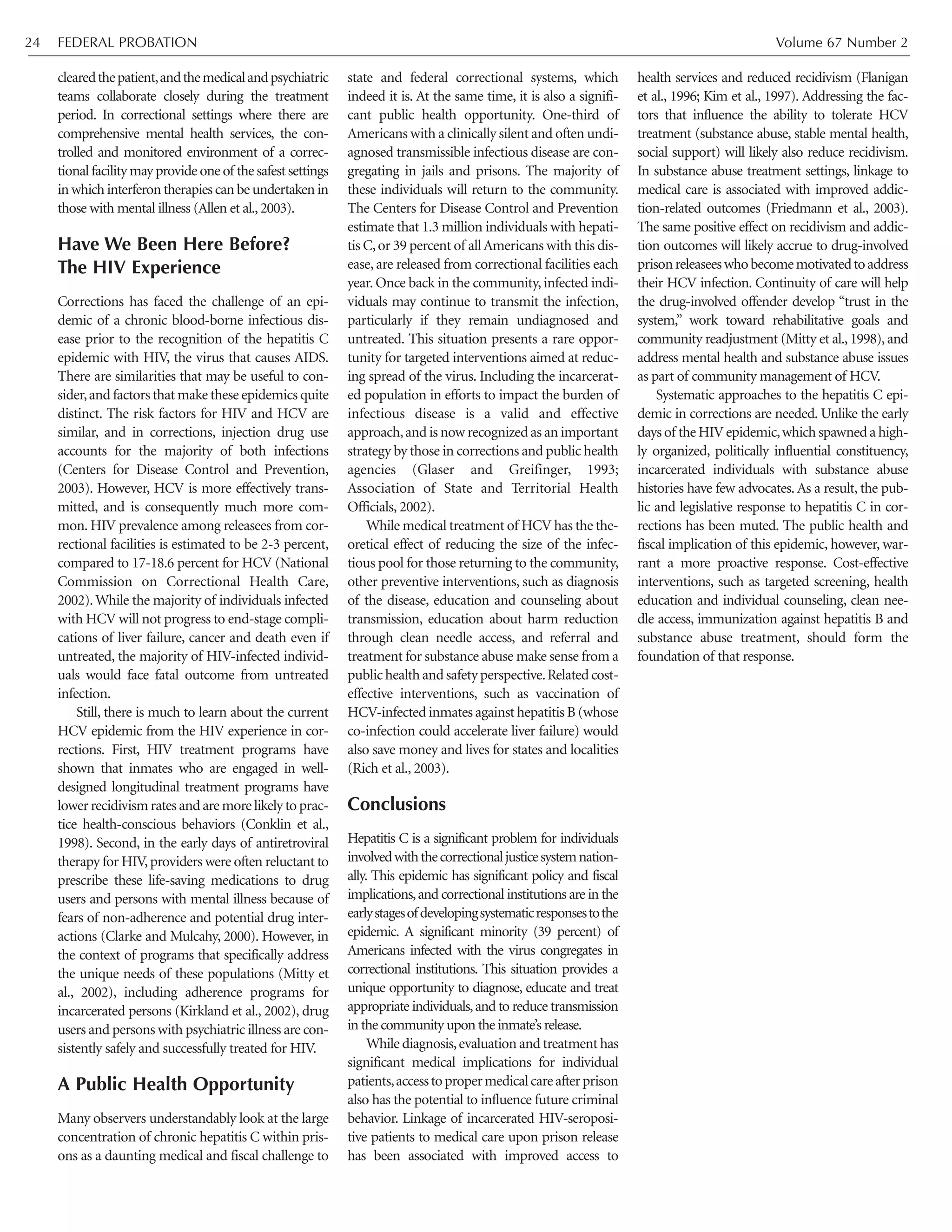 FEDERAL PROBATION Volume 67 Number 224
clearedthepatient,andthemedicalandpsychiatric
teams collaborate closely during the treatment
period. In correctional settings where there are
comprehensive mental health services, the con-
trolled and monitored environment of a correc-
tional facility may provide one of the safest settings
in which interferon therapies can be undertaken in
those with mental illness (Allen et al.,2003).
Have We Been Here Before?
The HIV Experience
Corrections has faced the challenge of an epi-
demic of a chronic blood-borne infectious dis-
ease prior to the recognition of the hepatitis C
epidemic with HIV, the virus that causes AIDS.
There are similarities that may be useful to con-
sider,and factors that make these epidemics quite
distinct. The risk factors for HIV and HCV are
similar, and in corrections, injection drug use
accounts for the majority of both infections
(Centers for Disease Control and Prevention,
2003). However, HCV is more effectively trans-
mitted, and is consequently much more com-
mon. HIV prevalence among releasees from cor-
rectional facilities is estimated to be 2-3 percent,
compared to 17-18.6 percent for HCV (National
Commission on Correctional Health Care,
2002).While the majority of individuals infected
with HCV will not progress to end-stage compli-
cations of liver failure, cancer and death even if
untreated, the majority of HIV-infected individ-
uals would face fatal outcome from untreated
infection.
Still, there is much to learn about the current
HCV epidemic from the HIV experience in cor-
rections. First, HIV treatment programs have
shown that inmates who are engaged in well-
designed longitudinal treatment programs have
lowerrecidivismratesandaremorelikelytoprac-
tice health-conscious behaviors (Conklin et al.,
1998). Second, in the early days of antiretroviral
therapy for HIV,providers were often reluctant to
prescribe these life-saving medications to drug
users and persons with mental illness because of
fears of non-adherence and potential drug inter-
actions (Clarke and Mulcahy, 2000). However, in
the context of programs that specifically address
the unique needs of these populations (Mitty et
al., 2002), including adherence programs for
incarcerated persons (Kirkland et al., 2002), drug
users and persons with psychiatric illness are con-
sistently safely and successfully treated for HIV.
A Public Health Opportunity
Many observers understandably look at the large
concentration of chronic hepatitis C within pris-
ons as a daunting medical and fiscal challenge to
state and federal correctional systems, which
indeed it is. At the same time, it is also a signifi-
cant public health opportunity. One-third of
Americans with a clinically silent and often undi-
agnosed transmissible infectious disease are con-
gregating in jails and prisons. The majority of
these individuals will return to the community.
The Centers for Disease Control and Prevention
estimate that 1.3 million individuals with hepati-
tis C,or 39 percent of allAmericans with this dis-
ease, are released from correctional facilities each
year. Once back in the community, infected indi-
viduals may continue to transmit the infection,
particularly if they remain undiagnosed and
untreated. This situation presents a rare oppor-
tunity for targeted interventions aimed at reduc-
ing spread of the virus. Including the incarcerat-
ed population in efforts to impact the burden of
infectious disease is a valid and effective
approach,and is now recognized as an important
strategy by those in corrections and public health
agencies (Glaser and Greifinger, 1993;
Association of State and Territorial Health
Officials, 2002).
While medical treatment of HCV has the the-
oretical effect of reducing the size of the infec-
tious pool for those returning to the community,
other preventive interventions, such as diagnosis
of the disease, education and counseling about
transmission, education about harm reduction
through clean needle access, and referral and
treatment for substance abuse make sense from a
publichealthandsafetyperspective.Relatedcost-
effective interventions, such as vaccination of
HCV-infected inmates against hepatitis B (whose
co-infection could accelerate liver failure) would
also save money and lives for states and localities
(Rich et al., 2003).
Conclusions
Hepatitis C is a significant problem for individuals
involvedwiththecorrectionaljusticesystemnation-
ally. This epidemic has significant policy and fiscal
implications,and correctional institutions are in the
earlystagesofdevelopingsystematicresponsestothe
epidemic. A significant minority (39 percent) of
Americans infected with the virus congregates in
correctional institutions. This situation provides a
unique opportunity to diagnose, educate and treat
appropriate individuals,and to reduce transmission
in the community upon the inmate’s release.
While diagnosis,evaluation and treatment has
significant medical implications for individual
patients,accesstopropermedicalcareafterprison
also has the potential to influence future criminal
behavior. Linkage of incarcerated HIV-seroposi-
tive patients to medical care upon prison release
has been associated with improved access to
health services and reduced recidivism (Flanigan
et al., 1996; Kim et al., 1997). Addressing the fac-
tors that influence the ability to tolerate HCV
treatment (substance abuse, stable mental health,
social support) will likely also reduce recidivism.
In substance abuse treatment settings, linkage to
medical care is associated with improved addic-
tion-related outcomes (Friedmann et al., 2003).
The same positive effect on recidivism and addic-
tion outcomes will likely accrue to drug-involved
prisonreleaseeswhobecomemotivatedtoaddress
their HCV infection. Continuity of care will help
the drug-involved offender develop “trust in the
system,” work toward rehabilitative goals and
community readjustment (Mitty et al.,1998),and
address mental health and substance abuse issues
as part of community management of HCV.
Systematic approaches to the hepatitis C epi-
demic in corrections are needed. Unlike the early
days of the HIV epidemic,which spawned a high-
ly organized, politically influential constituency,
incarcerated individuals with substance abuse
histories have few advocates. As a result, the pub-
lic and legislative response to hepatitis C in cor-
rections has been muted. The public health and
fiscal implication of this epidemic, however, war-
rant a more proactive response. Cost-effective
interventions, such as targeted screening, health
education and individual counseling, clean nee-
dle access, immunization against hepatitis B and
substance abuse treatment, should form the
foundation of that response.
 