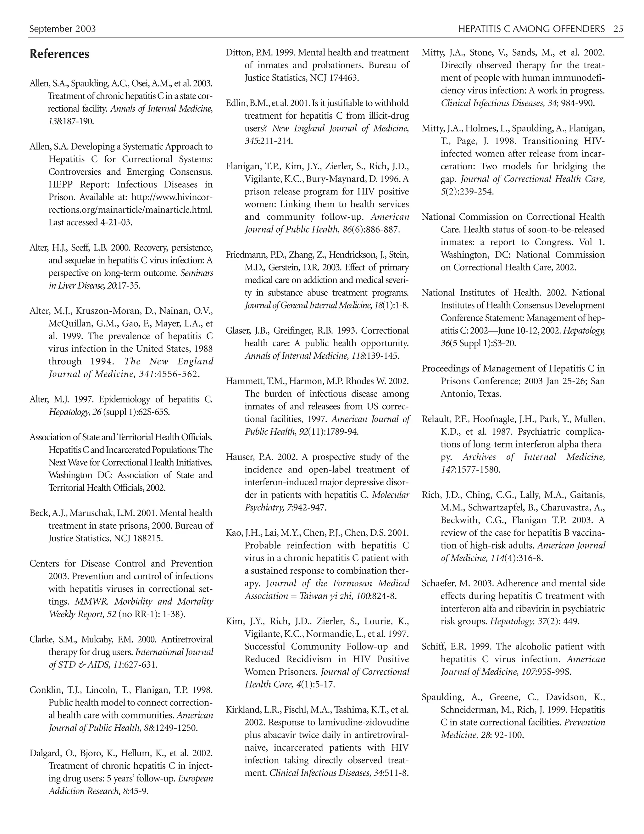 September 2003 HEPATITIS C AMONG OFFENDERS 25
References
Allen, S.A., Spaulding, A.C., Osei, A.M., et al. 2003.
Treatmentof chronichepatitisCinastatecor-
rectional facility. Annals of Internal Medicine,
138:187-190.
Allen, S.A. Developing a Systematic Approach to
Hepatitis C for Correctional Systems:
Controversies and Emerging Consensus.
HEPP Report: Infectious Diseases in
Prison. Available at: http://www.hivincor-
rections.org/mainarticle/mainarticle.html.
Last accessed 4-21-03.
Alter, H.J., Seeff, L.B. 2000. Recovery, persistence,
and sequelae in hepatitis C virus infection: A
perspective on long-term outcome. Seminars
in Liver Disease, 20:17-35.
Alter, M.J., Kruszon-Moran, D., Nainan, O.V.,
McQuillan, G.M., Gao, F., Mayer, L.A., et
al. 1999. The prevalence of hepatitis C
virus infection in the United States, 1988
through 1994. The New England
Journal of Medicine, 341:4556-562.
Alter, M.J. 1997. Epidemiology of hepatitis C.
Hepatology, 26 (suppl 1):62S-65S.
Associationof StateandTerritorialHealthOfficials.
HepatitisCandIncarceratedPopulations:The
NextWave for Correctional Health Initiatives.
Washington DC: Association of State and
Territorial Health Officials,2002.
Beck,A.J., Maruschak, L.M. 2001. Mental health
treatment in state prisons, 2000. Bureau of
Justice Statistics, NCJ 188215.
Centers for Disease Control and Prevention
2003. Prevention and control of infections
with hepatitis viruses in correctional set-
tings. MMWR. Morbidity and Mortality
Weekly Report, 52 (no RR-1): 1-38).
Clarke, S.M., Mulcahy, F.M. 2000. Antiretroviral
therapy for drug users.International Journal
of STD & AIDS, 11:627-631.
Conklin, T.J., Lincoln, T., Flanigan, T.P. 1998.
Public health model to connect correction-
al health care with communities. American
Journal of Public Health, 88:1249-1250.
Dalgard, O., Bjoro, K., Hellum, K., et al. 2002.
Treatment of chronic hepatitis C in inject-
ing drug users: 5 years’ follow-up. European
Addiction Research, 8:45-9.
Ditton, P.M. 1999. Mental health and treatment
of inmates and probationers. Bureau of
Justice Statistics, NCJ 174463.
Edlin,B.M.,etal.2001.Isitjustifiabletowithhold
treatment for hepatitis C from illicit-drug
users? New England Journal of Medicine,
345:211-214.
Flanigan, T.P., Kim, J.Y., Zierler, S., Rich, J.D.,
Vigilante, K.C., Bury-Maynard, D. 1996. A
prison release program for HIV positive
women: Linking them to health services
and community follow-up. American
Journal of Public Health, 86(6):886-887.
Friedmann, P.D., Zhang, Z., Hendrickson, J., Stein,
M.D., Gerstein, D.R. 2003. Effect of primary
medical care on addiction and medical severi-
ty in substance abuse treatment programs.
JournalofGeneralInternalMedicine,18(1):1-8.
Glaser, J.B., Greifinger, R.B. 1993. Correctional
health care: A public health opportunity.
Annals of Internal Medicine, 118:139-145.
Hammett, T.M., Harmon, M.P. Rhodes W. 2002.
The burden of infectious disease among
inmates of and releasees from US correc-
tional facilities, 1997. American Journal of
Public Health, 92(11):1789-94.
Hauser, P.A. 2002. A prospective study of the
incidence and open-label treatment of
interferon-induced major depressive disor-
der in patients with hepatitis C. Molecular
Psychiatry, 7:942-947.
Kao, J.H., Lai, M.Y., Chen, P.J., Chen, D.S. 2001.
Probable reinfection with hepatitis C
virus in a chronic hepatitis C patient with
a sustained response to combination ther-
apy. Journal of the Formosan Medical
Association = Taiwan yi zhi, 100:824-8.
Kim, J.Y., Rich, J.D., Zierler, S., Lourie, K.,
Vigilante, K.C., Normandie, L., et al. 1997.
Successful Community Follow-up and
Reduced Recidivism in HIV Positive
Women Prisoners. Journal of Correctional
Health Care, 4(1):5-17.
Kirkland, L.R., Fischl, M.A., Tashima, K.T., et al.
2002. Response to lamivudine-zidovudine
plus abacavir twice daily in antiretroviral-
naive, incarcerated patients with HIV
infection taking directly observed treat-
ment. Clinical Infectious Diseases, 34:511-8.
Mitty, J.A., Stone, V., Sands, M., et al. 2002.
Directly observed therapy for the treat-
ment of people with human immunodefi-
ciency virus infection: A work in progress.
Clinical Infectious Diseases, 34; 984-990.
Mitty, J.A., Holmes, L., Spaulding,A., Flanigan,
T., Page, J. 1998. Transitioning HIV-
infected women after release from incar-
ceration: Two models for bridging the
gap. Journal of Correctional Health Care,
5(2):239-254.
National Commission on Correctional Health
Care. Health status of soon-to-be-released
inmates: a report to Congress. Vol 1.
Washington, DC: National Commission
on Correctional Health Care, 2002.
National Institutes of Health. 2002. National
Institutes of Health Consensus Development
Conference Statement: Management of hep-
atitis C:2002—June 10-12,2002.Hepatology,
36(5 Suppl 1):S3-20.
Proceedings of Management of Hepatitis C in
Prisons Conference; 2003 Jan 25-26; San
Antonio, Texas.
Relault, P.F., Hoofnagle, J.H., Park, Y., Mullen,
K.D., et al. 1987. Psychiatric complica-
tions of long-term interferon alpha thera-
py. Archives of Internal Medicine,
147:1577-1580.
Rich, J.D., Ching, C.G., Lally, M.A., Gaitanis,
M.M., Schwartzapfel, B., Charuvastra, A.,
Beckwith, C.G., Flanigan T.P. 2003. A
review of the case for hepatitis B vaccina-
tion of high-risk adults. American Journal
of Medicine, 114(4):316-8.
Schaefer, M. 2003. Adherence and mental side
effects during hepatitis C treatment with
interferon alfa and ribavirin in psychiatric
risk groups. Hepatology, 37(2): 449.
Schiff, E.R. 1999. The alcoholic patient with
hepatitis C virus infection. American
Journal of Medicine, 107:95S-99S.
Spaulding, A., Greene, C., Davidson, K.,
Schneiderman, M., Rich, J. 1999. Hepatitis
C in state correctional facilities. Prevention
Medicine, 28: 92-100.
 