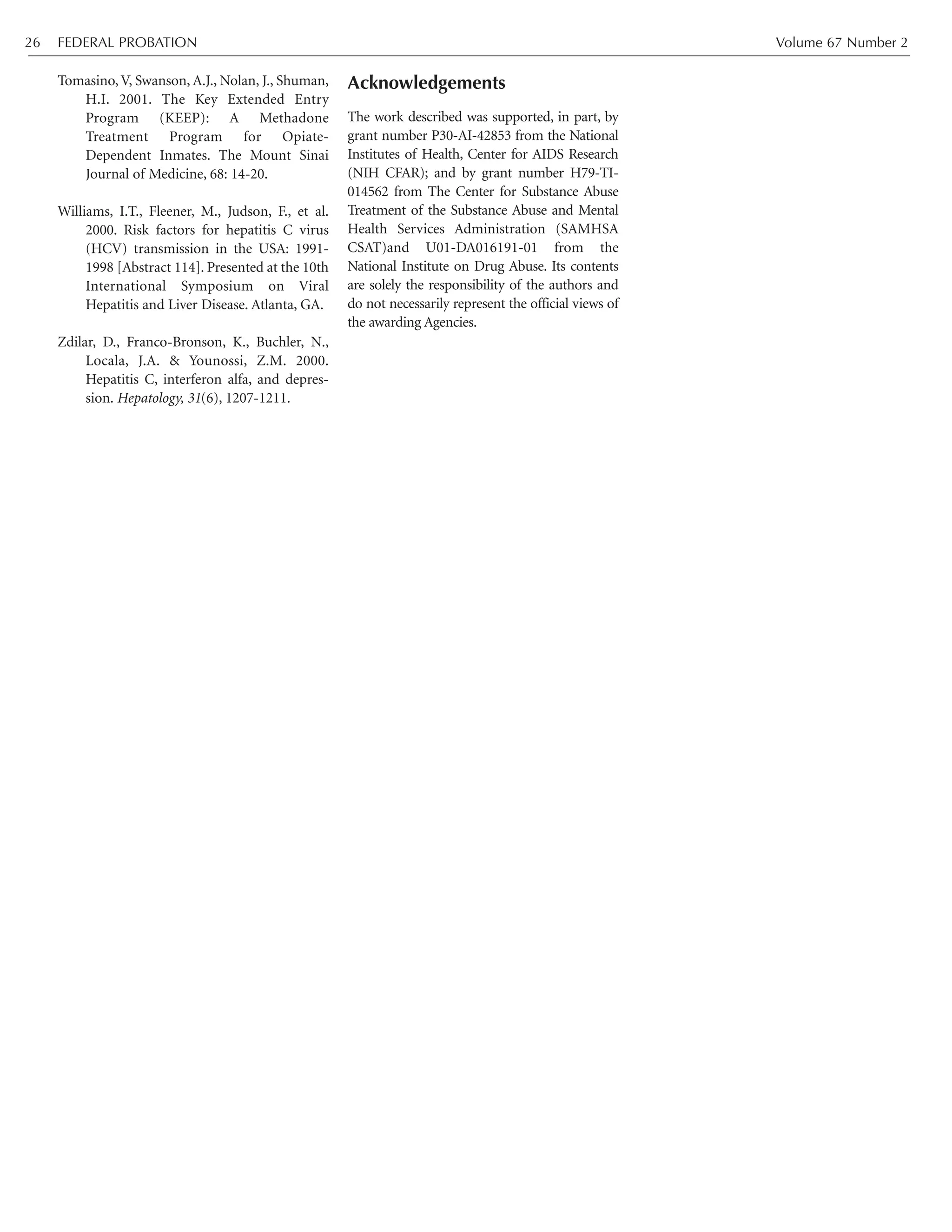 Tomasino, V, Swanson, A.J., Nolan, J., Shuman,
H.I. 2001. The Key Extended Entry
Program (KEEP): A Methadone
Treatment Program for Opiate-
Dependent Inmates. The Mount Sinai
Journal of Medicine, 68: 14-20.
Williams, I.T., Fleener, M., Judson, F., et al.
2000. Risk factors for hepatitis C virus
(HCV) transmission in the USA: 1991-
1998 [Abstract 114]. Presented at the 10th
International Symposium on Viral
Hepatitis and Liver Disease. Atlanta, GA.
Zdilar, D., Franco-Bronson, K., Buchler, N.,
Locala, J.A. & Younossi, Z.M. 2000.
Hepatitis C, interferon alfa, and depres-
sion. Hepatology, 31(6), 1207-1211.
Acknowledgements
The work described was supported, in part, by
grant number P30-AI-42853 from the National
Institutes of Health, Center for AIDS Research
(NIH CFAR); and by grant number H79-TI-
014562 from The Center for Substance Abuse
Treatment of the Substance Abuse and Mental
Health Services Administration (SAMHSA
CSAT)and U01-DA016191-01 from the
National Institute on Drug Abuse. Its contents
are solely the responsibility of the authors and
do not necessarily represent the official views of
the awarding Agencies.
FEDERAL PROBATION Volume 67 Number 226
 