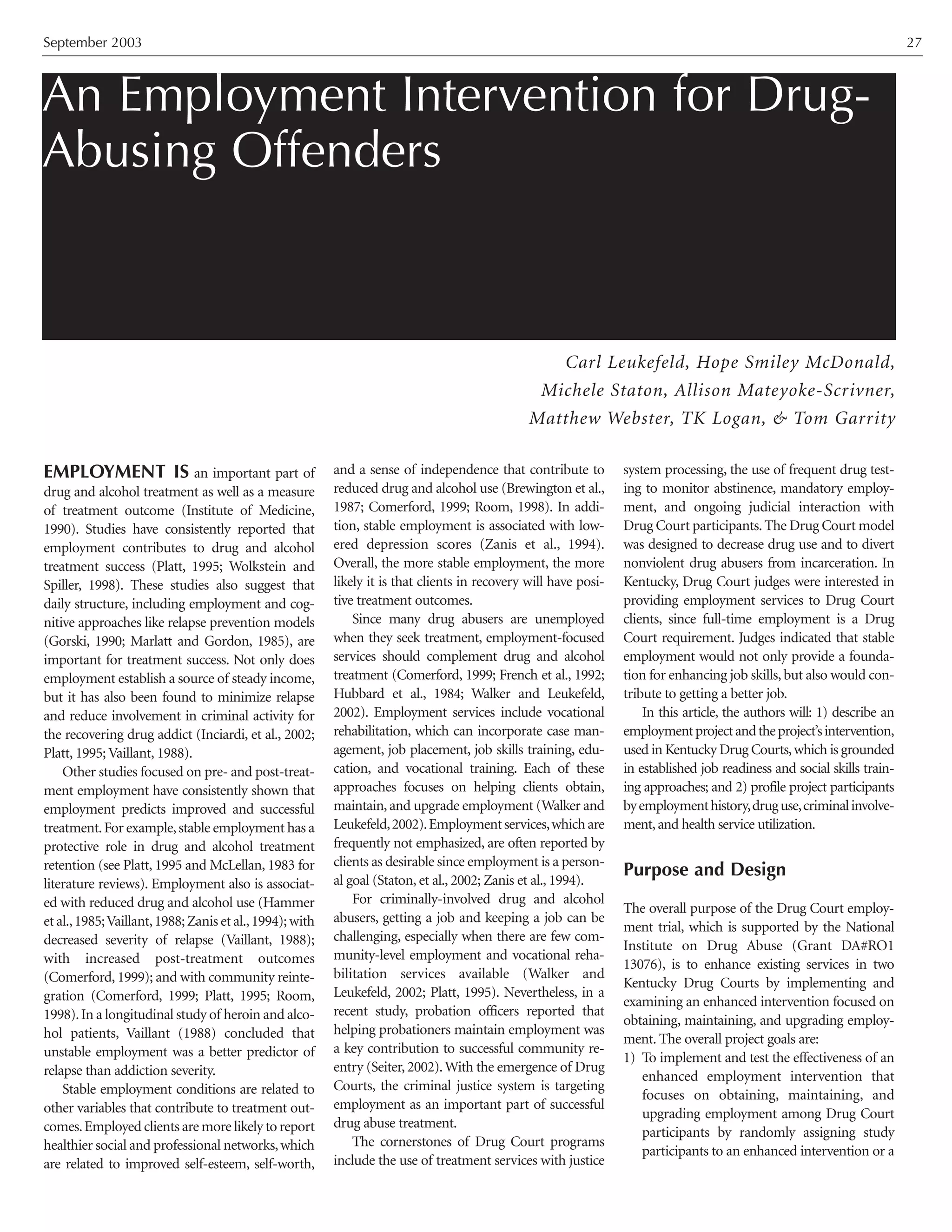 September 2003 27
EMPLOYMENT IS an important part of
drug and alcohol treatment as well as a measure
of treatment outcome (Institute of Medicine,
1990). Studies have consistently reported that
employment contributes to drug and alcohol
treatment success (Platt, 1995; Wolkstein and
Spiller, 1998). These studies also suggest that
daily structure, including employment and cog-
nitive approaches like relapse prevention models
(Gorski, 1990; Marlatt and Gordon, 1985), are
important for treatment success. Not only does
employment establish a source of steady income,
but it has also been found to minimize relapse
and reduce involvement in criminal activity for
the recovering drug addict (Inciardi, et al., 2002;
Platt, 1995; Vaillant, 1988).
Other studies focused on pre- and post-treat-
ment employment have consistently shown that
employment predicts improved and successful
treatment.For example,stable employment has a
protective role in drug and alcohol treatment
retention (see Platt, 1995 and McLellan, 1983 for
literature reviews). Employment also is associat-
ed with reduced drug and alcohol use (Hammer
et al.,1985;Vaillant,1988;Zanis et al.,1994);with
decreased severity of relapse (Vaillant, 1988);
with increased post-treatment outcomes
(Comerford, 1999); and with community reinte-
gration (Comerford, 1999; Platt, 1995; Room,
1998).In a longitudinal study of heroin and alco-
hol patients, Vaillant (1988) concluded that
unstable employment was a better predictor of
relapse than addiction severity.
Stable employment conditions are related to
other variables that contribute to treatment out-
comes.Employed clients are more likely to report
healthier social and professional networks,which
are related to improved self-esteem, self-worth,
and a sense of independence that contribute to
reduced drug and alcohol use (Brewington et al.,
1987; Comerford, 1999; Room, 1998). In addi-
tion, stable employment is associated with low-
ered depression scores (Zanis et al., 1994).
Overall, the more stable employment, the more
likely it is that clients in recovery will have posi-
tive treatment outcomes.
Since many drug abusers are unemployed
when they seek treatment, employment-focused
services should complement drug and alcohol
treatment (Comerford, 1999; French et al., 1992;
Hubbard et al., 1984; Walker and Leukefeld,
2002). Employment services include vocational
rehabilitation, which can incorporate case man-
agement, job placement, job skills training, edu-
cation, and vocational training. Each of these
approaches focuses on helping clients obtain,
maintain,and upgrade employment (Walker and
Leukefeld,2002).Employmentservices,whichare
frequently not emphasized, are often reported by
clients as desirable since employment is a person-
al goal (Staton, et al., 2002; Zanis et al., 1994).
For criminally-involved drug and alcohol
abusers, getting a job and keeping a job can be
challenging, especially when there are few com-
munity-level employment and vocational reha-
bilitation services available (Walker and
Leukefeld, 2002; Platt, 1995). Nevertheless, in a
recent study, probation officers reported that
helping probationers maintain employment was
a key contribution to successful community re-
entry (Seiter, 2002).With the emergence of Drug
Courts, the criminal justice system is targeting
employment as an important part of successful
drug abuse treatment.
The cornerstones of Drug Court programs
include the use of treatment services with justice
system processing, the use of frequent drug test-
ing to monitor abstinence, mandatory employ-
ment, and ongoing judicial interaction with
Drug Court participants.The Drug Court model
was designed to decrease drug use and to divert
nonviolent drug abusers from incarceration. In
Kentucky, Drug Court judges were interested in
providing employment services to Drug Court
clients, since full-time employment is a Drug
Court requirement. Judges indicated that stable
employment would not only provide a founda-
tion for enhancing job skills, but also would con-
tribute to getting a better job.
In this article, the authors will: 1) describe an
employmentprojectandtheproject’sintervention,
used in Kentucky Drug Courts,which is grounded
in established job readiness and social skills train-
ing approaches; and 2) profile project participants
byemploymenthistory,druguse,criminalinvolve-
ment,and health service utilization.
Purpose and Design
The overall purpose of the Drug Court employ-
ment trial, which is supported by the National
Institute on Drug Abuse (Grant DA#RO1
13076), is to enhance existing services in two
Kentucky Drug Courts by implementing and
examining an enhanced intervention focused on
obtaining, maintaining, and upgrading employ-
ment. The overall project goals are:
1) To implement and test the effectiveness of an
enhanced employment intervention that
focuses on obtaining, maintaining, and
upgrading employment among Drug Court
participants by randomly assigning study
participants to an enhanced intervention or a
An Employment Intervention for Drug-
Abusing Offenders
Carl Leukefeld, Hope Smiley McDonald,
Michele Staton, Allison Mateyoke-Scrivner,
Matthew Webster, TK Logan, & Tom Garrity
 