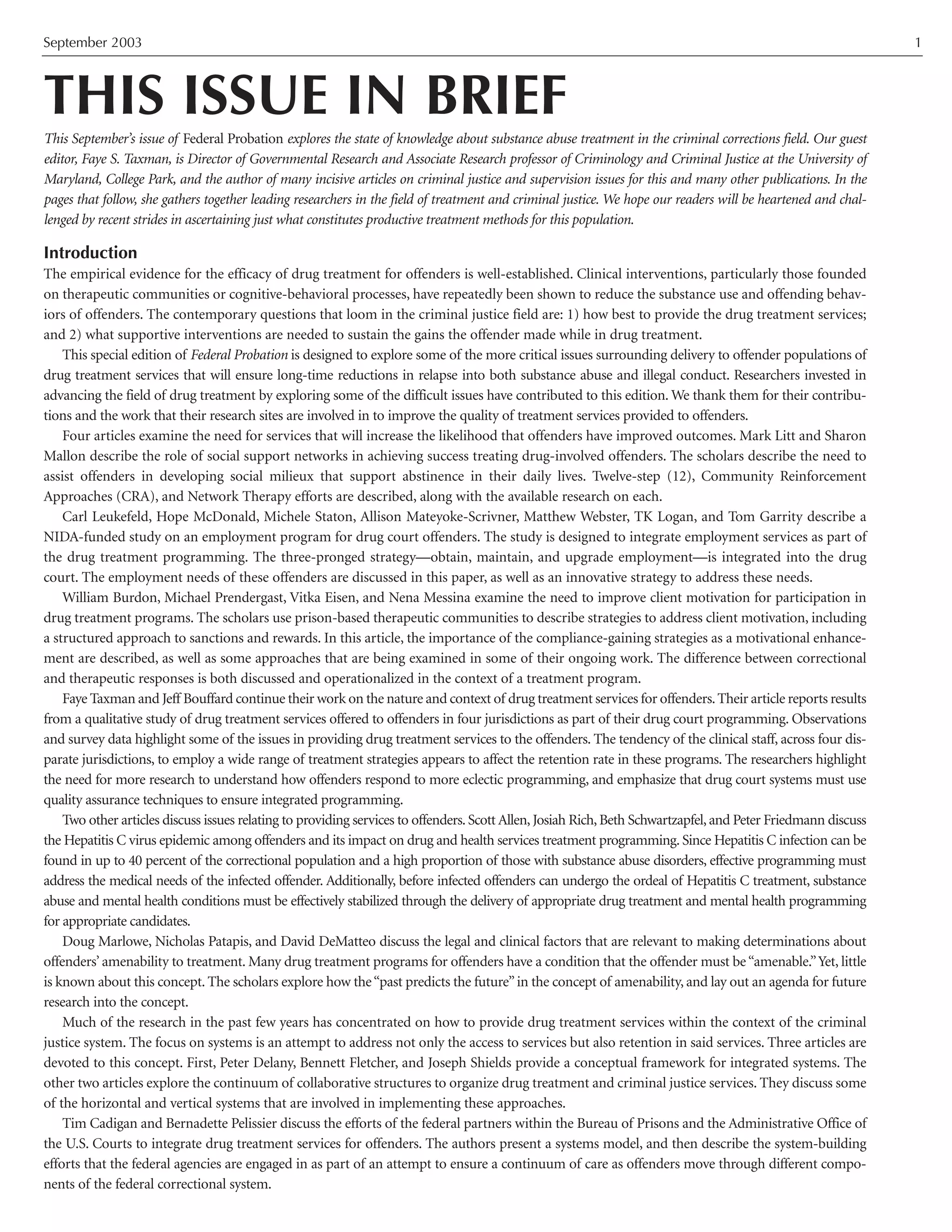 September 2003 1
THIS ISSUE IN BRIEF
This September’s issue of Federal Probation explores the state of knowledge about substance abuse treatment in the criminal corrections field. Our guest
editor, Faye S. Taxman, is Director of Governmental Research and Associate Research professor of Criminology and Criminal Justice at the University of
Maryland, College Park, and the author of many incisive articles on criminal justice and supervision issues for this and many other publications. In the
pages that follow, she gathers together leading researchers in the field of treatment and criminal justice. We hope our readers will be heartened and chal-
lenged by recent strides in ascertaining just what constitutes productive treatment methods for this population.
Introduction
The empirical evidence for the efficacy of drug treatment for offenders is well-established. Clinical interventions, particularly those founded
on therapeutic communities or cognitive-behavioral processes, have repeatedly been shown to reduce the substance use and offending behav-
iors of offenders. The contemporary questions that loom in the criminal justice field are: 1) how best to provide the drug treatment services;
and 2) what supportive interventions are needed to sustain the gains the offender made while in drug treatment.
This special edition of Federal Probation is designed to explore some of the more critical issues surrounding delivery to offender populations of
drug treatment services that will ensure long-time reductions in relapse into both substance abuse and illegal conduct. Researchers invested in
advancing the field of drug treatment by exploring some of the difficult issues have contributed to this edition. We thank them for their contribu-
tions and the work that their research sites are involved in to improve the quality of treatment services provided to offenders.
Four articles examine the need for services that will increase the likelihood that offenders have improved outcomes. Mark Litt and Sharon
Mallon describe the role of social support networks in achieving success treating drug-involved offenders. The scholars describe the need to
assist offenders in developing social milieux that support abstinence in their daily lives. Twelve-step (12), Community Reinforcement
Approaches (CRA), and Network Therapy efforts are described, along with the available research on each.
Carl Leukefeld, Hope McDonald, Michele Staton, Allison Mateyoke-Scrivner, Matthew Webster, TK Logan, and Tom Garrity describe a
NIDA-funded study on an employment program for drug court offenders. The study is designed to integrate employment services as part of
the drug treatment programming. The three-pronged strategy—obtain, maintain, and upgrade employment—is integrated into the drug
court. The employment needs of these offenders are discussed in this paper, as well as an innovative strategy to address these needs.
William Burdon, Michael Prendergast, Vitka Eisen, and Nena Messina examine the need to improve client motivation for participation in
drug treatment programs. The scholars use prison-based therapeutic communities to describe strategies to address client motivation, including
a structured approach to sanctions and rewards. In this article, the importance of the compliance-gaining strategies as a motivational enhance-
ment are described, as well as some approaches that are being examined in some of their ongoing work. The difference between correctional
and therapeutic responses is both discussed and operationalized in the context of a treatment program.
Faye Taxman and Jeff Bouffard continue their work on the nature and context of drug treatment services for offenders.Their article reports results
from a qualitative study of drug treatment services offered to offenders in four jurisdictions as part of their drug court programming. Observations
and survey data highlight some of the issues in providing drug treatment services to the offenders. The tendency of the clinical staff, across four dis-
parate jurisdictions, to employ a wide range of treatment strategies appears to affect the retention rate in these programs. The researchers highlight
the need for more research to understand how offenders respond to more eclectic programming, and emphasize that drug court systems must use
quality assurance techniques to ensure integrated programming.
Two other articles discuss issues relating to providing services to offenders. Scott Allen, Josiah Rich, Beth Schwartzapfel, and Peter Friedmann discuss
the Hepatitis C virus epidemic among offenders and its impact on drug and health services treatment programming. Since Hepatitis C infection can be
found in up to 40 percent of the correctional population and a high proportion of those with substance abuse disorders, effective programming must
address the medical needs of the infected offender. Additionally, before infected offenders can undergo the ordeal of Hepatitis C treatment, substance
abuse and mental health conditions must be effectively stabilized through the delivery of appropriate drug treatment and mental health programming
for appropriate candidates.
Doug Marlowe, Nicholas Patapis, and David DeMatteo discuss the legal and clinical factors that are relevant to making determinations about
offenders’ amenability to treatment. Many drug treatment programs for offenders have a condition that the offender must be“amenable.”Yet, little
is known about this concept. The scholars explore how the“past predicts the future”in the concept of amenability, and lay out an agenda for future
research into the concept.
Much of the research in the past few years has concentrated on how to provide drug treatment services within the context of the criminal
justice system. The focus on systems is an attempt to address not only the access to services but also retention in said services. Three articles are
devoted to this concept. First, Peter Delany, Bennett Fletcher, and Joseph Shields provide a conceptual framework for integrated systems. The
other two articles explore the continuum of collaborative structures to organize drug treatment and criminal justice services. They discuss some
of the horizontal and vertical systems that are involved in implementing these approaches.
Tim Cadigan and Bernadette Pelissier discuss the efforts of the federal partners within the Bureau of Prisons and the Administrative Office of
the U.S. Courts to integrate drug treatment services for offenders. The authors present a systems model, and then describe the system-building
efforts that the federal agencies are engaged in as part of an attempt to ensure a continuum of care as offenders move through different compo-
nents of the federal correctional system.
 