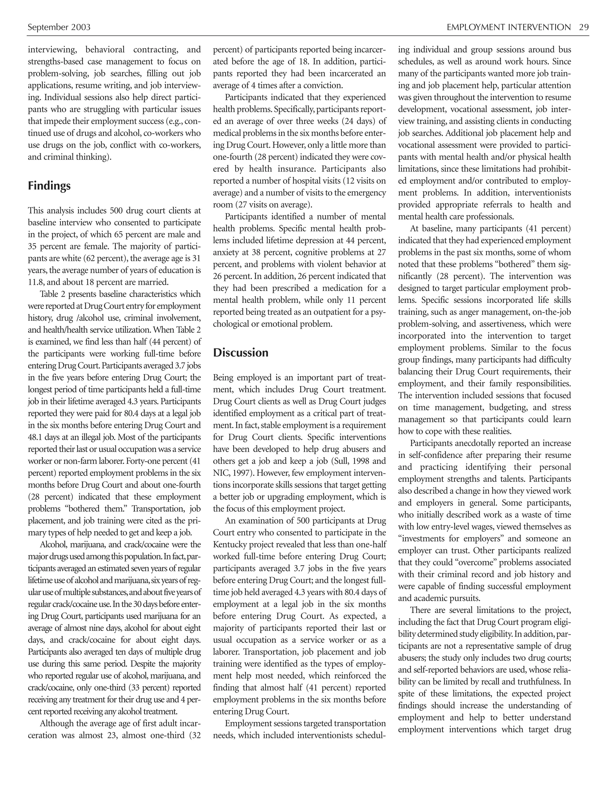 September 2003 EMPLOYMENT INTERVENTION 29
interviewing, behavioral contracting, and
strengths-based case management to focus on
problem-solving, job searches, filling out job
applications, resume writing, and job interview-
ing. Individual sessions also help direct partici-
pants who are struggling with particular issues
that impede their employment success (e.g.,con-
tinued use of drugs and alcohol, co-workers who
use drugs on the job, conflict with co-workers,
and criminal thinking).
Findings
This analysis includes 500 drug court clients at
baseline interview who consented to participate
in the project, of which 65 percent are male and
35 percent are female. The majority of partici-
pants are white (62 percent), the average age is 31
years,the average number of years of education is
11.8, and about 18 percent are married.
Table 2 presents baseline characteristics which
werereportedatDrugCourtentryforemployment
history, drug /alcohol use, criminal involvement,
and health/health service utilization.When Table 2
is examined, we find less than half (44 percent) of
the participants were working full-time before
enteringDrugCourt.Participantsaveraged3.7jobs
in the five years before entering Drug Court; the
longest period of time participants held a full-time
job in their lifetime averaged 4.3 years. Participants
reported they were paid for 80.4 days at a legal job
in the six months before entering Drug Court and
48.1 days at an illegal job. Most of the participants
reportedtheirlastorusualoccupationwasaservice
worker or non-farm laborer.Forty-one percent (41
percent) reported employment problems in the six
months before Drug Court and about one-fourth
(28 percent) indicated that these employment
problems “bothered them.” Transportation, job
placement, and job training were cited as the pri-
mary types of help needed to get and keep a job.
Alcohol, marijuana, and crack/cocaine were the
majordrugsusedamongthispopulation.Infact,par-
ticipantsaveragedanestimatedsevenyearsof regular
lifetimeuseofalcoholandmarijuana,sixyearsofreg-
ularuseofmultiplesubstances,andaboutfiveyearsof
regularcrack/cocaineuse.Inthe30daysbeforeenter-
ing Drug Court, participants used marijuana for an
average of almost nine days, alcohol for about eight
days, and crack/cocaine for about eight days.
Participants also averaged ten days of multiple drug
use during this same period. Despite the majority
who reported regular use of alcohol, marijuana, and
crack/cocaine, only one-third (33 percent) reported
receiving any treatment for their drug use and 4 per-
centreportedreceivinganyalcoholtreatment.
Although the average age of first adult incar-
ceration was almost 23, almost one-third (32
percent) of participants reported being incarcer-
ated before the age of 18. In addition, partici-
pants reported they had been incarcerated an
average of 4 times after a conviction.
Participants indicated that they experienced
health problems.Specifically,participants report-
ed an average of over three weeks (24 days) of
medical problems in the six months before enter-
ing Drug Court. However, only a little more than
one-fourth (28 percent) indicated they were cov-
ered by health insurance. Participants also
reported a number of hospital visits (12 visits on
average) and a number of visits to the emergency
room (27 visits on average).
Participants identified a number of mental
health problems. Specific mental health prob-
lems included lifetime depression at 44 percent,
anxiety at 38 percent, cognitive problems at 27
percent, and problems with violent behavior at
26 percent. In addition, 26 percent indicated that
they had been prescribed a medication for a
mental health problem, while only 11 percent
reported being treated as an outpatient for a psy-
chological or emotional problem.
Discussion
Being employed is an important part of treat-
ment, which includes Drug Court treatment.
Drug Court clients as well as Drug Court judges
identified employment as a critical part of treat-
ment.In fact,stable employment is a requirement
for Drug Court clients. Specific interventions
have been developed to help drug abusers and
others get a job and keep a job (Sull, 1998 and
NIC, 1997). However, few employment interven-
tions incorporate skills sessions that target getting
a better job or upgrading employment, which is
the focus of this employment project.
An examination of 500 participants at Drug
Court entry who consented to participate in the
Kentucky project revealed that less than one-half
worked full-time before entering Drug Court;
participants averaged 3.7 jobs in the five years
before entering Drug Court; and the longest full-
time job held averaged 4.3 years with 80.4 days of
employment at a legal job in the six months
before entering Drug Court. As expected, a
majority of participants reported their last or
usual occupation as a service worker or as a
laborer. Transportation, job placement and job
training were identified as the types of employ-
ment help most needed, which reinforced the
finding that almost half (41 percent) reported
employment problems in the six months before
entering Drug Court.
Employment sessions targeted transportation
needs, which included interventionists schedul-
ing individual and group sessions around bus
schedules, as well as around work hours. Since
many of the participants wanted more job train-
ing and job placement help, particular attention
was given throughout the intervention to resume
development, vocational assessment, job inter-
view training, and assisting clients in conducting
job searches. Additional job placement help and
vocational assessment were provided to partici-
pants with mental health and/or physical health
limitations, since these limitations had prohibit-
ed employment and/or contributed to employ-
ment problems. In addition, interventionists
provided appropriate referrals to health and
mental health care professionals.
At baseline, many participants (41 percent)
indicated that they had experienced employment
problems in the past six months, some of whom
noted that these problems “bothered” them sig-
nificantly (28 percent). The intervention was
designed to target particular employment prob-
lems. Specific sessions incorporated life skills
training, such as anger management, on-the-job
problem-solving, and assertiveness, which were
incorporated into the intervention to target
employment problems. Similar to the focus
group findings, many participants had difficulty
balancing their Drug Court requirements, their
employment, and their family responsibilities.
The intervention included sessions that focused
on time management, budgeting, and stress
management so that participants could learn
how to cope with these realities.
Participants anecdotally reported an increase
in self-confidence after preparing their resume
and practicing identifying their personal
employment strengths and talents. Participants
also described a change in how they viewed work
and employers in general. Some participants,
who initially described work as a waste of time
with low entry-level wages, viewed themselves as
“investments for employers” and someone an
employer can trust. Other participants realized
that they could “overcome” problems associated
with their criminal record and job history and
were capable of finding successful employment
and academic pursuits.
There are several limitations to the project,
including the fact that Drug Court program eligi-
bilitydeterminedstudyeligibility.Inaddition,par-
ticipants are not a representative sample of drug
abusers; the study only includes two drug courts;
and self-reported behaviors are used, whose relia-
bility can be limited by recall and truthfulness. In
spite of these limitations, the expected project
findings should increase the understanding of
employment and help to better understand
employment interventions which target drug
 