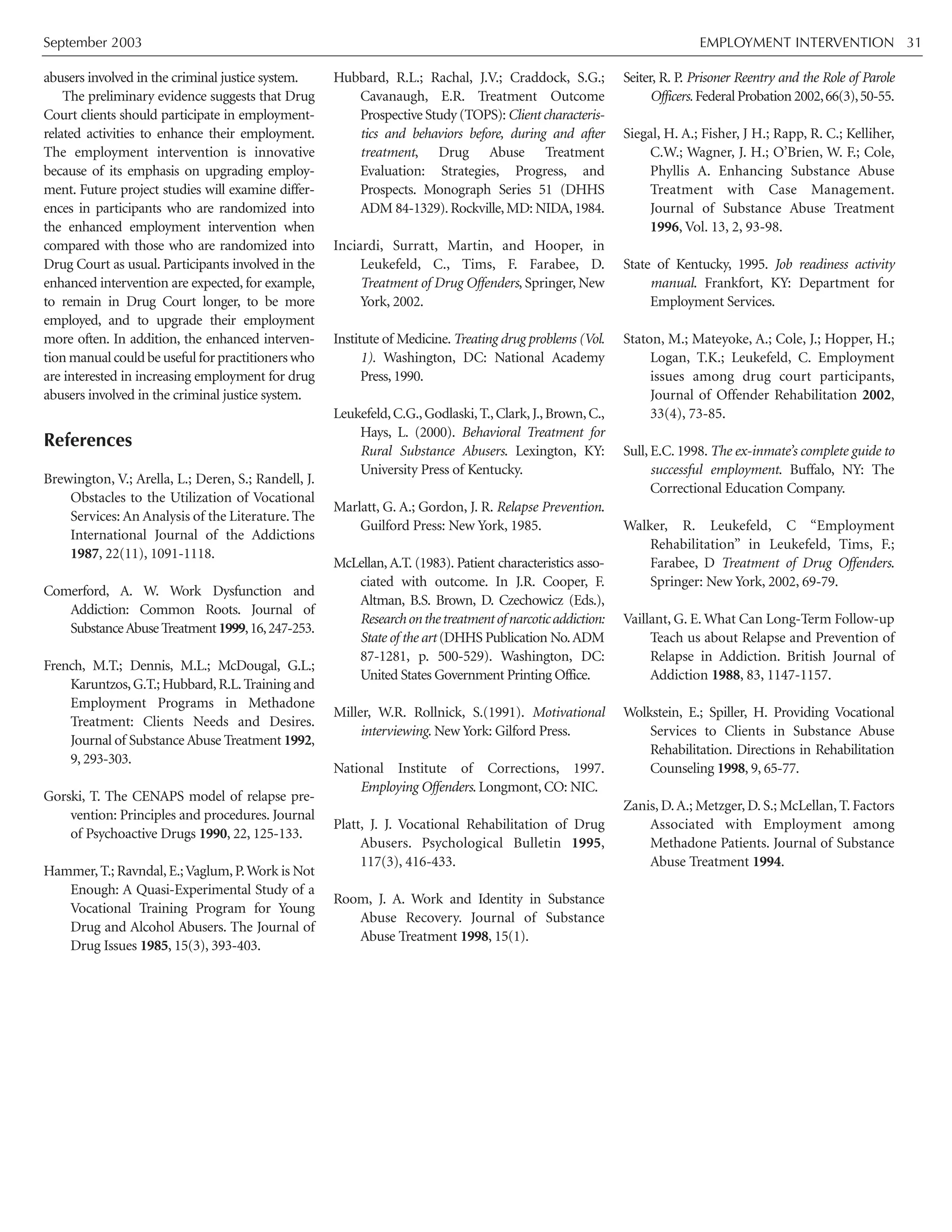 September 2003 EMPLOYMENT INTERVENTION 31
abusers involved in the criminal justice system.
The preliminary evidence suggests that Drug
Court clients should participate in employment-
related activities to enhance their employment.
The employment intervention is innovative
because of its emphasis on upgrading employ-
ment. Future project studies will examine differ-
ences in participants who are randomized into
the enhanced employment intervention when
compared with those who are randomized into
Drug Court as usual. Participants involved in the
enhanced intervention are expected, for example,
to remain in Drug Court longer, to be more
employed, and to upgrade their employment
more often. In addition, the enhanced interven-
tion manual could be useful for practitioners who
are interested in increasing employment for drug
abusers involved in the criminal justice system.
References
Brewington, V.; Arella, L.; Deren, S.; Randell, J.
Obstacles to the Utilization of Vocational
Services: An Analysis of the Literature. The
International Journal of the Addictions
1987, 22(11), 1091-1118.
Comerford, A. W. Work Dysfunction and
Addiction: Common Roots. Journal of
SubstanceAbuseTreatment1999,16,247-253.
French, M.T.; Dennis, M.L.; McDougal, G.L.;
Karuntzos,G.T.; Hubbard,R.L.Training and
Employment Programs in Methadone
Treatment: Clients Needs and Desires.
Journal of Substance Abuse Treatment 1992,
9, 293-303.
Gorski, T. The CENAPS model of relapse pre-
vention: Principles and procedures. Journal
of Psychoactive Drugs 1990, 22, 125-133.
Hammer,T.; Ravndal,E.;Vaglum,P.Work is Not
Enough: A Quasi-Experimental Study of a
Vocational Training Program for Young
Drug and Alcohol Abusers. The Journal of
Drug Issues 1985, 15(3), 393-403.
Hubbard, R.L.; Rachal, J.V.; Craddock, S.G.;
Cavanaugh, E.R. Treatment Outcome
Prospective Study (TOPS):Client characteris-
tics and behaviors before, during and after
treatment, Drug Abuse Treatment
Evaluation: Strategies, Progress, and
Prospects. Monograph Series 51 (DHHS
ADM 84-1329).Rockville,MD: NIDA,1984.
Inciardi, Surratt, Martin, and Hooper, in
Leukefeld, C., Tims, F. Farabee, D.
Treatment of Drug Offenders, Springer, New
York, 2002.
Institute of Medicine. Treating drug problems (Vol.
1). Washington, DC: National Academy
Press, 1990.
Leukefeld,C.G.,Godlaski,T.,Clark,J.,Brown,C.,
Hays, L. (2000). Behavioral Treatment for
Rural Substance Abusers. Lexington, KY:
University Press of Kentucky.
Marlatt, G. A.; Gordon, J. R. Relapse Prevention.
Guilford Press: New York, 1985.
McLellan, A.T. (1983). Patient characteristics asso-
ciated with outcome. In J.R. Cooper, F.
Altman, B.S. Brown, D. Czechowicz (Eds.),
Researchonthetreatmentofnarcoticaddiction:
State of the art (DHHS Publication No.ADM
87-1281, p. 500-529). Washington, DC:
United States Government Printing Office.
Miller, W.R. Rollnick, S.(1991). Motivational
interviewing. New York: Gilford Press.
National Institute of Corrections, 1997.
Employing Offenders. Longmont, CO: NIC.
Platt, J. J. Vocational Rehabilitation of Drug
Abusers. Psychological Bulletin 1995,
117(3), 416-433.
Room, J. A. Work and Identity in Substance
Abuse Recovery. Journal of Substance
Abuse Treatment 1998, 15(1).
Seiter, R. P. Prisoner Reentry and the Role of Parole
Officers.FederalProbation2002,66(3),50-55.
Siegal, H. A.; Fisher, J H.; Rapp, R. C.; Kelliher,
C.W.; Wagner, J. H.; O’Brien, W. F.; Cole,
Phyllis A. Enhancing Substance Abuse
Treatment with Case Management.
Journal of Substance Abuse Treatment
1996, Vol. 13, 2, 93-98.
State of Kentucky, 1995. Job readiness activity
manual. Frankfort, KY: Department for
Employment Services.
Staton, M.; Mateyoke, A.; Cole, J.; Hopper, H.;
Logan, T.K.; Leukefeld, C. Employment
issues among drug court participants,
Journal of Offender Rehabilitation 2002,
33(4), 73-85.
Sull, E.C. 1998. The ex-inmate’s complete guide to
successful employment. Buffalo, NY: The
Correctional Education Company.
Walker, R. Leukefeld, C “Employment
Rehabilitation” in Leukefeld, Tims, F.;
Farabee, D Treatment of Drug Offenders.
Springer: New York, 2002, 69-79.
Vaillant, G. E. What Can Long-Term Follow-up
Teach us about Relapse and Prevention of
Relapse in Addiction. British Journal of
Addiction 1988, 83, 1147-1157.
Wolkstein, E.; Spiller, H. Providing Vocational
Services to Clients in Substance Abuse
Rehabilitation. Directions in Rehabilitation
Counseling 1998, 9, 65-77.
Zanis, D.A.; Metzger, D. S.; McLellan, T. Factors
Associated with Employment among
Methadone Patients. Journal of Substance
Abuse Treatment 1994.
 