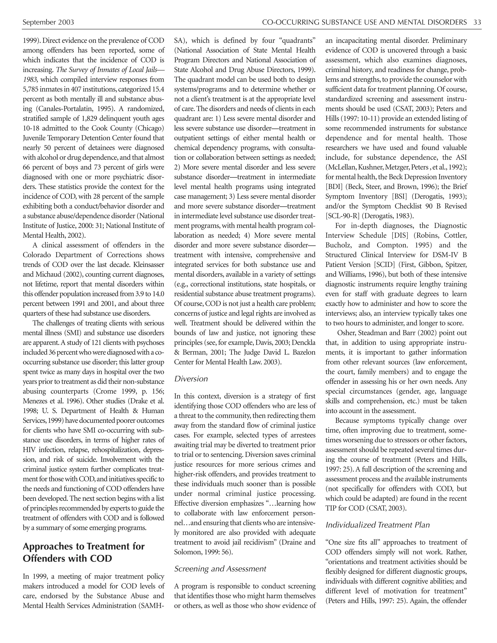 September 2003 CO-OCCURRING SUBSTANCE USE AND MENTAL DISORDERS 33
1999).Direct evidence on the prevalence of COD
among offenders has been reported, some of
which indicates that the incidence of COD is
increasing. The Survey of Inmates of Local Jails—
1983, which compiled interview responses from
5,785inmatesin407institutions,categorized15.4
percent as both mentally ill and substance abus-
ing (Canales-Portalatin, 1995). A randomized,
stratified sample of 1,829 delinquent youth ages
10-18 admitted to the Cook County (Chicago)
Juvenile Temporary Detention Center found that
nearly 50 percent of detainees were diagnosed
with alcohol or drug dependence,and that almost
66 percent of boys and 73 percent of girls were
diagnosed with one or more psychiatric disor-
ders. These statistics provide the context for the
incidence of COD, with 28 percent of the sample
exhibiting both a conduct/behavior disorder and
a substance abuse/dependence disorder (National
Institute of Justice, 2000: 31; National Institute of
Mental Health, 2002).
A clinical assessment of offenders in the
Colorado Department of Corrections shows
trends of COD over the last decade. Kleinsasser
and Michaud (2002), counting current diagnoses,
not lifetime, report that mental disorders within
thisoffenderpopulationincreasedfrom3.9to14.0
percent between 1991 and 2001, and about three
quarters of these had substance use disorders.
The challenges of treating clients with serious
mental illness (SMI) and substance use disorders
are apparent.A study of 121 clients with psychoses
included36percentwhowerediagnosedwithaco-
occurring substance use disorder; this latter group
spent twice as many days in hospital over the two
years prior to treatment as did their non-substance
abusing counterparts (Crome 1999, p. 156;
Menezes et al. 1996). Other studies (Drake et al.
1998; U. S. Department of Health & Human
Services,1999)havedocumentedpooreroutcomes
for clients who have SMI co-occurring with sub-
stance use disorders, in terms of higher rates of
HIV infection, relapse, rehospitalization, depres-
sion, and risk of suicide. Involvement with the
criminal justice system further complicates treat-
mentforthosewithCOD,andinitiativesspecificto
the needs and functioning of COD offenders have
been developed.The next section begins with a list
of principlesrecommendedbyexpertstoguidethe
treatment of offenders with COD and is followed
by a summary of some emerging programs.
Approaches to Treatment for
Offenders with COD
In 1999, a meeting of major treatment policy
makers introduced a model for COD levels of
care, endorsed by the Substance Abuse and
Mental Health Services Administration (SAMH-
SA), which is defined by four “quadrants”
(National Association of State Mental Health
Program Directors and National Association of
State Alcohol and Drug Abuse Directors, 1999).
The quadrant model can be used both to design
systems/programs and to determine whether or
not a client’s treatment is at the appropriate level
of care.The disorders and needs of clients in each
quadrant are: 1) Less severe mental disorder and
less severe substance use disorder—treatment in
outpatient settings of either mental health or
chemical dependency programs, with consulta-
tion or collaboration between settings as needed;
2) More severe mental disorder and less severe
substance disorder—treatment in intermediate
level mental health programs using integrated
case management; 3) Less severe mental disorder
and more severe substance disorder—treatment
in intermediate level substance use disorder treat-
ment programs,with mental health program col-
laboration as needed; 4) More severe mental
disorder and more severe substance disorder—
treatment with intensive, comprehensive and
integrated services for both substance use and
mental disorders, available in a variety of settings
(e.g., correctional institutions, state hospitals, or
residential substance abuse treatment programs).
Of course,COD is not just a health care problem;
concerns of justice and legal rights are involved as
well. Treatment should be delivered within the
bounds of law and justice, not ignoring these
principles (see, for example, Davis, 2003; Denckla
& Berman, 2001; The Judge David L. Bazelon
Center for Mental Health Law. 2003).
Diversion
In this context, diversion is a strategy of first
identifying those COD offenders who are less of
a threat to the community,then redirecting them
away from the standard flow of criminal justice
cases. For example, selected types of arrestees
awaiting trial may be diverted to treatment prior
to trial or to sentencing. Diversion saves criminal
justice resources for more serious crimes and
higher-risk offenders, and provides treatment to
these individuals much sooner than is possible
under normal criminal justice processing.
Effective diversion emphasizes “…learning how
to collaborate with law enforcement person-
nel…and ensuring that clients who are intensive-
ly monitored are also provided with adequate
treatment to avoid jail recidivism” (Draine and
Solomon, 1999: 56).
Screening and Assessment
A program is responsible to conduct screening
that identifies those who might harm themselves
or others, as well as those who show evidence of
an incapacitating mental disorder. Preliminary
evidence of COD is uncovered through a basic
assessment, which also examines diagnoses,
criminal history, and readiness for change, prob-
lems and strengths,to provide the counselor with
sufficient data for treatment planning.Of course,
standardized screening and assessment instru-
ments should be used (CSAT, 2003); Peters and
Hills (1997: 10-11) provide an extended listing of
some recommended instruments for substance
dependence and for mental health. Those
researchers we have used and found valuable
include, for substance dependence, the ASI
(McLellan,Kushner,Metzger,Peters,etal.,1992);
for mental health,the Beck Depression Inventory
[BDI] (Beck, Steer, and Brown, 1996); the Brief
Symptom Inventory [BSI] (Derogatis, 1993);
and/or the Symptom Checklist 90 B Revised
[SCL-90-R] (Derogatis, 1983).
For in-depth diagnoses, the Diagnostic
Interview Schedule [DIS] (Robins, Cottler,
Bucholz, and Compton. 1995) and the
Structured Clinical Interview for DSM-IV B
Patient Version [SCID] (First, Gibbon, Spitzer,
and Williams, 1996), but both of these intensive
diagnostic instruments require lengthy training
even for staff with graduate degrees to learn
exactly how to administer and how to score the
interviews; also, an interview typically takes one
to two hours to administer, and longer to score.
Osher, Steadman and Barr (2002) point out
that, in addition to using appropriate instru-
ments, it is important to gather information
from other relevant sources (law enforcement,
the court, family members) and to engage the
offender in assessing his or her own needs. Any
special circumstances (gender, age, language
skills and comprehension, etc.) must be taken
into account in the assessment.
Because symptoms typically change over
time, often improving due to treatment, some-
times worsening due to stressors or other factors,
assessment should be repeated several times dur-
ing the course of treatment (Peters and Hills,
1997: 25).A full description of the screening and
assessment process and the available instruments
(not specifically for offenders with COD, but
which could be adapted) are found in the recent
TIP for COD (CSAT, 2003).
Individualized Treatment Plan
“One size fits all” approaches to treatment of
COD offenders simply will not work. Rather,
“orientations and treatment activities should be
flexibly designed for different diagnostic groups,
individuals with different cognitive abilities; and
different level of motivation for treatment”
(Peters and Hills, 1997: 25). Again, the offender
 
