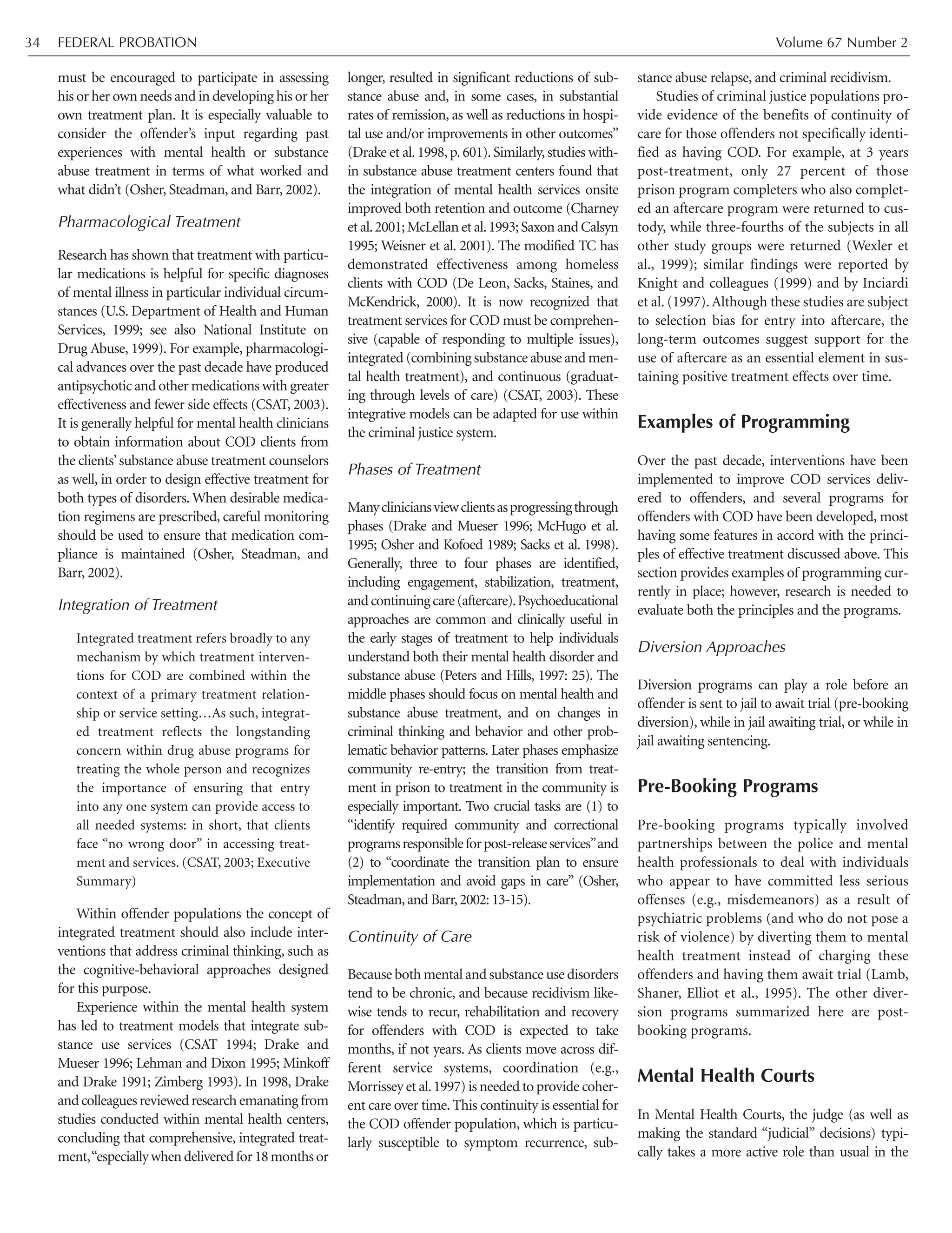 must be encouraged to participate in assessing
his or her own needs and in developing his or her
own treatment plan. It is especially valuable to
consider the offender’s input regarding past
experiences with mental health or substance
abuse treatment in terms of what worked and
what didn’t (Osher, Steadman, and Barr, 2002).
Pharmacological Treatment
Research has shown that treatment with particu-
lar medications is helpful for specific diagnoses
of mental illness in particular individual circum-
stances (U.S. Department of Health and Human
Services, 1999; see also National Institute on
Drug Abuse, 1999). For example, pharmacologi-
cal advances over the past decade have produced
antipsychotic and other medications with greater
effectiveness and fewer side effects (CSAT, 2003).
It is generally helpful for mental health clinicians
to obtain information about COD clients from
the clients’substance abuse treatment counselors
as well, in order to design effective treatment for
both types of disorders. When desirable medica-
tion regimens are prescribed, careful monitoring
should be used to ensure that medication com-
pliance is maintained (Osher, Steadman, and
Barr, 2002).
Integration of Treatment
Integrated treatment refers broadly to any
mechanism by which treatment interven-
tions for COD are combined within the
context of a primary treatment relation-
ship or service setting…As such, integrat-
ed treatment reflects the longstanding
concern within drug abuse programs for
treating the whole person and recognizes
the importance of ensuring that entry
into any one system can provide access to
all needed systems: in short, that clients
face “no wrong door” in accessing treat-
ment and services. (CSAT, 2003; Executive
Summary)
Within offender populations the concept of
integrated treatment should also include inter-
ventions that address criminal thinking, such as
the cognitive-behavioral approaches designed
for this purpose.
Experience within the mental health system
has led to treatment models that integrate sub-
stance use services (CSAT 1994; Drake and
Mueser 1996; Lehman and Dixon 1995; Minkoff
and Drake 1991; Zimberg 1993). In 1998, Drake
and colleagues reviewed research emanating from
studies conducted within mental health centers,
concluding that comprehensive, integrated treat-
ment,“especiallywhendeliveredfor18monthsor
longer, resulted in significant reductions of sub-
stance abuse and, in some cases, in substantial
rates of remission, as well as reductions in hospi-
tal use and/or improvements in other outcomes”
(Drake et al.1998,p.601).Similarly,studies with-
in substance abuse treatment centers found that
the integration of mental health services onsite
improved both retention and outcome (Charney
et al.2001;McLellan et al.1993;Saxon and Calsyn
1995; Weisner et al. 2001). The modified TC has
demonstrated effectiveness among homeless
clients with COD (De Leon, Sacks, Staines, and
McKendrick, 2000). It is now recognized that
treatment services for COD must be comprehen-
sive (capable of responding to multiple issues),
integrated (combining substance abuse and men-
tal health treatment), and continuous (graduat-
ing through levels of care) (CSAT, 2003). These
integrative models can be adapted for use within
the criminal justice system.
Phases of Treatment
Manycliniciansviewclientsasprogressingthrough
phases (Drake and Mueser 1996; McHugo et al.
1995; Osher and Kofoed 1989; Sacks et al. 1998).
Generally, three to four phases are identified,
including engagement, stabilization, treatment,
andcontinuingcare(aftercare).Psychoeducational
approaches are common and clinically useful in
the early stages of treatment to help individuals
understand both their mental health disorder and
substance abuse (Peters and Hills, 1997: 25). The
middle phases should focus on mental health and
substance abuse treatment, and on changes in
criminal thinking and behavior and other prob-
lematic behavior patterns. Later phases emphasize
community re-entry; the transition from treat-
ment in prison to treatment in the community is
especially important. Two crucial tasks are (1) to
“identify required community and correctional
programsresponsibleforpost-releaseservices”and
(2) to “coordinate the transition plan to ensure
implementation and avoid gaps in care” (Osher,
Steadman,and Barr,2002: 13-15).
Continuity of Care
Because both mental and substance use disorders
tend to be chronic, and because recidivism like-
wise tends to recur, rehabilitation and recovery
for offenders with COD is expected to take
months, if not years. As clients move across dif-
ferent service systems, coordination (e.g.,
Morrissey et al.1997) is needed to provide coher-
ent care over time. This continuity is essential for
the COD offender population, which is particu-
larly susceptible to symptom recurrence, sub-
stance abuse relapse, and criminal recidivism.
Studies of criminal justice populations pro-
vide evidence of the benefits of continuity of
care for those offenders not specifically identi-
fied as having COD. For example, at 3 years
post-treatment, only 27 percent of those
prison program completers who also complet-
ed an aftercare program were returned to cus-
tody, while three-fourths of the subjects in all
other study groups were returned (Wexler et
al., 1999); similar findings were reported by
Knight and colleagues (1999) and by Inciardi
et al. (1997). Although these studies are subject
to selection bias for entry into aftercare, the
long-term outcomes suggest support for the
use of aftercare as an essential element in sus-
taining positive treatment effects over time.
Examples of Programming
Over the past decade, interventions have been
implemented to improve COD services deliv-
ered to offenders, and several programs for
offenders with COD have been developed, most
having some features in accord with the princi-
ples of effective treatment discussed above. This
section provides examples of programming cur-
rently in place; however, research is needed to
evaluate both the principles and the programs.
Diversion Approaches
Diversion programs can play a role before an
offender is sent to jail to await trial (pre-booking
diversion), while in jail awaiting trial, or while in
jail awaiting sentencing.
Pre-Booking Programs
Pre-booking programs typically involved
partnerships between the police and mental
health professionals to deal with individuals
who appear to have committed less serious
offenses (e.g., misdemeanors) as a result of
psychiatric problems (and who do not pose a
risk of violence) by diverting them to mental
health treatment instead of charging these
offenders and having them await trial (Lamb,
Shaner, Elliot et al., 1995). The other diver-
sion programs summarized here are post-
booking programs.
Mental Health Courts
In Mental Health Courts, the judge (as well as
making the standard “judicial” decisions) typi-
cally takes a more active role than usual in the
FEDERAL PROBATION Volume 67 Number 234
 