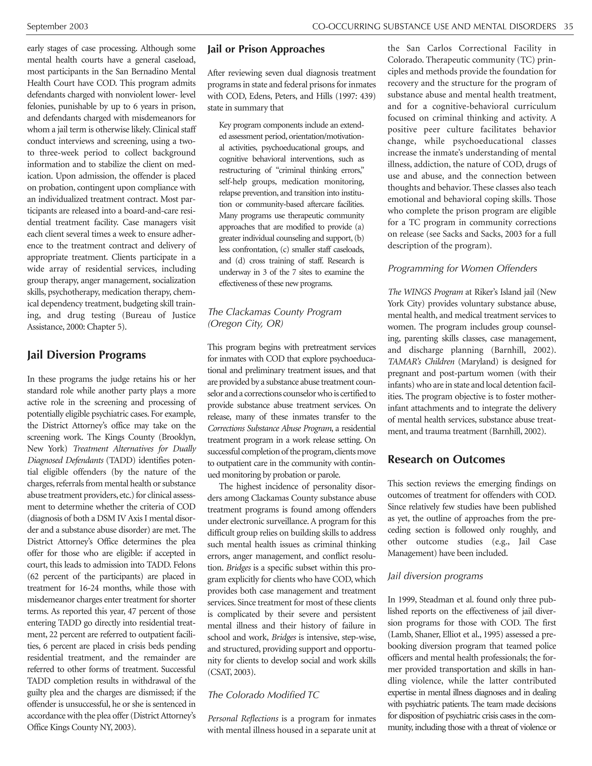 September 2003 CO-OCCURRING SUBSTANCE USE AND MENTAL DISORDERS 35
early stages of case processing. Although some
mental health courts have a general caseload,
most participants in the San Bernadino Mental
Health Court have COD. This program admits
defendants charged with nonviolent lower- level
felonies, punishable by up to 6 years in prison,
and defendants charged with misdemeanors for
whom a jail term is otherwise likely. Clinical staff
conduct interviews and screening, using a two-
to three-week period to collect background
information and to stabilize the client on med-
ication. Upon admission, the offender is placed
on probation, contingent upon compliance with
an individualized treatment contract. Most par-
ticipants are released into a board-and-care resi-
dential treatment facility. Case managers visit
each client several times a week to ensure adher-
ence to the treatment contract and delivery of
appropriate treatment. Clients participate in a
wide array of residential services, including
group therapy, anger management, socialization
skills, psychotherapy, medication therapy, chem-
ical dependency treatment, budgeting skill train-
ing, and drug testing (Bureau of Justice
Assistance, 2000: Chapter 5).
Jail Diversion Programs
In these programs the judge retains his or her
standard role while another party plays a more
active role in the screening and processing of
potentially eligible psychiatric cases. For example,
the District Attorney’s office may take on the
screening work. The Kings County (Brooklyn,
New York) Treatment Alternatives for Dually
Diagnosed Defendants (TADD) identifies poten-
tial eligible offenders (by the nature of the
charges,referrals from mental health or substance
abusetreatmentproviders,etc.)forclinicalassess-
ment to determine whether the criteria of COD
(diagnosis of both a DSM IV Axis I mental disor-
der and a substance abuse disorder) are met. The
District Attorney’s Office determines the plea
offer for those who are eligible: if accepted in
court, this leads to admission into TADD. Felons
(62 percent of the participants) are placed in
treatment for 16-24 months, while those with
misdemeanor charges enter treatment for shorter
terms. As reported this year, 47 percent of those
entering TADD go directly into residential treat-
ment, 22 percent are referred to outpatient facili-
ties, 6 percent are placed in crisis beds pending
residential treatment, and the remainder are
referred to other forms of treatment. Successful
TADD completion results in withdrawal of the
guilty plea and the charges are dismissed; if the
offender is unsuccessful, he or she is sentenced in
accordance with the plea offer (DistrictAttorney’s
Office Kings County NY, 2003).
Jail or Prison Approaches
After reviewing seven dual diagnosis treatment
programs in state and federal prisons for inmates
with COD, Edens, Peters, and Hills (1997: 439)
state in summary that
Key program components include an extend-
ed assessment period, orientation/motivation-
al activities, psychoeducational groups, and
cognitive behavioral interventions, such as
restructuring of “criminal thinking errors,”
self-help groups, medication monitoring,
relapse prevention, and transition into institu-
tion or community-based aftercare facilities.
Many programs use therapeutic community
approaches that are modified to provide (a)
greater individual counseling and support, (b)
less confrontation, (c) smaller staff caseloads,
and (d) cross training of staff. Research is
underway in 3 of the 7 sites to examine the
effectiveness of these new programs.
The Clackamas County Program
(Oregon City, OR)
This program begins with pretreatment services
for inmates with COD that explore psychoeduca-
tional and preliminary treatment issues, and that
areprovidedbyasubstanceabusetreatmentcoun-
selorandacorrectionscounselorwhoiscertifiedto
provide substance abuse treatment services. On
release, many of these inmates transfer to the
Corrections Substance Abuse Program, a residential
treatment program in a work release setting. On
successfulcompletionoftheprogram,clientsmove
to outpatient care in the community with contin-
ued monitoring by probation or parole.
The highest incidence of personality disor-
ders among Clackamas County substance abuse
treatment programs is found among offenders
under electronic surveillance. A program for this
difficult group relies on building skills to address
such mental health issues as criminal thinking
errors, anger management, and conflict resolu-
tion. Bridges is a specific subset within this pro-
gram explicitly for clients who have COD, which
provides both case management and treatment
services. Since treatment for most of these clients
is complicated by their severe and persistent
mental illness and their history of failure in
school and work, Bridges is intensive, step-wise,
and structured, providing support and opportu-
nity for clients to develop social and work skills
(CSAT, 2003).
The Colorado Modified TC
Personal Reflections is a program for inmates
with mental illness housed in a separate unit at
the San Carlos Correctional Facility in
Colorado. Therapeutic community (TC) prin-
ciples and methods provide the foundation for
recovery and the structure for the program of
substance abuse and mental health treatment,
and for a cognitive-behavioral curriculum
focused on criminal thinking and activity. A
positive peer culture facilitates behavior
change, while psychoeducational classes
increase the inmate’s understanding of mental
illness, addiction, the nature of COD, drugs of
use and abuse, and the connection between
thoughts and behavior. These classes also teach
emotional and behavioral coping skills. Those
who complete the prison program are eligible
for a TC program in community corrections
on release (see Sacks and Sacks, 2003 for a full
description of the program).
Programming for Women Offenders
The WINGS Program at Riker’s Island jail (New
York City) provides voluntary substance abuse,
mental health, and medical treatment services to
women. The program includes group counsel-
ing, parenting skills classes, case management,
and discharge planning (Barnhill, 2002).
TAMAR’s Children (Maryland) is designed for
pregnant and post-partum women (with their
infants) who are in state and local detention facil-
ities. The program objective is to foster mother-
infant attachments and to integrate the delivery
of mental health services, substance abuse treat-
ment, and trauma treatment (Barnhill, 2002).
Research on Outcomes
This section reviews the emerging findings on
outcomes of treatment for offenders with COD.
Since relatively few studies have been published
as yet, the outline of approaches from the pre-
ceding section is followed only roughly, and
other outcome studies (e.g., Jail Case
Management) have been included.
Jail diversion programs
In 1999, Steadman et al. found only three pub-
lished reports on the effectiveness of jail diver-
sion programs for those with COD. The first
(Lamb, Shaner, Elliot et al., 1995) assessed a pre-
booking diversion program that teamed police
officers and mental health professionals; the for-
mer provided transportation and skills in han-
dling violence, while the latter contributed
expertise in mental illness diagnoses and in dealing
with psychiatric patients. The team made decisions
for disposition of psychiatric crisis cases in the com-
munity, including those with a threat of violence or
 