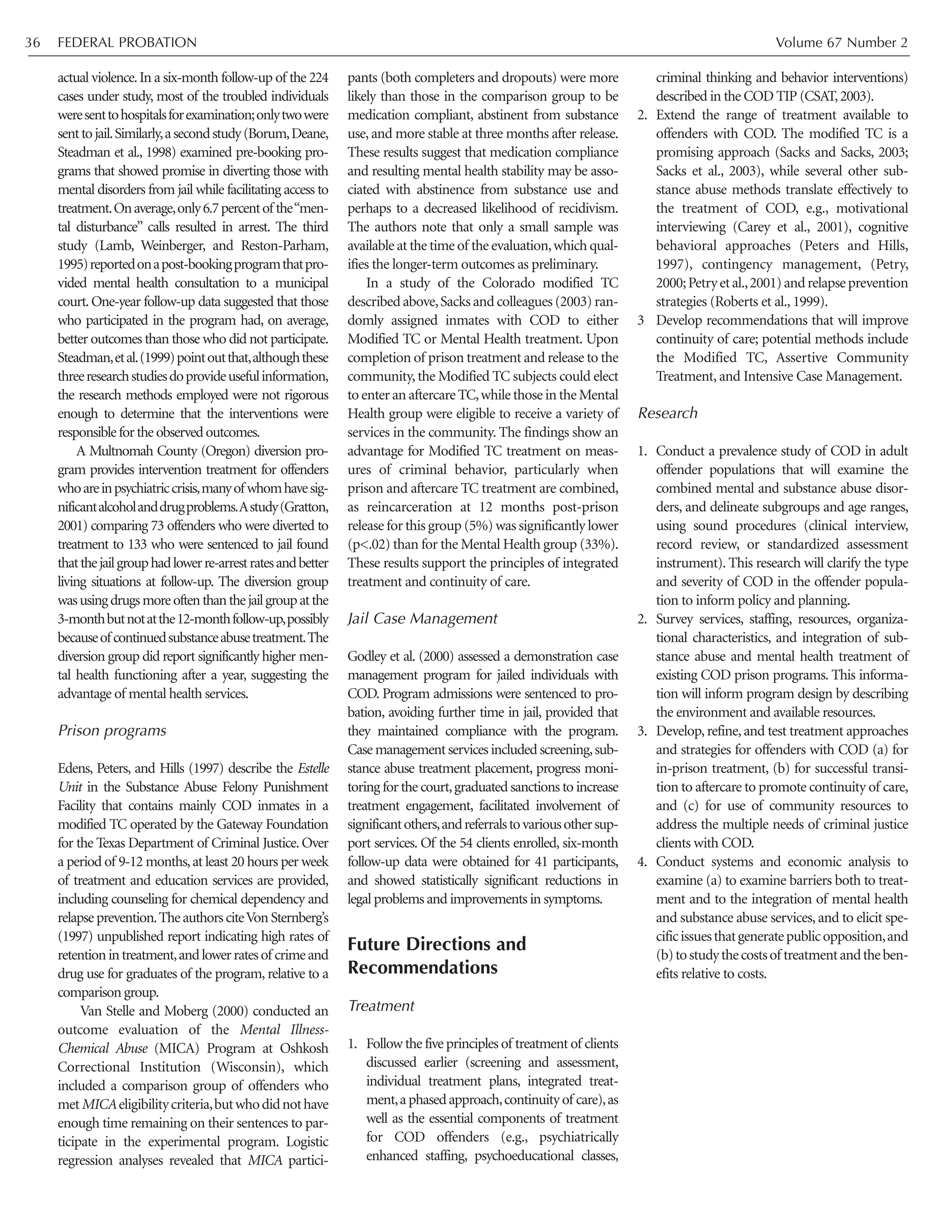 actual violence.In a six-month follow-up of the 224
cases under study, most of the troubled individuals
weresenttohospitalsforexamination;onlytwowere
senttojail.Similarly,asecondstudy(Borum,Deane,
Steadman et al., 1998) examined pre-booking pro-
grams that showed promise in diverting those with
mental disorders from jail while facilitating access to
treatment.Onaverage,only6.7percentof the“men-
tal disturbance” calls resulted in arrest. The third
study (Lamb, Weinberger, and Reston-Parham,
1995)reportedonapost-bookingprogramthatpro-
vided mental health consultation to a municipal
court.One-year follow-up data suggested that those
who participated in the program had, on average,
better outcomes than those who did not participate.
Steadman,etal.(1999)pointoutthat,althoughthese
threeresearchstudiesdoprovideusefulinformation,
the research methods employed were not rigorous
enough to determine that the interventions were
responsiblefortheobservedoutcomes.
A Multnomah County (Oregon) diversion pro-
gram provides intervention treatment for offenders
whoareinpsychiatriccrisis,manyof whomhavesig-
nificantalcoholanddrugproblems.Astudy(Gratton,
2001) comparing 73 offenders who were diverted to
treatment to 133 who were sentenced to jail found
thatthejailgrouphadlowerre-arrestratesandbetter
living situations at follow-up. The diversion group
wasusingdrugsmoreoftenthanthejailgroupatthe
3-monthbutnotatthe12-monthfollow-up,possibly
becauseofcontinuedsubstanceabusetreatment.The
diversion group did report significantly higher men-
tal health functioning after a year, suggesting the
advantage of mental health services.
Prison programs
Edens, Peters, and Hills (1997) describe the Estelle
Unit in the Substance Abuse Felony Punishment
Facility that contains mainly COD inmates in a
modified TC operated by the Gateway Foundation
for the Texas Department of Criminal Justice. Over
a period of 9-12 months,at least 20 hours per week
of treatment and education services are provided,
including counseling for chemical dependency and
relapseprevention.TheauthorsciteVonSternberg’s
(1997) unpublished report indicating high rates of
retentionintreatment,andlowerratesof crimeand
drug use for graduates of the program, relative to a
comparison group.
Van Stelle and Moberg (2000) conducted an
outcome evaluation of the Mental Illness-
Chemical Abuse (MICA) Program at Oshkosh
Correctional Institution (Wisconsin), which
included a comparison group of offenders who
metMICAeligibilitycriteria,butwhodidnothave
enough time remaining on their sentences to par-
ticipate in the experimental program. Logistic
regression analyses revealed that MICA partici-
pants (both completers and dropouts) were more
likely than those in the comparison group to be
medication compliant, abstinent from substance
use, and more stable at three months after release.
These results suggest that medication compliance
and resulting mental health stability may be asso-
ciated with abstinence from substance use and
perhaps to a decreased likelihood of recidivism.
The authors note that only a small sample was
available at the time of the evaluation,which qual-
ifies the longer-term outcomes as preliminary.
In a study of the Colorado modified TC
described above,Sacks and colleagues (2003) ran-
domly assigned inmates with COD to either
Modified TC or Mental Health treatment. Upon
completion of prison treatment and release to the
community,the Modified TC subjects could elect
to enter an aftercare TC,while those in the Mental
Health group were eligible to receive a variety of
services in the community. The findings show an
advantage for Modified TC treatment on meas-
ures of criminal behavior, particularly when
prison and aftercare TC treatment are combined,
as reincarceration at 12 months post-prison
release for this group (5%) was significantly lower
(p<.02) than for the Mental Health group (33%).
These results support the principles of integrated
treatment and continuity of care.
Jail Case Management
Godley et al. (2000) assessed a demonstration case
management program for jailed individuals with
COD. Program admissions were sentenced to pro-
bation, avoiding further time in jail, provided that
they maintained compliance with the program.
Case management services included screening,sub-
stance abuse treatment placement, progress moni-
toring for the court,graduated sanctions to increase
treatment engagement, facilitated involvement of
significantothers,andreferralstovariousothersup-
port services. Of the 54 clients enrolled, six-month
follow-up data were obtained for 41 participants,
and showed statistically significant reductions in
legal problems and improvements in symptoms.
Future Directions and
Recommendations
Treatment
1. Follow the five principles of treatment of clients
discussed earlier (screening and assessment,
individual treatment plans, integrated treat-
ment,aphasedapproach,continuityof care),as
well as the essential components of treatment
for COD offenders (e.g., psychiatrically
enhanced staffing, psychoeducational classes,
criminal thinking and behavior interventions)
described in the COD TIP (CSAT,2003).
2. Extend the range of treatment available to
offenders with COD. The modified TC is a
promising approach (Sacks and Sacks, 2003;
Sacks et al., 2003), while several other sub-
stance abuse methods translate effectively to
the treatment of COD, e.g., motivational
interviewing (Carey et al., 2001), cognitive
behavioral approaches (Peters and Hills,
1997), contingency management, (Petry,
2000;Petryetal.,2001)andrelapseprevention
strategies (Roberts et al., 1999).
3 Develop recommendations that will improve
continuity of care; potential methods include
the Modified TC, Assertive Community
Treatment, and Intensive Case Management.
Research
1. Conduct a prevalence study of COD in adult
offender populations that will examine the
combined mental and substance abuse disor-
ders, and delineate subgroups and age ranges,
using sound procedures (clinical interview,
record review, or standardized assessment
instrument). This research will clarify the type
and severity of COD in the offender popula-
tion to inform policy and planning.
2. Survey services, staffing, resources, organiza-
tional characteristics, and integration of sub-
stance abuse and mental health treatment of
existing COD prison programs. This informa-
tion will inform program design by describing
the environment and available resources.
3. Develop, refine, and test treatment approaches
and strategies for offenders with COD (a) for
in-prison treatment, (b) for successful transi-
tion to aftercare to promote continuity of care,
and (c) for use of community resources to
address the multiple needs of criminal justice
clients with COD.
4. Conduct systems and economic analysis to
examine (a) to examine barriers both to treat-
ment and to the integration of mental health
and substance abuse services, and to elicit spe-
cificissuesthatgeneratepublicopposition,and
(b)tostudythecostsof treatmentandtheben-
efits relative to costs.
FEDERAL PROBATION Volume 67 Number 236
 