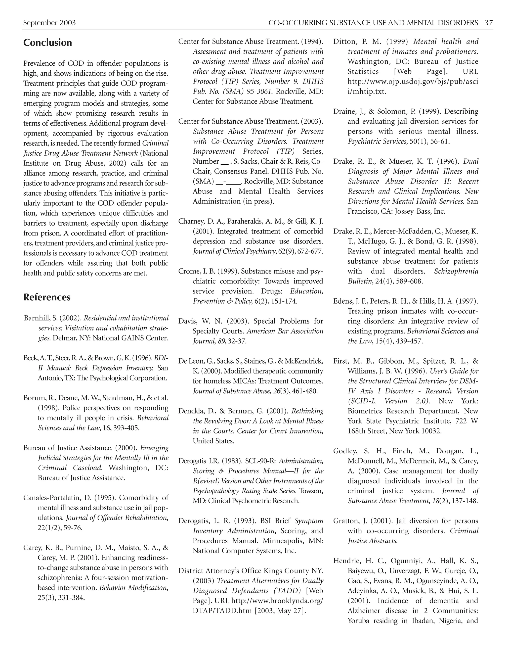 September 2003 CO-OCCURRING SUBSTANCE USE AND MENTAL DISORDERS 37
Conclusion
Prevalence of COD in offender populations is
high, and shows indications of being on the rise.
Treatment principles that guide COD program-
ming are now available, along with a variety of
emerging program models and strategies, some
of which show promising research results in
terms of effectiveness.Additional program devel-
opment, accompanied by rigorous evaluation
research,is needed.The recently formed Criminal
Justice Drug Abuse Treatment Network (National
Institute on Drug Abuse, 2002) calls for an
alliance among research, practice, and criminal
justice to advance programs and research for sub-
stance abusing offenders. This initiative is partic-
ularly important to the COD offender popula-
tion, which experiences unique difficulties and
barriers to treatment, especially upon discharge
from prison. A coordinated effort of practition-
ers,treatment providers,and criminal justice pro-
fessionals is necessary to advance COD treatment
for offenders while assuring that both public
health and public safety concerns are met.
References
Barnhill, S. (2002). Residential and institutional
services: Visitation and cohabitation strate-
gies. Delmar, NY: National GAINS Center.
Beck,A.T.,Steer,R.A.,&Brown,G.K.(1996).BDI-
II Manual: Beck Depression Inventory. San
Antonio,TX: The Psychological Corporation.
Borum, R., Deane, M. W., Steadman, H., & et al.
(1998). Police perspectives on responding
to mentally ill people in crisis. Behavioral
Sciences and the Law, 16, 393-405.
Bureau of Justice Assistance. (2000). Emerging
Judicial Strategies for the Mentally Ill in the
Criminal Caseload. Washington, DC:
Bureau of Justice Assistance.
Canales-Portalatin, D. (1995). Comorbidity of
mental illness and substance use in jail pop-
ulations. Journal of Offender Rehabilitation,
22(1/2), 59-76.
Carey, K. B., Purnine, D. M., Maisto, S. A., &
Carey, M. P. (2001). Enhancing readiness-
to-change substance abuse in persons with
schizophrenia: A four-session motivation-
based intervention. Behavior Modification,
25(3), 331-384.
Center for Substance Abuse Treatment. (1994).
Assessment and treatment of patients with
co-existing mental illness and alcohol and
other drug abuse. Treatment Improvement
Protocol (TIP) Series, Number 9. DHHS
Pub. No. (SMA) 95-3061. Rockville, MD:
Center for Substance Abuse Treatment.
Center for Substance Abuse Treatment. (2003).
Substance Abuse Treatment for Persons
with Co-Occurring Disorders. Treatment
Improvement Protocol (TIP) Series,
Number __ . S. Sacks, Chair & R. Reis, Co-
Chair, Consensus Panel. DHHS Pub. No.
(SMA) __-____. Rockville, MD: Substance
Abuse and Mental Health Services
Administration (in press).
Charney, D. A., Paraherakis, A. M., & Gill, K. J.
(2001). Integrated treatment of comorbid
depression and substance use disorders.
Journal of Clinical Psychiatry,62(9),672-677.
Crome, I. B. (1999). Substance misuse and psy-
chiatric comorbidity: Towards improved
service provision. Drugs: Education,
Prevention & Policy, 6(2), 151-174.
Davis, W. N. (2003). Special Problems for
Specialty Courts. American Bar Association
Journal, 89, 32-37.
De Leon,G.,Sacks,S.,Staines,G.,& McKendrick,
K. (2000). Modified therapeutic community
for homeless MICAs: Treatment Outcomes.
Journal of Substance Abuse, 26(3), 461-480.
Denckla, D., & Berman, G. (2001). Rethinking
the Revolving Door: A Look at Mental Illness
in the Courts. Center for Court Innovation,
United States.
Derogatis LR. (1983). SCL-90-R: Administration,
Scoring & Procedures Manual—II for the
R(evised)Version and Other Instruments of the
Psychopathology Rating Scale Series. Towson,
MD: Clinical Psychometric Research.
Derogatis, L. R. (1993). BSI Brief Symptom
Inventory Administration, Scoring, and
Procedures Manual. Minneapolis, MN:
National Computer Systems, Inc.
District Attorney’s Office Kings County NY.
(2003) Treatment Alternatives for Dually
Diagnosed Defendants (TADD) [Web
Page]. URL http://www.brooklynda.org/
DTAP/TADD.htm [2003, May 27].
Ditton, P. M. (1999) Mental health and
treatment of inmates and probationers.
Washington, DC: Bureau of Justice
Statistics [Web Page]. URL
http://www.ojp.usdoj.gov/bjs/pub/asci
i/mhtip.txt.
Draine, J., & Solomon, P. (1999). Describing
and evaluating jail diversion services for
persons with serious mental illness.
Psychiatric Services, 50(1), 56-61.
Drake, R. E., & Mueser, K. T. (1996). Dual
Diagnosis of Major Mental Illness and
Substance Abuse Disorder II: Recent
Research and Clinical Implications. New
Directions for Mental Health Services. San
Francisco, CA: Jossey-Bass, Inc.
Drake, R. E., Mercer-McFadden, C., Mueser, K.
T., McHugo, G. J., & Bond, G. R. (1998).
Review of integrated mental health and
substance abuse treatment for patients
with dual disorders. Schizophrenia
Bulletin, 24(4), 589-608.
Edens, J. F., Peters, R. H., & Hills, H. A. (1997).
Treating prison inmates with co-occur-
ring disorders: An integrative review of
existing programs. Behavioral Sciences and
the Law, 15(4), 439-457.
First, M. B., Gibbon, M., Spitzer, R. L., &
Williams, J. B. W. (1996). User’s Guide for
the Structured Clinical Interview for DSM-
IV Axis I Disorders - Research Version
(SCID-I, Version 2.0). New York:
Biometrics Research Department, New
York State Psychiatric Institute, 722 W
168th Street, New York 10032.
Godley, S. H., Finch, M., Dougan, L.,
McDonnell, M., McDermeit, M., & Carey,
A. (2000). Case management for dually
diagnosed individuals involved in the
criminal justice system. Journal of
Substance Abuse Treatment, 18(2), 137-148.
Gratton, J. (2001). Jail diversion for persons
with co-occurring disorders. Criminal
Justice Abstracts.
Hendrie, H. C., Ogunniyi, A., Hall, K. S.,
Baiyewu, O., Unverzagt, F. W., Gureje, O.,
Gao, S., Evans, R. M., Ogunseyinde, A. O.,
Adeyinka, A. O., Musick, B., & Hui, S. L.
(2001). Incidence of dementia and
Alzheimer disease in 2 Communities:
Yoruba residing in Ibadan, Nigeria, and
 
