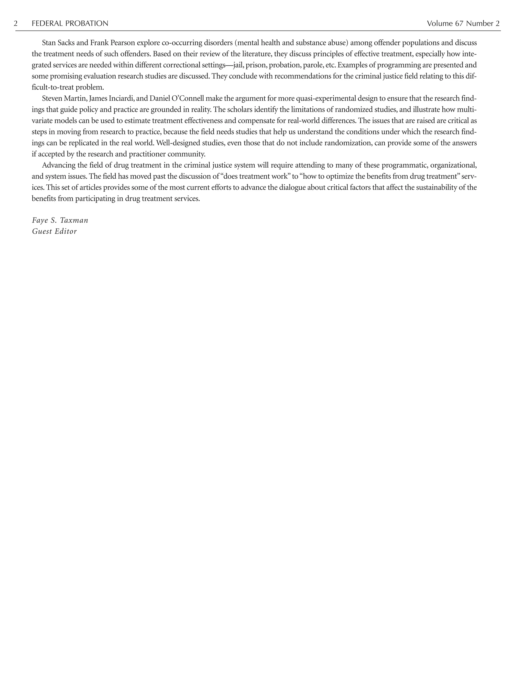 Stan Sacks and Frank Pearson explore co-occurring disorders (mental health and substance abuse) among offender populations and discuss
the treatment needs of such offenders. Based on their review of the literature, they discuss principles of effective treatment, especially how inte-
grated services are needed within different correctional settings—jail,prison,probation,parole,etc.Examples of programming are presented and
some promising evaluation research studies are discussed. They conclude with recommendations for the criminal justice field relating to this dif-
ficult-to-treat problem.
Steven Martin,James Inciardi,and Daniel O’Connell make the argument for more quasi-experimental design to ensure that the research find-
ings that guide policy and practice are grounded in reality. The scholars identify the limitations of randomized studies, and illustrate how multi-
variate models can be used to estimate treatment effectiveness and compensate for real-world differences. The issues that are raised are critical as
steps in moving from research to practice, because the field needs studies that help us understand the conditions under which the research find-
ings can be replicated in the real world. Well-designed studies, even those that do not include randomization, can provide some of the answers
if accepted by the research and practitioner community.
Advancing the field of drug treatment in the criminal justice system will require attending to many of these programmatic, organizational,
and system issues. The field has moved past the discussion of “does treatment work”to“how to optimize the benefits from drug treatment”serv-
ices. This set of articles provides some of the most current efforts to advance the dialogue about critical factors that affect the sustainability of the
benefits from participating in drug treatment services.
Faye S. Taxman
Guest Editor
FEDERAL PROBATION Volume 67 Number 22
 