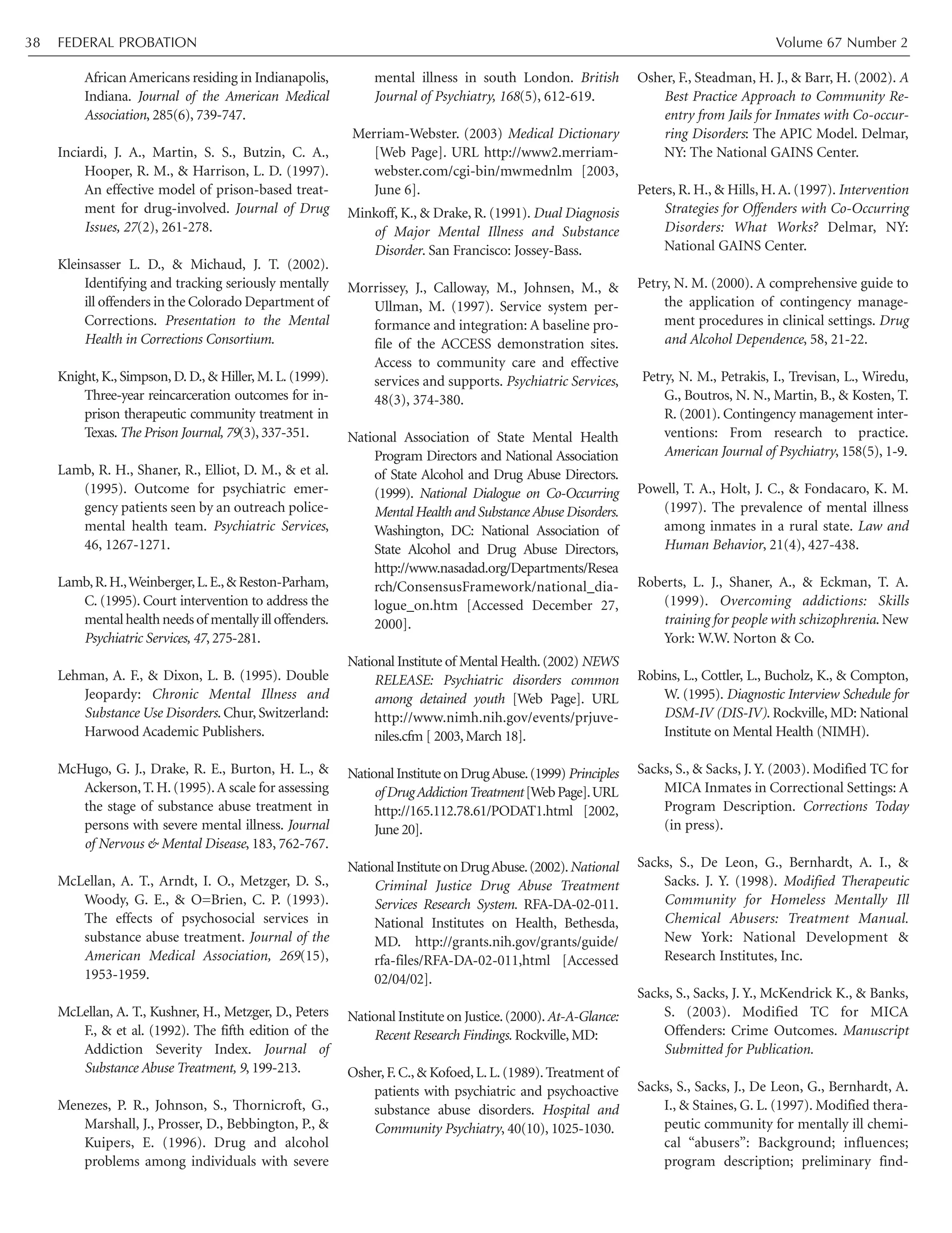 African Americans residing in Indianapolis,
Indiana. Journal of the American Medical
Association, 285(6), 739-747.
Inciardi, J. A., Martin, S. S., Butzin, C. A.,
Hooper, R. M., & Harrison, L. D. (1997).
An effective model of prison-based treat-
ment for drug-involved. Journal of Drug
Issues, 27(2), 261-278.
Kleinsasser L. D., & Michaud, J. T. (2002).
Identifying and tracking seriously mentally
ill offenders in the Colorado Department of
Corrections. Presentation to the Mental
Health in Corrections Consortium.
Knight, K., Simpson, D. D., & Hiller, M. L. (1999).
Three-year reincarceration outcomes for in-
prison therapeutic community treatment in
Texas. The Prison Journal, 79(3), 337-351.
Lamb, R. H., Shaner, R., Elliot, D. M., & et al.
(1995). Outcome for psychiatric emer-
gency patients seen by an outreach police-
mental health team. Psychiatric Services,
46, 1267-1271.
Lamb,R.H.,Weinberger,L.E.,& Reston-Parham,
C. (1995). Court intervention to address the
mentalhealthneedsof mentallyilloffenders.
Psychiatric Services, 47, 275-281.
Lehman, A. F., & Dixon, L. B. (1995). Double
Jeopardy: Chronic Mental Illness and
Substance Use Disorders. Chur, Switzerland:
Harwood Academic Publishers.
McHugo, G. J., Drake, R. E., Burton, H. L., &
Ackerson, T. H. (1995).A scale for assessing
the stage of substance abuse treatment in
persons with severe mental illness. Journal
of Nervous & Mental Disease, 183, 762-767.
McLellan, A. T., Arndt, I. O., Metzger, D. S.,
Woody, G. E., & O=Brien, C. P. (1993).
The effects of psychosocial services in
substance abuse treatment. Journal of the
American Medical Association, 269(15),
1953-1959.
McLellan, A. T., Kushner, H., Metzger, D., Peters
F., & et al. (1992). The fifth edition of the
Addiction Severity Index. Journal of
Substance Abuse Treatment, 9, 199-213.
Menezes, P. R., Johnson, S., Thornicroft, G.,
Marshall, J., Prosser, D., Bebbington, P., &
Kuipers, E. (1996). Drug and alcohol
problems among individuals with severe
mental illness in south London. British
Journal of Psychiatry, 168(5), 612-619.
Merriam-Webster. (2003) Medical Dictionary
[Web Page]. URL http://www2.merriam-
webster.com/cgi-bin/mwmednlm [2003,
June 6].
Minkoff, K., & Drake, R. (1991). Dual Diagnosis
of Major Mental Illness and Substance
Disorder. San Francisco: Jossey-Bass.
Morrissey, J., Calloway, M., Johnsen, M., &
Ullman, M. (1997). Service system per-
formance and integration: A baseline pro-
file of the ACCESS demonstration sites.
Access to community care and effective
services and supports. Psychiatric Services,
48(3), 374-380.
National Association of State Mental Health
Program Directors and National Association
of State Alcohol and Drug Abuse Directors.
(1999). National Dialogue on Co-Occurring
Mental Health and Substance Abuse Disorders.
Washington, DC: National Association of
State Alcohol and Drug Abuse Directors,
http://www.nasadad.org/Departments/Resea
rch/ConsensusFramework/national_dia-
logue_on.htm [Accessed December 27,
2000].
National Institute of Mental Health.(2002) NEWS
RELEASE: Psychiatric disorders common
among detained youth [Web Page]. URL
http://www.nimh.nih.gov/events/prjuve-
niles.cfm [ 2003,March 18].
National Institute on DrugAbuse.(1999) Principles
ofDrugAddictionTreatment[WebPage].URL
http://165.112.78.61/PODAT1.html [2002,
June 20].
NationalInstituteonDrugAbuse.(2002).National
Criminal Justice Drug Abuse Treatment
Services Research System. RFA-DA-02-011.
National Institutes on Health, Bethesda,
MD. http://grants.nih.gov/grants/guide/
rfa-files/RFA-DA-02-011,html [Accessed
02/04/02].
National Institute on Justice.(2000).At-A-Glance:
Recent Research Findings. Rockville, MD:
Osher,F.C.,& Kofoed,L.L.(1989).Treatment of
patients with psychiatric and psychoactive
substance abuse disorders. Hospital and
Community Psychiatry, 40(10), 1025-1030.
Osher, F., Steadman, H. J., & Barr, H. (2002). A
Best Practice Approach to Community Re-
entry from Jails for Inmates with Co-occur-
ring Disorders: The APIC Model. Delmar,
NY: The National GAINS Center.
Peters, R. H., & Hills, H. A. (1997). Intervention
Strategies for Offenders with Co-Occurring
Disorders: What Works? Delmar, NY:
National GAINS Center.
Petry, N. M. (2000). A comprehensive guide to
the application of contingency manage-
ment procedures in clinical settings. Drug
and Alcohol Dependence, 58, 21-22.
Petry, N. M., Petrakis, I., Trevisan, L., Wiredu,
G., Boutros, N. N., Martin, B., & Kosten, T.
R. (2001). Contingency management inter-
ventions: From research to practice.
American Journal of Psychiatry, 158(5), 1-9.
Powell, T. A., Holt, J. C., & Fondacaro, K. M.
(1997). The prevalence of mental illness
among inmates in a rural state. Law and
Human Behavior, 21(4), 427-438.
Roberts, L. J., Shaner, A., & Eckman, T. A.
(1999). Overcoming addictions: Skills
training for people with schizophrenia. New
York: W.W. Norton & Co.
Robins, L., Cottler, L., Bucholz, K., & Compton,
W. (1995). Diagnostic Interview Schedule for
DSM-IV (DIS-IV). Rockville, MD: National
Institute on Mental Health (NIMH).
Sacks, S., & Sacks, J. Y. (2003). Modified TC for
MICA Inmates in Correctional Settings: A
Program Description. Corrections Today
(in press).
Sacks, S., De Leon, G., Bernhardt, A. I., &
Sacks. J. Y. (1998). Modified Therapeutic
Community for Homeless Mentally Ill
Chemical Abusers: Treatment Manual.
New York: National Development &
Research Institutes, Inc.
Sacks, S., Sacks, J. Y., McKendrick K., & Banks,
S. (2003). Modified TC for MICA
Offenders: Crime Outcomes. Manuscript
Submitted for Publication.
Sacks, S., Sacks, J., De Leon, G., Bernhardt, A.
I., & Staines, G. L. (1997). Modified thera-
peutic community for mentally ill chemi-
cal “abusers”: Background; influences;
program description; preliminary find-
FEDERAL PROBATION Volume 67 Number 238
 