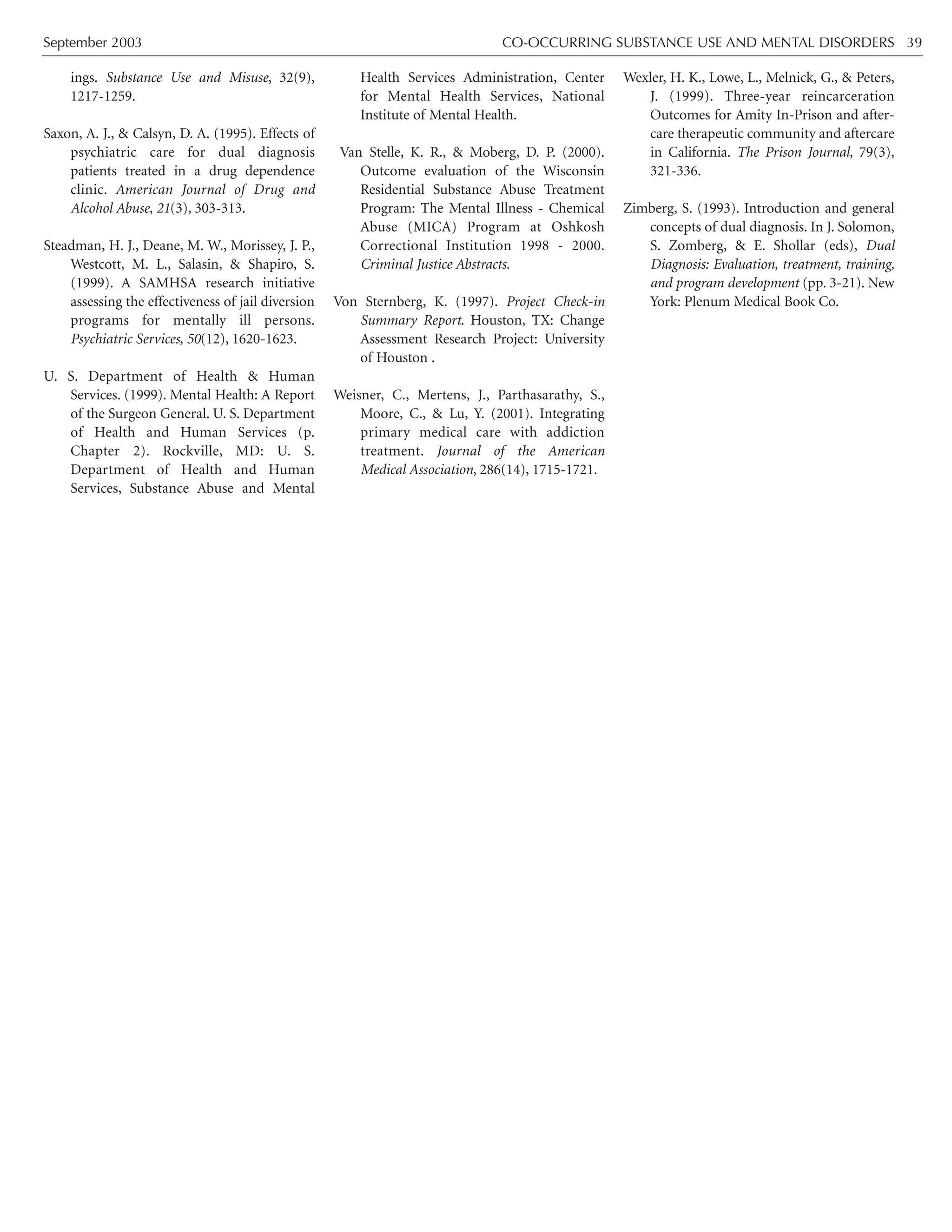 September 2003 CO-OCCURRING SUBSTANCE USE AND MENTAL DISORDERS 39
ings. Substance Use and Misuse, 32(9),
1217-1259.
Saxon, A. J., & Calsyn, D. A. (1995). Effects of
psychiatric care for dual diagnosis
patients treated in a drug dependence
clinic. American Journal of Drug and
Alcohol Abuse, 21(3), 303-313.
Steadman, H. J., Deane, M. W., Morissey, J. P.,
Westcott, M. L., Salasin, & Shapiro, S.
(1999). A SAMHSA research initiative
assessing the effectiveness of jail diversion
programs for mentally ill persons.
Psychiatric Services, 50(12), 1620-1623.
U. S. Department of Health & Human
Services. (1999). Mental Health: A Report
of the Surgeon General. U. S. Department
of Health and Human Services (p.
Chapter 2). Rockville, MD: U. S.
Department of Health and Human
Services, Substance Abuse and Mental
Health Services Administration, Center
for Mental Health Services, National
Institute of Mental Health.
Van Stelle, K. R., & Moberg, D. P. (2000).
Outcome evaluation of the Wisconsin
Residential Substance Abuse Treatment
Program: The Mental Illness - Chemical
Abuse (MICA) Program at Oshkosh
Correctional Institution 1998 - 2000.
Criminal Justice Abstracts.
Von Sternberg, K. (1997). Project Check-in
Summary Report. Houston, TX: Change
Assessment Research Project: University
of Houston .
Weisner, C., Mertens, J., Parthasarathy, S.,
Moore, C., & Lu, Y. (2001). Integrating
primary medical care with addiction
treatment. Journal of the American
Medical Association, 286(14), 1715-1721.
Wexler, H. K., Lowe, L., Melnick, G., & Peters,
J. (1999). Three-year reincarceration
Outcomes for Amity In-Prison and after-
care therapeutic community and aftercare
in California. The Prison Journal, 79(3),
321-336.
Zimberg, S. (1993). Introduction and general
concepts of dual diagnosis. In J. Solomon,
S. Zomberg, & E. Shollar (eds), Dual
Diagnosis: Evaluation, treatment, training,
and program development (pp. 3-21). New
York: Plenum Medical Book Co.
 