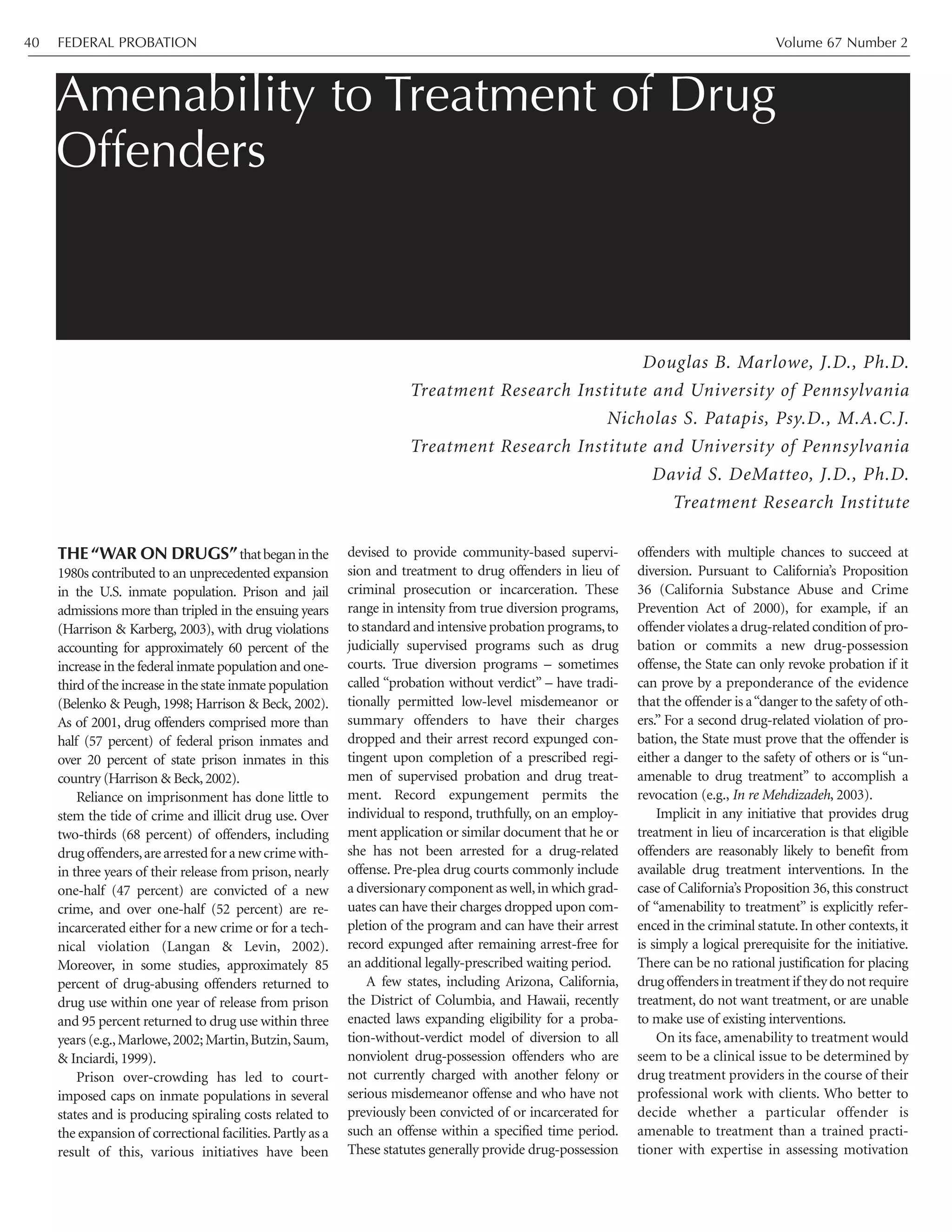 THE “WAR ON DRUGS”thatbeganinthe
1980s contributed to an unprecedented expansion
in the U.S. inmate population. Prison and jail
admissions more than tripled in the ensuing years
(Harrison & Karberg, 2003), with drug violations
accounting for approximately 60 percent of the
increase in the federal inmate population and one-
third of the increase in the state inmate population
(Belenko & Peugh, 1998; Harrison & Beck, 2002).
As of 2001, drug offenders comprised more than
half (57 percent) of federal prison inmates and
over 20 percent of state prison inmates in this
country (Harrison & Beck,2002).
Reliance on imprisonment has done little to
stem the tide of crime and illicit drug use. Over
two-thirds (68 percent) of offenders, including
drugoffenders,arearrestedforanewcrimewith-
in three years of their release from prison, nearly
one-half (47 percent) are convicted of a new
crime, and over one-half (52 percent) are re-
incarcerated either for a new crime or for a tech-
nical violation (Langan & Levin, 2002).
Moreover, in some studies, approximately 85
percent of drug-abusing offenders returned to
drug use within one year of release from prison
and 95 percent returned to drug use within three
years (e.g.,Marlowe,2002; Martin,Butzin,Saum,
& Inciardi, 1999).
Prison over-crowding has led to court-
imposed caps on inmate populations in several
states and is producing spiraling costs related to
the expansion of correctional facilities.Partly as a
result of this, various initiatives have been
devised to provide community-based supervi-
sion and treatment to drug offenders in lieu of
criminal prosecution or incarceration. These
range in intensity from true diversion programs,
to standard and intensive probation programs,to
judicially supervised programs such as drug
courts. True diversion programs – sometimes
called “probation without verdict” – have tradi-
tionally permitted low-level misdemeanor or
summary offenders to have their charges
dropped and their arrest record expunged con-
tingent upon completion of a prescribed regi-
men of supervised probation and drug treat-
ment. Record expungement permits the
individual to respond, truthfully, on an employ-
ment application or similar document that he or
she has not been arrested for a drug-related
offense. Pre-plea drug courts commonly include
a diversionary component as well,in which grad-
uates can have their charges dropped upon com-
pletion of the program and can have their arrest
record expunged after remaining arrest-free for
an additional legally-prescribed waiting period.
A few states, including Arizona, California,
the District of Columbia, and Hawaii, recently
enacted laws expanding eligibility for a proba-
tion-without-verdict model of diversion to all
nonviolent drug-possession offenders who are
not currently charged with another felony or
serious misdemeanor offense and who have not
previously been convicted of or incarcerated for
such an offense within a specified time period.
These statutes generally provide drug-possession
offenders with multiple chances to succeed at
diversion. Pursuant to California’s Proposition
36 (California Substance Abuse and Crime
Prevention Act of 2000), for example, if an
offender violates a drug-related condition of pro-
bation or commits a new drug-possession
offense, the State can only revoke probation if it
can prove by a preponderance of the evidence
that the offender is a“danger to the safety of oth-
ers.” For a second drug-related violation of pro-
bation, the State must prove that the offender is
either a danger to the safety of others or is “un-
amenable to drug treatment” to accomplish a
revocation (e.g., In re Mehdizadeh, 2003).
Implicit in any initiative that provides drug
treatment in lieu of incarceration is that eligible
offenders are reasonably likely to benefit from
available drug treatment interventions. In the
case of California’s Proposition 36, this construct
of “amenability to treatment” is explicitly refer-
enced in the criminal statute.In other contexts,it
is simply a logical prerequisite for the initiative.
There can be no rational justification for placing
drugoffendersintreatmentif theydonotrequire
treatment, do not want treatment, or are unable
to make use of existing interventions.
On its face, amenability to treatment would
seem to be a clinical issue to be determined by
drug treatment providers in the course of their
professional work with clients. Who better to
decide whether a particular offender is
amenable to treatment than a trained practi-
tioner with expertise in assessing motivation
Amenability to Treatment of Drug
Offenders
Douglas B. Marlowe, J.D., Ph.D.
Treatment Research Institute and University of Pennsylvania
Nicholas S. Patapis, Psy.D., M.A.C.J.
Treatment Research Institute and University of Pennsylvania
David S. DeMatteo, J.D., Ph.D.
Treatment Research Institute
FEDERAL PROBATION Volume 67 Number 240
 