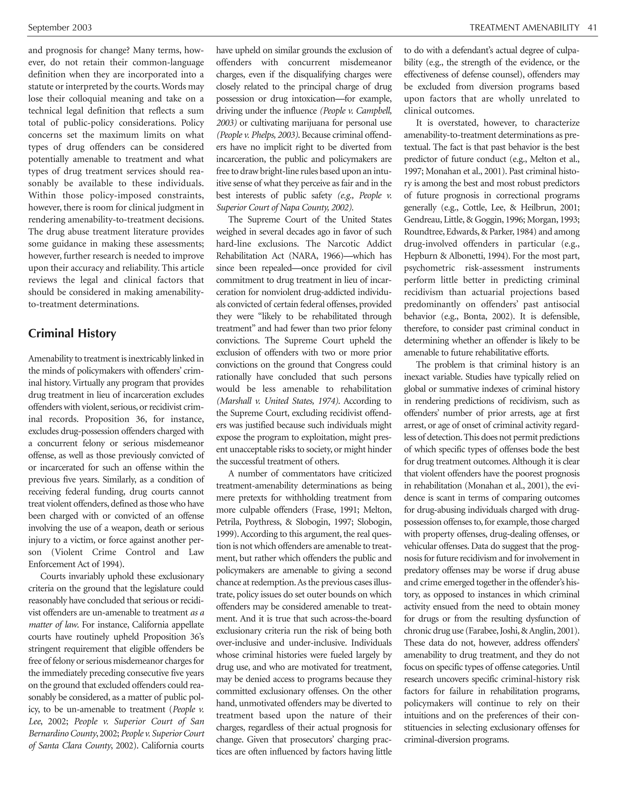 September 2003 TREATMENT AMENABILITY 41
and prognosis for change? Many terms, how-
ever, do not retain their common-language
definition when they are incorporated into a
statute or interpreted by the courts.Words may
lose their colloquial meaning and take on a
technical legal definition that reflects a sum
total of public-policy considerations. Policy
concerns set the maximum limits on what
types of drug offenders can be considered
potentially amenable to treatment and what
types of drug treatment services should rea-
sonably be available to these individuals.
Within those policy-imposed constraints,
however, there is room for clinical judgment in
rendering amenability-to-treatment decisions.
The drug abuse treatment literature provides
some guidance in making these assessments;
however, further research is needed to improve
upon their accuracy and reliability. This article
reviews the legal and clinical factors that
should be considered in making amenability-
to-treatment determinations.
Criminal History
Amenability to treatment is inextricably linked in
the minds of policymakers with offenders’ crim-
inal history. Virtually any program that provides
drug treatment in lieu of incarceration excludes
offenders with violent,serious,or recidivist crim-
inal records. Proposition 36, for instance,
excludes drug-possession offenders charged with
a concurrent felony or serious misdemeanor
offense, as well as those previously convicted of
or incarcerated for such an offense within the
previous five years. Similarly, as a condition of
receiving federal funding, drug courts cannot
treat violent offenders,defined as those who have
been charged with or convicted of an offense
involving the use of a weapon, death or serious
injury to a victim, or force against another per-
son (Violent Crime Control and Law
Enforcement Act of 1994).
Courts invariably uphold these exclusionary
criteria on the ground that the legislature could
reasonably have concluded that serious or recidi-
vist offenders are un-amenable to treatment as a
matter of law. For instance, California appellate
courts have routinely upheld Proposition 36’s
stringent requirement that eligible offenders be
freeof felonyorseriousmisdemeanorchargesfor
the immediately preceding consecutive five years
on the ground that excluded offenders could rea-
sonably be considered, as a matter of public pol-
icy, to be un-amenable to treatment (People v.
Lee, 2002; People v. Superior Court of San
Bernardino County,2002;People v.Superior Court
of Santa Clara County, 2002). California courts
have upheld on similar grounds the exclusion of
offenders with concurrent misdemeanor
charges, even if the disqualifying charges were
closely related to the principal charge of drug
possession or drug intoxication—for example,
driving under the influence (People v. Campbell,
2003) or cultivating marijuana for personal use
(People v. Phelps, 2003). Because criminal offend-
ers have no implicit right to be diverted from
incarceration, the public and policymakers are
freetodrawbright-linerulesbaseduponanintu-
itive sense of what they perceive as fair and in the
best interests of public safety (e.g., People v.
Superior Court of Napa County, 2002).
The Supreme Court of the United States
weighed in several decades ago in favor of such
hard-line exclusions. The Narcotic Addict
Rehabilitation Act (NARA, 1966)—which has
since been repealed—once provided for civil
commitment to drug treatment in lieu of incar-
ceration for nonviolent drug-addicted individu-
als convicted of certain federal offenses,provided
they were “likely to be rehabilitated through
treatment” and had fewer than two prior felony
convictions. The Supreme Court upheld the
exclusion of offenders with two or more prior
convictions on the ground that Congress could
rationally have concluded that such persons
would be less amenable to rehabilitation
(Marshall v. United States, 1974). According to
the Supreme Court, excluding recidivist offend-
ers was justified because such individuals might
expose the program to exploitation, might pres-
ent unacceptable risks to society,or might hinder
the successful treatment of others.
A number of commentators have criticized
treatment-amenability determinations as being
mere pretexts for withholding treatment from
more culpable offenders (Frase, 1991; Melton,
Petrila, Poythress, & Slobogin, 1997; Slobogin,
1999).According to this argument, the real ques-
tion is not which offenders are amenable to treat-
ment, but rather which offenders the public and
policymakers are amenable to giving a second
chance at redemption.As the previous cases illus-
trate, policy issues do set outer bounds on which
offenders may be considered amenable to treat-
ment. And it is true that such across-the-board
exclusionary criteria run the risk of being both
over-inclusive and under-inclusive. Individuals
whose criminal histories were fueled largely by
drug use, and who are motivated for treatment,
may be denied access to programs because they
committed exclusionary offenses. On the other
hand, unmotivated offenders may be diverted to
treatment based upon the nature of their
charges, regardless of their actual prognosis for
change. Given that prosecutors’ charging prac-
tices are often influenced by factors having little
to do with a defendant’s actual degree of culpa-
bility (e.g., the strength of the evidence, or the
effectiveness of defense counsel), offenders may
be excluded from diversion programs based
upon factors that are wholly unrelated to
clinical outcomes.
It is overstated, however, to characterize
amenability-to-treatment determinations as pre-
textual. The fact is that past behavior is the best
predictor of future conduct (e.g., Melton et al.,
1997; Monahan et al., 2001). Past criminal histo-
ry is among the best and most robust predictors
of future prognosis in correctional programs
generally (e.g., Cottle, Lee, & Heilbrun, 2001;
Gendreau, Little, & Goggin, 1996; Morgan, 1993;
Roundtree,Edwards,& Parker,1984) and among
drug-involved offenders in particular (e.g.,
Hepburn & Albonetti, 1994). For the most part,
psychometric risk-assessment instruments
perform little better in predicting criminal
recidivism than actuarial projections based
predominantly on offenders’ past antisocial
behavior (e.g., Bonta, 2002). It is defensible,
therefore, to consider past criminal conduct in
determining whether an offender is likely to be
amenable to future rehabilitative efforts.
The problem is that criminal history is an
inexact variable. Studies have typically relied on
global or summative indexes of criminal history
in rendering predictions of recidivism, such as
offenders’ number of prior arrests, age at first
arrest, or age of onset of criminal activity regard-
lessof detection.Thisdoesnotpermitpredictions
of which specific types of offenses bode the best
for drug treatment outcomes.Although it is clear
that violent offenders have the poorest prognosis
in rehabilitation (Monahan et al., 2001), the evi-
dence is scant in terms of comparing outcomes
for drug-abusing individuals charged with drug-
possession offenses to,for example,those charged
with property offenses, drug-dealing offenses, or
vehicular offenses. Data do suggest that the prog-
nosis for future recidivism and for involvement in
predatory offenses may be worse if drug abuse
and crime emerged together in the offender’s his-
tory, as opposed to instances in which criminal
activity ensued from the need to obtain money
for drugs or from the resulting dysfunction of
chronic drug use (Farabee,Joshi,&Anglin,2001).
These data do not, however, address offenders’
amenability to drug treatment, and they do not
focus on specific types of offense categories.Until
research uncovers specific criminal-history risk
factors for failure in rehabilitation programs,
policymakers will continue to rely on their
intuitions and on the preferences of their con-
stituencies in selecting exclusionary offenses for
criminal-diversion programs.
 
