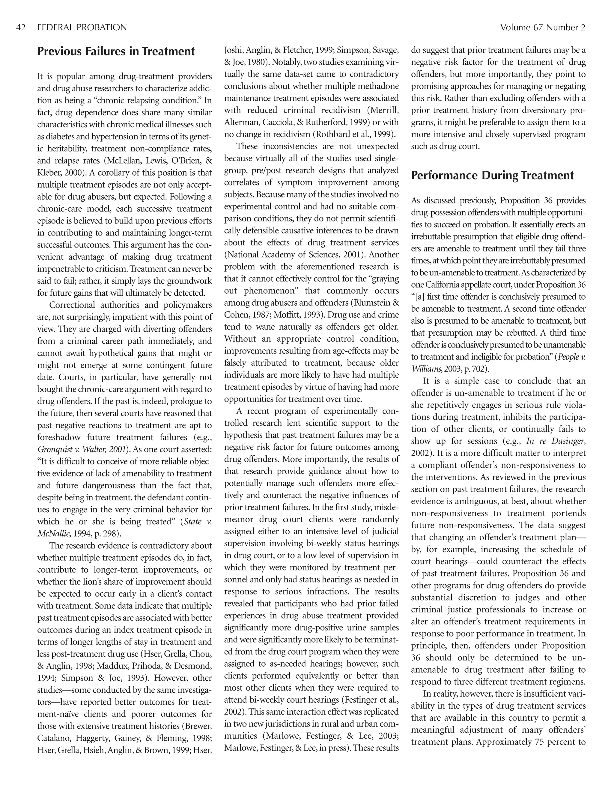 Previous Failures in Treatment
It is popular among drug-treatment providers
and drug abuse researchers to characterize addic-
tion as being a “chronic relapsing condition.” In
fact, drug dependence does share many similar
characteristics with chronic medical illnesses such
asdiabetesandhypertensionintermsof itsgenet-
ic heritability, treatment non-compliance rates,
and relapse rates (McLellan, Lewis, O’Brien, &
Kleber, 2000). A corollary of this position is that
multiple treatment episodes are not only accept-
able for drug abusers, but expected. Following a
chronic-care model, each successive treatment
episode is believed to build upon previous efforts
in contributing to and maintaining longer-term
successful outcomes. This argument has the con-
venient advantage of making drug treatment
impenetrabletocriticism.Treatmentcanneverbe
said to fail; rather, it simply lays the groundwork
for future gains that will ultimately be detected.
Correctional authorities and policymakers
are, not surprisingly, impatient with this point of
view. They are charged with diverting offenders
from a criminal career path immediately, and
cannot await hypothetical gains that might or
might not emerge at some contingent future
date. Courts, in particular, have generally not
bought the chronic-care argument with regard to
drug offenders. If the past is, indeed, prologue to
the future, then several courts have reasoned that
past negative reactions to treatment are apt to
foreshadow future treatment failures (e.g.,
Gronquist v. Walter, 2001). As one court asserted:
“It is difficult to conceive of more reliable objec-
tive evidence of lack of amenability to treatment
and future dangerousness than the fact that,
despite being in treatment,the defendant contin-
ues to engage in the very criminal behavior for
which he or she is being treated” (State v.
McNallie, 1994, p. 298).
The research evidence is contradictory about
whether multiple treatment episodes do, in fact,
contribute to longer-term improvements, or
whether the lion’s share of improvement should
be expected to occur early in a client’s contact
with treatment. Some data indicate that multiple
past treatment episodes are associated with better
outcomes during an index treatment episode in
terms of longer lengths of stay in treatment and
less post-treatment drug use (Hser,Grella,Chou,
& Anglin, 1998; Maddux, Prihoda, & Desmond,
1994; Simpson & Joe, 1993). However, other
studies—some conducted by the same investiga-
tors—have reported better outcomes for treat-
ment-naïve clients and poorer outcomes for
those with extensive treatment histories (Brewer,
Catalano, Haggerty, Gainey, & Fleming, 1998;
Hser,Grella,Hsieh,Anglin,& Brown,1999; Hser,
Joshi, Anglin, & Fletcher, 1999; Simpson, Savage,
& Joe,1980).Notably,two studies examining vir-
tually the same data-set came to contradictory
conclusions about whether multiple methadone
maintenance treatment episodes were associated
with reduced criminal recidivism (Merrill,
Alterman, Cacciola, & Rutherford, 1999) or with
no change in recidivism (Rothbard et al., 1999).
These inconsistencies are not unexpected
because virtually all of the studies used single-
group, pre/post research designs that analyzed
correlates of symptom improvement among
subjects.Because many of the studies involved no
experimental control and had no suitable com-
parison conditions, they do not permit scientifi-
cally defensible causative inferences to be drawn
about the effects of drug treatment services
(National Academy of Sciences, 2001). Another
problem with the aforementioned research is
that it cannot effectively control for the “graying
out phenomenon” that commonly occurs
among drug abusers and offenders (Blumstein &
Cohen, 1987; Moffitt, 1993). Drug use and crime
tend to wane naturally as offenders get older.
Without an appropriate control condition,
improvements resulting from age-effects may be
falsely attributed to treatment, because older
individuals are more likely to have had multiple
treatment episodes by virtue of having had more
opportunities for treatment over time.
A recent program of experimentally con-
trolled research lent scientific support to the
hypothesis that past treatment failures may be a
negative risk factor for future outcomes among
drug offenders. More importantly, the results of
that research provide guidance about how to
potentially manage such offenders more effec-
tively and counteract the negative influences of
prior treatment failures. In the first study, misde-
meanor drug court clients were randomly
assigned either to an intensive level of judicial
supervision involving bi-weekly status hearings
in drug court, or to a low level of supervision in
which they were monitored by treatment per-
sonnel and only had status hearings as needed in
response to serious infractions. The results
revealed that participants who had prior failed
experiences in drug abuse treatment provided
significantly more drug-positive urine samples
and were significantly more likely to be terminat-
ed from the drug court program when they were
assigned to as-needed hearings; however, such
clients performed equivalently or better than
most other clients when they were required to
attend bi-weekly court hearings (Festinger et al.,
2002).This same interaction effect was replicated
in two new jurisdictions in rural and urban com-
munities (Marlowe, Festinger, & Lee, 2003;
Marlowe,Festinger,& Lee,in press).These results
do suggest that prior treatment failures may be a
negative risk factor for the treatment of drug
offenders, but more importantly, they point to
promising approaches for managing or negating
this risk. Rather than excluding offenders with a
prior treatment history from diversionary pro-
grams, it might be preferable to assign them to a
more intensive and closely supervised program
such as drug court.
Performance During Treatment
As discussed previously, Proposition 36 provides
drug-possessionoffenderswithmultipleopportuni-
ties to succeed on probation. It essentially erects an
irrebuttable presumption that eligible drug offend-
ers are amenable to treatment until they fail three
times,atwhichpointtheyareirrebuttablypresumed
tobeun-amenabletotreatment.Ascharacterizedby
oneCaliforniaappellatecourt,underProposition36
“[a] first time offender is conclusively presumed to
be amenable to treatment. A second time offender
also is presumed to be amenable to treatment, but
that presumption may be rebutted. A third time
offenderisconclusivelypresumedtobeunamenable
to treatment and ineligible for probation”(People v.
Williams,2003,p.702).
It is a simple case to conclude that an
offender is un-amenable to treatment if he or
she repetitively engages in serious rule viola-
tions during treatment, inhibits the participa-
tion of other clients, or continually fails to
show up for sessions (e.g., In re Dasinger,
2002). It is a more difficult matter to interpret
a compliant offender’s non-responsiveness to
the interventions. As reviewed in the previous
section on past treatment failures, the research
evidence is ambiguous, at best, about whether
non-responsiveness to treatment portends
future non-responsiveness. The data suggest
that changing an offender’s treatment plan—
by, for example, increasing the schedule of
court hearings—could counteract the effects
of past treatment failures. Proposition 36 and
other programs for drug offenders do provide
substantial discretion to judges and other
criminal justice professionals to increase or
alter an offender’s treatment requirements in
response to poor performance in treatment. In
principle, then, offenders under Proposition
36 should only be determined to be un-
amenable to drug treatment after failing to
respond to three different treatment regimens.
In reality, however, there is insufficient vari-
ability in the types of drug treatment services
that are available in this country to permit a
meaningful adjustment of many offenders’
treatment plans. Approximately 75 percent to
FEDERAL PROBATION Volume 67 Number 242
 