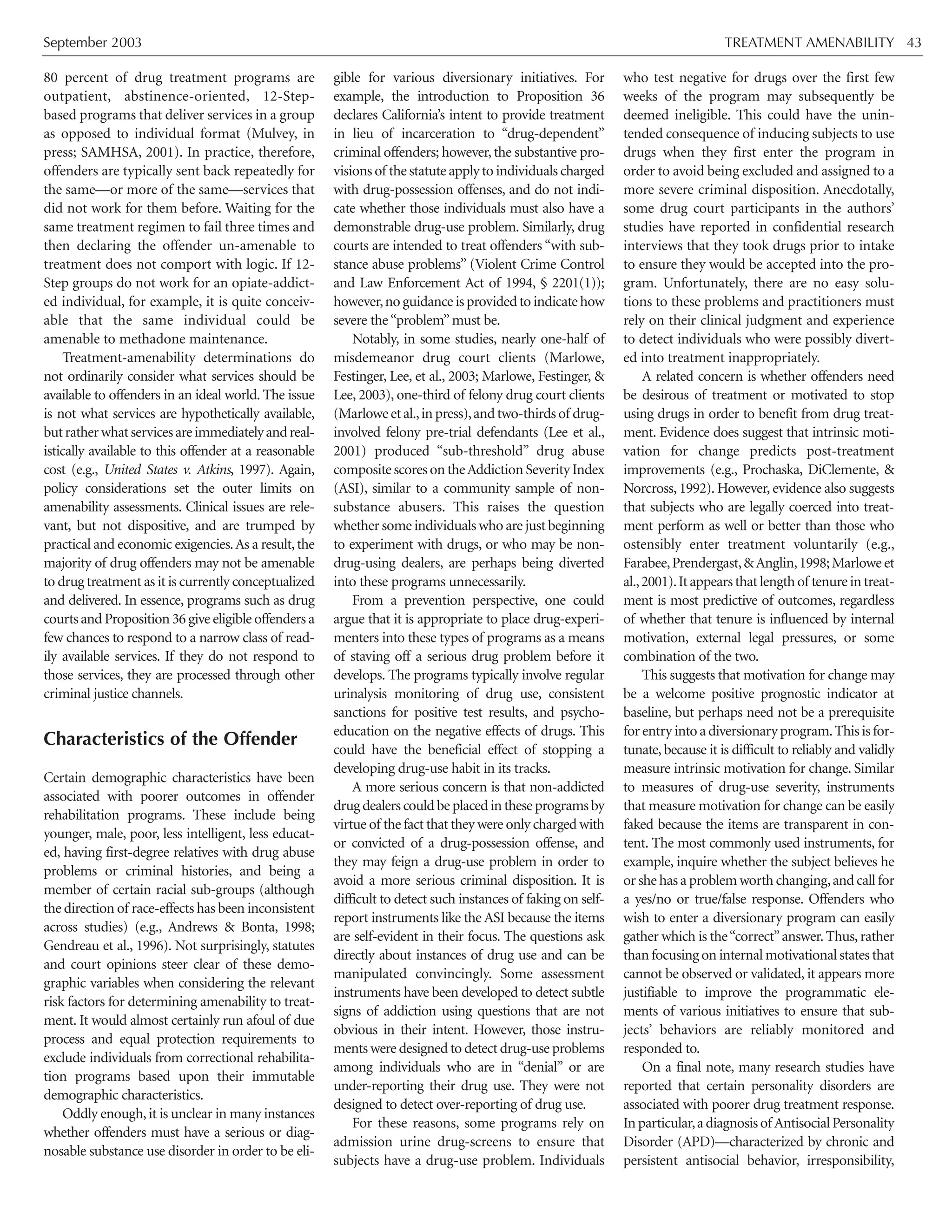 September 2003 TREATMENT AMENABILITY 43
80 percent of drug treatment programs are
outpatient, abstinence-oriented, 12-Step-
based programs that deliver services in a group
as opposed to individual format (Mulvey, in
press; SAMHSA, 2001). In practice, therefore,
offenders are typically sent back repeatedly for
the same—or more of the same—services that
did not work for them before. Waiting for the
same treatment regimen to fail three times and
then declaring the offender un-amenable to
treatment does not comport with logic. If 12-
Step groups do not work for an opiate-addict-
ed individual, for example, it is quite conceiv-
able that the same individual could be
amenable to methadone maintenance.
Treatment-amenability determinations do
not ordinarily consider what services should be
available to offenders in an ideal world. The issue
is not what services are hypothetically available,
butratherwhatservicesareimmediatelyandreal-
istically available to this offender at a reasonable
cost (e.g., United States v. Atkins, 1997). Again,
policy considerations set the outer limits on
amenability assessments. Clinical issues are rele-
vant, but not dispositive, and are trumped by
practical and economic exigencies.As a result,the
majority of drug offenders may not be amenable
to drug treatment as it is currently conceptualized
and delivered. In essence, programs such as drug
courts and Proposition 36 give eligible offenders a
few chances to respond to a narrow class of read-
ily available services. If they do not respond to
those services, they are processed through other
criminal justice channels.
Characteristics of the Offender
Certain demographic characteristics have been
associated with poorer outcomes in offender
rehabilitation programs. These include being
younger, male, poor, less intelligent, less educat-
ed, having first-degree relatives with drug abuse
problems or criminal histories, and being a
member of certain racial sub-groups (although
the direction of race-effects has been inconsistent
across studies) (e.g., Andrews & Bonta, 1998;
Gendreau et al., 1996). Not surprisingly, statutes
and court opinions steer clear of these demo-
graphic variables when considering the relevant
risk factors for determining amenability to treat-
ment. It would almost certainly run afoul of due
process and equal protection requirements to
exclude individuals from correctional rehabilita-
tion programs based upon their immutable
demographic characteristics.
Oddly enough,it is unclear in many instances
whether offenders must have a serious or diag-
nosable substance use disorder in order to be eli-
gible for various diversionary initiatives. For
example, the introduction to Proposition 36
declares California’s intent to provide treatment
in lieu of incarceration to “drug-dependent”
criminal offenders; however, the substantive pro-
visions of the statute apply to individuals charged
with drug-possession offenses, and do not indi-
cate whether those individuals must also have a
demonstrable drug-use problem. Similarly, drug
courts are intended to treat offenders “with sub-
stance abuse problems” (Violent Crime Control
and Law Enforcement Act of 1994, § 2201(1));
however,noguidanceisprovidedtoindicatehow
severe the“problem”must be.
Notably, in some studies, nearly one-half of
misdemeanor drug court clients (Marlowe,
Festinger, Lee, et al., 2003; Marlowe, Festinger, &
Lee, 2003), one-third of felony drug court clients
(Marloweetal.,inpress),andtwo-thirdsof drug-
involved felony pre-trial defendants (Lee et al.,
2001) produced “sub-threshold” drug abuse
compositescoresontheAddictionSeverityIndex
(ASI), similar to a community sample of non-
substance abusers. This raises the question
whether some individuals who are just beginning
to experiment with drugs, or who may be non-
drug-using dealers, are perhaps being diverted
into these programs unnecessarily.
From a prevention perspective, one could
argue that it is appropriate to place drug-experi-
menters into these types of programs as a means
of staving off a serious drug problem before it
develops. The programs typically involve regular
urinalysis monitoring of drug use, consistent
sanctions for positive test results, and psycho-
education on the negative effects of drugs. This
could have the beneficial effect of stopping a
developing drug-use habit in its tracks.
A more serious concern is that non-addicted
drugdealerscouldbeplacedintheseprogramsby
virtue of the fact that they were only charged with
or convicted of a drug-possession offense, and
they may feign a drug-use problem in order to
avoid a more serious criminal disposition. It is
difficult to detect such instances of faking on self-
report instruments like the ASI because the items
are self-evident in their focus. The questions ask
directly about instances of drug use and can be
manipulated convincingly. Some assessment
instruments have been developed to detect subtle
signs of addiction using questions that are not
obvious in their intent. However, those instru-
ments were designed to detect drug-use problems
among individuals who are in “denial” or are
under-reporting their drug use. They were not
designed to detect over-reporting of drug use.
For these reasons, some programs rely on
admission urine drug-screens to ensure that
subjects have a drug-use problem. Individuals
who test negative for drugs over the first few
weeks of the program may subsequently be
deemed ineligible. This could have the unin-
tended consequence of inducing subjects to use
drugs when they first enter the program in
order to avoid being excluded and assigned to a
more severe criminal disposition. Anecdotally,
some drug court participants in the authors’
studies have reported in confidential research
interviews that they took drugs prior to intake
to ensure they would be accepted into the pro-
gram. Unfortunately, there are no easy solu-
tions to these problems and practitioners must
rely on their clinical judgment and experience
to detect individuals who were possibly divert-
ed into treatment inappropriately.
A related concern is whether offenders need
be desirous of treatment or motivated to stop
using drugs in order to benefit from drug treat-
ment. Evidence does suggest that intrinsic moti-
vation for change predicts post-treatment
improvements (e.g., Prochaska, DiClemente, &
Norcross, 1992). However, evidence also suggests
that subjects who are legally coerced into treat-
ment perform as well or better than those who
ostensibly enter treatment voluntarily (e.g.,
Farabee,Prendergast,&Anglin,1998;Marlowe et
al.,2001).Itappearsthatlengthof tenureintreat-
ment is most predictive of outcomes, regardless
of whether that tenure is influenced by internal
motivation, external legal pressures, or some
combination of the two.
This suggests that motivation for change may
be a welcome positive prognostic indicator at
baseline, but perhaps need not be a prerequisite
for entry into a diversionary program.This is for-
tunate, because it is difficult to reliably and validly
measure intrinsic motivation for change. Similar
to measures of drug-use severity, instruments
that measure motivation for change can be easily
faked because the items are transparent in con-
tent. The most commonly used instruments, for
example, inquire whether the subject believes he
or she has a problem worth changing,and call for
a yes/no or true/false response. Offenders who
wish to enter a diversionary program can easily
gather which is the“correct”answer.Thus,rather
than focusing on internal motivational states that
cannot be observed or validated, it appears more
justifiable to improve the programmatic ele-
ments of various initiatives to ensure that sub-
jects’ behaviors are reliably monitored and
responded to.
On a final note, many research studies have
reported that certain personality disorders are
associated with poorer drug treatment response.
Inparticular,adiagnosisof AntisocialPersonality
Disorder (APD)—characterized by chronic and
persistent antisocial behavior, irresponsibility,
 