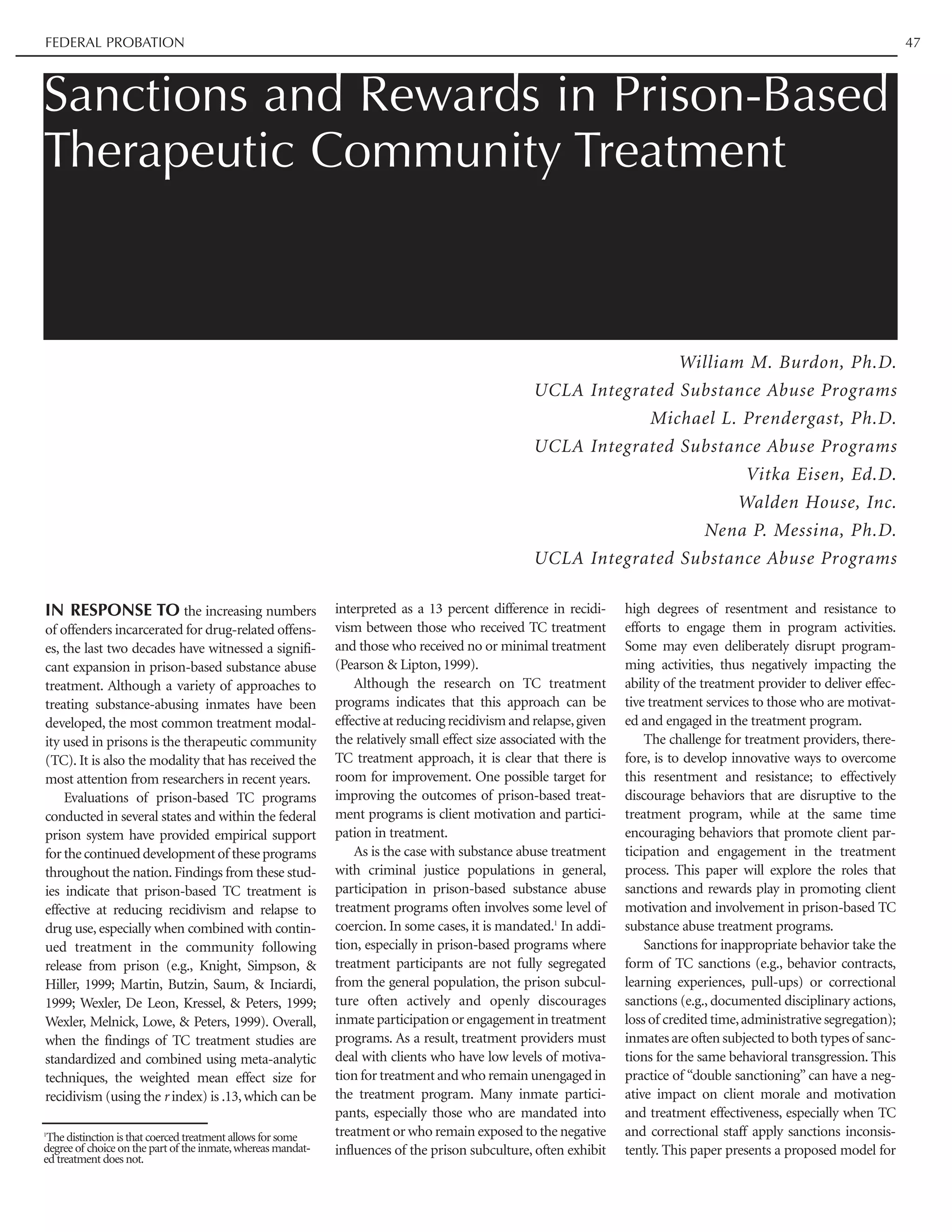 IN RESPONSE TO the increasing numbers
of offenders incarcerated for drug-related offens-
es, the last two decades have witnessed a signifi-
cant expansion in prison-based substance abuse
treatment. Although a variety of approaches to
treating substance-abusing inmates have been
developed, the most common treatment modal-
ity used in prisons is the therapeutic community
(TC). It is also the modality that has received the
most attention from researchers in recent years.
Evaluations of prison-based TC programs
conducted in several states and within the federal
prison system have provided empirical support
forthecontinueddevelopmentof theseprograms
throughout the nation.Findings from these stud-
ies indicate that prison-based TC treatment is
effective at reducing recidivism and relapse to
drug use, especially when combined with contin-
ued treatment in the community following
release from prison (e.g., Knight, Simpson, &
Hiller, 1999; Martin, Butzin, Saum, & Inciardi,
1999; Wexler, De Leon, Kressel, & Peters, 1999;
Wexler, Melnick, Lowe, & Peters, 1999). Overall,
when the findings of TC treatment studies are
standardized and combined using meta-analytic
techniques, the weighted mean effect size for
recidivism (using the r index) is .13,which can be
interpreted as a 13 percent difference in recidi-
vism between those who received TC treatment
and those who received no or minimal treatment
(Pearson & Lipton, 1999).
Although the research on TC treatment
programs indicates that this approach can be
effective at reducing recidivism and relapse,given
the relatively small effect size associated with the
TC treatment approach, it is clear that there is
room for improvement. One possible target for
improving the outcomes of prison-based treat-
ment programs is client motivation and partici-
pation in treatment.
As is the case with substance abuse treatment
with criminal justice populations in general,
participation in prison-based substance abuse
treatment programs often involves some level of
coercion. In some cases, it is mandated.1
In addi-
tion, especially in prison-based programs where
treatment participants are not fully segregated
from the general population, the prison subcul-
ture often actively and openly discourages
inmate participation or engagement in treatment
programs. As a result, treatment providers must
deal with clients who have low levels of motiva-
tion for treatment and who remain unengaged in
the treatment program. Many inmate partici-
pants, especially those who are mandated into
treatment or who remain exposed to the negative
influences of the prison subculture, often exhibit
high degrees of resentment and resistance to
efforts to engage them in program activities.
Some may even deliberately disrupt program-
ming activities, thus negatively impacting the
ability of the treatment provider to deliver effec-
tive treatment services to those who are motivat-
ed and engaged in the treatment program.
The challenge for treatment providers, there-
fore, is to develop innovative ways to overcome
this resentment and resistance; to effectively
discourage behaviors that are disruptive to the
treatment program, while at the same time
encouraging behaviors that promote client par-
ticipation and engagement in the treatment
process. This paper will explore the roles that
sanctions and rewards play in promoting client
motivation and involvement in prison-based TC
substance abuse treatment programs.
Sanctions for inappropriate behavior take the
form of TC sanctions (e.g., behavior contracts,
learning experiences, pull-ups) or correctional
sanctions (e.g., documented disciplinary actions,
loss of credited time,administrative segregation);
inmates are often subjected to both types of sanc-
tions for the same behavioral transgression. This
practice of “double sanctioning” can have a neg-
ative impact on client morale and motivation
and treatment effectiveness, especially when TC
and correctional staff apply sanctions inconsis-
tently. This paper presents a proposed model for
Sanctions and Rewards in Prison-Based
Therapeutic Community Treatment
William M. Burdon, Ph.D.
UCLA Integrated Substance Abuse Programs
Michael L. Prendergast, Ph.D.
UCLA Integrated Substance Abuse Programs
Vitka Eisen, Ed.D.
Walden House, Inc.
Nena P. Messina, Ph.D.
UCLA Integrated Substance Abuse Programs
FEDERAL PROBATION 47
1
The distinction is that coerced treatment allows for some
degree of choice on the part of the inmate,whereas mandat-
ed treatment does not.
 