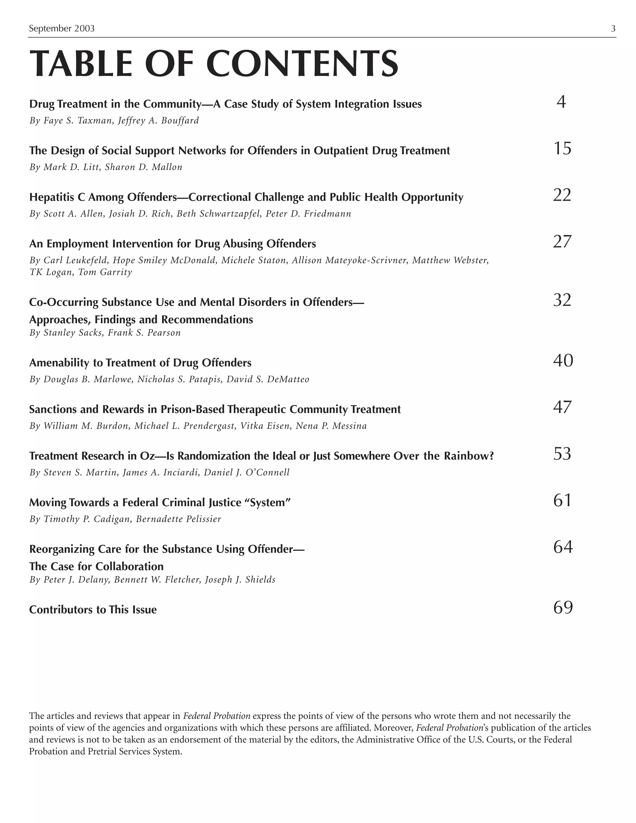 September 2003 3
TABLE OF CONTENTS
Drug Treatment in the Community—A Case Study of System Integration Issues 4
By Faye S. Taxman, Jeffrey A. Bouffard
The Design of Social Support Networks for Offenders in Outpatient Drug Treatment 15
By Mark D. Litt, Sharon D. Mallon
Hepatitis C Among Offenders—Correctional Challenge and Public Health Opportunity 22
By Scott A. Allen, Josiah D. Rich, Beth Schwartzapfel, Peter D. Friedmann
An Employment Intervention for Drug Abusing Offenders 27
By Carl Leukefeld, Hope Smiley McDonald, Michele Staton, Allison Mateyoke-Scrivner, Matthew Webster,
TK Logan, Tom Garrity
Co-Occurring Substance Use and Mental Disorders in Offenders— 32
Approaches, Findings and Recommendations
By Stanley Sacks, Frank S. Pearson
Amenability to Treatment of Drug Offenders 40
By Douglas B. Marlowe, Nicholas S. Patapis, David S. DeMatteo
Sanctions and Rewards in Prison-Based Therapeutic Community Treatment 47
By William M. Burdon, Michael L. Prendergast, Vitka Eisen, Nena P. Messina
Treatment Research in Oz—Is Randomization the Ideal or Just Somewhere Over the Rainbow? 53
By Steven S. Martin, James A. Inciardi, Daniel J. O’Connell
Moving Towards a Federal Criminal Justice “System” 61
By Timothy P. Cadigan, Bernadette Pelissier
Reorganizing Care for the Substance Using Offender— 64
The Case for Collaboration
By Peter J. Delany, Bennett W. Fletcher, Joseph J. Shields
Contributors to This Issue 69
The articles and reviews that appear in Federal Probation express the points of view of the persons who wrote them and not necessarily the
points of view of the agencies and organizations with which these persons are affiliated. Moreover, Federal Probation’s publication of the articles
and reviews is not to be taken as an endorsement of the material by the editors, the Administrative Office of the U.S. Courts, or the Federal
Probation and Pretrial Services System.
 