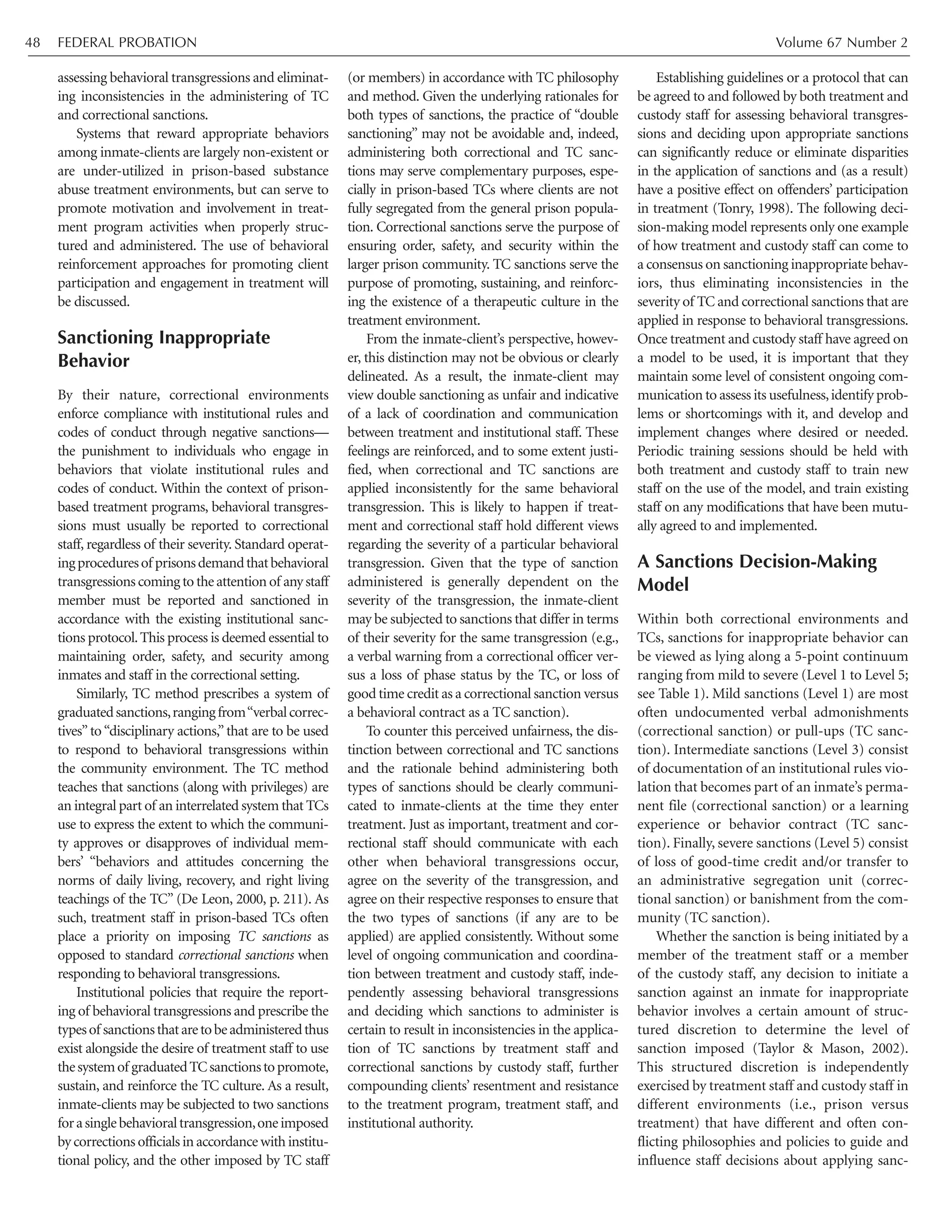 assessing behavioral transgressions and eliminat-
ing inconsistencies in the administering of TC
and correctional sanctions.
Systems that reward appropriate behaviors
among inmate-clients are largely non-existent or
are under-utilized in prison-based substance
abuse treatment environments, but can serve to
promote motivation and involvement in treat-
ment program activities when properly struc-
tured and administered. The use of behavioral
reinforcement approaches for promoting client
participation and engagement in treatment will
be discussed.
Sanctioning Inappropriate
Behavior
By their nature, correctional environments
enforce compliance with institutional rules and
codes of conduct through negative sanctions—
the punishment to individuals who engage in
behaviors that violate institutional rules and
codes of conduct. Within the context of prison-
based treatment programs, behavioral transgres-
sions must usually be reported to correctional
staff, regardless of their severity. Standard operat-
ingproceduresof prisonsdemandthatbehavioral
transgressions coming to the attention of any staff
member must be reported and sanctioned in
accordance with the existing institutional sanc-
tions protocol.This process is deemed essential to
maintaining order, safety, and security among
inmates and staff in the correctional setting.
Similarly, TC method prescribes a system of
graduatedsanctions,rangingfrom“verbalcorrec-
tives”to“disciplinary actions,”that are to be used
to respond to behavioral transgressions within
the community environment. The TC method
teaches that sanctions (along with privileges) are
an integral part of an interrelated system that TCs
use to express the extent to which the communi-
ty approves or disapproves of individual mem-
bers’ “behaviors and attitudes concerning the
norms of daily living, recovery, and right living
teachings of the TC” (De Leon, 2000, p. 211). As
such, treatment staff in prison-based TCs often
place a priority on imposing TC sanctions as
opposed to standard correctional sanctions when
responding to behavioral transgressions.
Institutional policies that require the report-
ing of behavioral transgressions and prescribe the
typesof sanctionsthataretobeadministeredthus
exist alongside the desire of treatment staff to use
thesystemof graduatedTCsanctionstopromote,
sustain, and reinforce the TC culture. As a result,
inmate-clients may be subjected to two sanctions
forasinglebehavioraltransgression,oneimposed
by corrections officials in accordance with institu-
tional policy, and the other imposed by TC staff
(or members) in accordance with TC philosophy
and method. Given the underlying rationales for
both types of sanctions, the practice of “double
sanctioning” may not be avoidable and, indeed,
administering both correctional and TC sanc-
tions may serve complementary purposes, espe-
cially in prison-based TCs where clients are not
fully segregated from the general prison popula-
tion. Correctional sanctions serve the purpose of
ensuring order, safety, and security within the
larger prison community. TC sanctions serve the
purpose of promoting, sustaining, and reinforc-
ing the existence of a therapeutic culture in the
treatment environment.
From the inmate-client’s perspective, howev-
er, this distinction may not be obvious or clearly
delineated. As a result, the inmate-client may
view double sanctioning as unfair and indicative
of a lack of coordination and communication
between treatment and institutional staff. These
feelings are reinforced, and to some extent justi-
fied, when correctional and TC sanctions are
applied inconsistently for the same behavioral
transgression. This is likely to happen if treat-
ment and correctional staff hold different views
regarding the severity of a particular behavioral
transgression. Given that the type of sanction
administered is generally dependent on the
severity of the transgression, the inmate-client
may be subjected to sanctions that differ in terms
of their severity for the same transgression (e.g.,
a verbal warning from a correctional officer ver-
sus a loss of phase status by the TC, or loss of
good time credit as a correctional sanction versus
a behavioral contract as a TC sanction).
To counter this perceived unfairness, the dis-
tinction between correctional and TC sanctions
and the rationale behind administering both
types of sanctions should be clearly communi-
cated to inmate-clients at the time they enter
treatment. Just as important, treatment and cor-
rectional staff should communicate with each
other when behavioral transgressions occur,
agree on the severity of the transgression, and
agree on their respective responses to ensure that
the two types of sanctions (if any are to be
applied) are applied consistently. Without some
level of ongoing communication and coordina-
tion between treatment and custody staff, inde-
pendently assessing behavioral transgressions
and deciding which sanctions to administer is
certain to result in inconsistencies in the applica-
tion of TC sanctions by treatment staff and
correctional sanctions by custody staff, further
compounding clients’ resentment and resistance
to the treatment program, treatment staff, and
institutional authority.
Establishing guidelines or a protocol that can
be agreed to and followed by both treatment and
custody staff for assessing behavioral transgres-
sions and deciding upon appropriate sanctions
can significantly reduce or eliminate disparities
in the application of sanctions and (as a result)
have a positive effect on offenders’ participation
in treatment (Tonry, 1998). The following deci-
sion-making model represents only one example
of how treatment and custody staff can come to
a consensus on sanctioning inappropriate behav-
iors, thus eliminating inconsistencies in the
severity of TC and correctional sanctions that are
applied in response to behavioral transgressions.
Once treatment and custody staff have agreed on
a model to be used, it is important that they
maintain some level of consistent ongoing com-
munication to assess its usefulness,identify prob-
lems or shortcomings with it, and develop and
implement changes where desired or needed.
Periodic training sessions should be held with
both treatment and custody staff to train new
staff on the use of the model, and train existing
staff on any modifications that have been mutu-
ally agreed to and implemented.
A Sanctions Decision-Making
Model
Within both correctional environments and
TCs, sanctions for inappropriate behavior can
be viewed as lying along a 5-point continuum
ranging from mild to severe (Level 1 to Level 5;
see Table 1). Mild sanctions (Level 1) are most
often undocumented verbal admonishments
(correctional sanction) or pull-ups (TC sanc-
tion). Intermediate sanctions (Level 3) consist
of documentation of an institutional rules vio-
lation that becomes part of an inmate’s perma-
nent file (correctional sanction) or a learning
experience or behavior contract (TC sanc-
tion). Finally, severe sanctions (Level 5) consist
of loss of good-time credit and/or transfer to
an administrative segregation unit (correc-
tional sanction) or banishment from the com-
munity (TC sanction).
Whether the sanction is being initiated by a
member of the treatment staff or a member
of the custody staff, any decision to initiate a
sanction against an inmate for inappropriate
behavior involves a certain amount of struc-
tured discretion to determine the level of
sanction imposed (Taylor & Mason, 2002).
This structured discretion is independently
exercised by treatment staff and custody staff in
different environments (i.e., prison versus
treatment) that have different and often con-
flicting philosophies and policies to guide and
influence staff decisions about applying sanc-
FEDERAL PROBATION Volume 67 Number 248
 