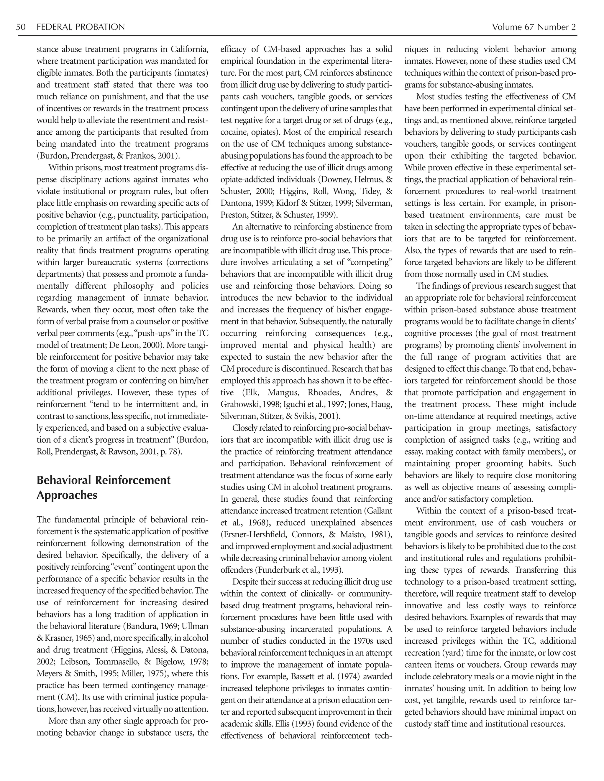 stance abuse treatment programs in California,
where treatment participation was mandated for
eligible inmates. Both the participants (inmates)
and treatment staff stated that there was too
much reliance on punishment, and that the use
of incentives or rewards in the treatment process
would help to alleviate the resentment and resist-
ance among the participants that resulted from
being mandated into the treatment programs
(Burdon, Prendergast, & Frankos, 2001).
Withinprisons,mosttreatmentprogramsdis-
pense disciplinary actions against inmates who
violate institutional or program rules, but often
place little emphasis on rewarding specific acts of
positive behavior (e.g., punctuality, participation,
completion of treatment plan tasks).This appears
to be primarily an artifact of the organizational
reality that finds treatment programs operating
within larger bureaucratic systems (corrections
departments) that possess and promote a funda-
mentally different philosophy and policies
regarding management of inmate behavior.
Rewards, when they occur, most often take the
form of verbal praise from a counselor or positive
verbal peer comments (e.g.,“push-ups”in the TC
model of treatment; De Leon, 2000). More tangi-
ble reinforcement for positive behavior may take
the form of moving a client to the next phase of
the treatment program or conferring on him/her
additional privileges. However, these types of
reinforcement “tend to be intermittent and, in
contrasttosanctions,lessspecific,notimmediate-
ly experienced, and based on a subjective evalua-
tion of a client’s progress in treatment” (Burdon,
Roll, Prendergast, & Rawson, 2001, p. 78).
Behavioral Reinforcement
Approaches
The fundamental principle of behavioral rein-
forcement is the systematic application of positive
reinforcement following demonstration of the
desired behavior. Specifically, the delivery of a
positivelyreinforcing“event”contingentuponthe
performance of a specific behavior results in the
increasedfrequencyof thespecifiedbehavior.The
use of reinforcement for increasing desired
behaviors has a long tradition of application in
the behavioral literature (Bandura, 1969; Ullman
&Krasner,1965)and,morespecifically,inalcohol
and drug treatment (Higgins, Alessi, & Datona,
2002; Leibson, Tommasello, & Bigelow, 1978;
Meyers & Smith, 1995; Miller, 1975), where this
practice has been termed contingency manage-
ment (CM). Its use with criminal justice popula-
tions,however,hasreceivedvirtuallynoattention.
More than any other single approach for pro-
moting behavior change in substance users, the
efficacy of CM-based approaches has a solid
empirical foundation in the experimental litera-
ture. For the most part, CM reinforces abstinence
from illicit drug use by delivering to study partici-
pants cash vouchers, tangible goods, or services
contingentuponthedeliveryof urinesamplesthat
test negative for a target drug or set of drugs (e.g.,
cocaine, opiates). Most of the empirical research
on the use of CM techniques among substance-
abusing populations has found the approach to be
effective at reducing the use of illicit drugs among
opiate-addicted individuals (Downey, Helmus, &
Schuster, 2000; Higgins, Roll, Wong, Tidey, &
Dantona, 1999; Kidorf & Stitzer, 1999; Silverman,
Preston, Stitzer, & Schuster, 1999).
An alternative to reinforcing abstinence from
drug use is to reinforce pro-social behaviors that
are incompatible with illicit drug use.This proce-
dure involves articulating a set of “competing”
behaviors that are incompatible with illicit drug
use and reinforcing those behaviors. Doing so
introduces the new behavior to the individual
and increases the frequency of his/her engage-
ment in that behavior. Subsequently, the naturally
occurring reinforcing consequences (e.g.,
improved mental and physical health) are
expected to sustain the new behavior after the
CM procedure is discontinued.Research that has
employed this approach has shown it to be effec-
tive (Elk, Mangus, Rhoades, Andres, &
Grabowski,1998; Iguchi et al.,1997; Jones,Haug,
Silverman, Stitzer, & Svikis, 2001).
Closelyrelatedtoreinforcingpro-socialbehav-
iors that are incompatible with illicit drug use is
the practice of reinforcing treatment attendance
and participation. Behavioral reinforcement of
treatment attendance was the focus of some early
studies using CM in alcohol treatment programs.
In general, these studies found that reinforcing
attendance increased treatment retention (Gallant
et al., 1968), reduced unexplained absences
(Ersner-Hershfield, Connors, & Maisto, 1981),
and improved employment and social adjustment
while decreasing criminal behavior among violent
offenders (Funderburk et al., 1993).
Despite their success at reducing illicit drug use
within the context of clinically- or community-
based drug treatment programs, behavioral rein-
forcement procedures have been little used with
substance-abusing incarcerated populations. A
number of studies conducted in the 1970s used
behavioralreinforcementtechniquesinanattempt
to improve the management of inmate popula-
tions. For example, Bassett et al. (1974) awarded
increased telephone privileges to inmates contin-
gentontheirattendanceataprisoneducationcen-
ter and reported subsequent improvement in their
academic skills. Ellis (1993) found evidence of the
effectiveness of behavioral reinforcement tech-
niques in reducing violent behavior among
inmates. However, none of these studies used CM
techniqueswithinthecontextof prison-basedpro-
grams for substance-abusing inmates.
Most studies testing the effectiveness of CM
have been performed in experimental clinical set-
tings and, as mentioned above, reinforce targeted
behaviors by delivering to study participants cash
vouchers, tangible goods, or services contingent
upon their exhibiting the targeted behavior.
While proven effective in these experimental set-
tings, the practical application of behavioral rein-
forcement procedures to real-world treatment
settings is less certain. For example, in prison-
based treatment environments, care must be
taken in selecting the appropriate types of behav-
iors that are to be targeted for reinforcement.
Also, the types of rewards that are used to rein-
force targeted behaviors are likely to be different
from those normally used in CM studies.
The findings of previous research suggest that
an appropriate role for behavioral reinforcement
within prison-based substance abuse treatment
programs would be to facilitate change in clients’
cognitive processes (the goal of most treatment
programs) by promoting clients’ involvement in
the full range of program activities that are
designedtoeffectthischange.Tothatend,behav-
iors targeted for reinforcement should be those
that promote participation and engagement in
the treatment process. These might include
on-time attendance at required meetings, active
participation in group meetings, satisfactory
completion of assigned tasks (e.g., writing and
essay, making contact with family members), or
maintaining proper grooming habits. Such
behaviors are likely to require close monitoring
as well as objective means of assessing compli-
ance and/or satisfactory completion.
Within the context of a prison-based treat-
ment environment, use of cash vouchers or
tangible goods and services to reinforce desired
behaviors is likely to be prohibited due to the cost
and institutional rules and regulations prohibit-
ing these types of rewards. Transferring this
technology to a prison-based treatment setting,
therefore, will require treatment staff to develop
innovative and less costly ways to reinforce
desired behaviors. Examples of rewards that may
be used to reinforce targeted behaviors include
increased privileges within the TC, additional
recreation (yard) time for the inmate, or low cost
canteen items or vouchers. Group rewards may
include celebratory meals or a movie night in the
inmates’ housing unit. In addition to being low
cost, yet tangible, rewards used to reinforce tar-
geted behaviors should have minimal impact on
custody staff time and institutional resources.
FEDERAL PROBATION Volume 67 Number 250
 