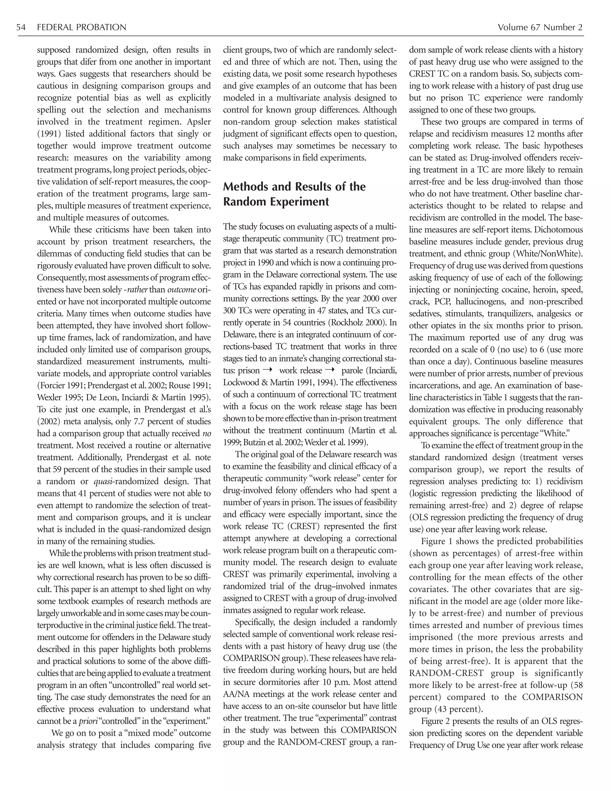 FEDERAL PROBATION Volume 67 Number 254
supposed randomized design, often results in
groups that difer from one another in important
ways. Gaes suggests that researchers should be
cautious in designing comparison groups and
recognize potential bias as well as explicitly
spelling out the selection and mechanisms
involved in the treatment regimen. Apsler
(1991) listed additional factors that singly or
together would improve treatment outcome
research: measures on the variability among
treatment programs,long project periods,objec-
tive validation of self-report measures,the coop-
eration of the treatment programs, large sam-
ples, multiple measures of treatment experience,
and multiple measures of outcomes.
While these criticisms have been taken into
account by prison treatment researchers, the
dilemmas of conducting field studies that can be
rigorously evaluated have proven difficult to solve.
Consequently,mostassessmentsof programeffec-
tiveness have been solely -rather than outcome ori-
ented or have not incorporated multiple outcome
criteria. Many times when outcome studies have
been attempted, they have involved short follow-
up time frames, lack of randomization, and have
included only limited use of comparison groups,
standardized measurement instruments, multi-
variate models, and appropriate control variables
(Forcier 1991;Prendergast et al.2002;Rouse 1991;
Wexler 1995; De Leon, Inciardi & Martin 1995).
To cite just one example, in Prendergast et al.’s
(2002) meta analysis, only 7.7 percent of studies
had a comparison group that actually received no
treatment. Most received a routine or alternative
treatment. Additionally, Prendergast et al. note
that 59 percent of the studies in their sample used
a random or quasi-randomized design. That
means that 41 percent of studies were not able to
even attempt to randomize the selection of treat-
ment and comparison groups, and it is unclear
what is included in the quasi-randomized design
in many of the remaining studies.
Whiletheproblemswithprisontreatmentstud-
ies are well known, what is less often discussed is
why correctional research has proven to be so diffi-
cult. This paper is an attempt to shed light on why
some textbook examples of research methods are
largelyunworkableandinsomecasesmaybecoun-
terproductiveinthecriminaljusticefield.Thetreat-
ment outcome for offenders in the Delaware study
described in this paper highlights both problems
and practical solutions to some of the above diffi-
cultiesthatarebeingappliedtoevaluateatreatment
program in an often“uncontrolled”real world set-
ting. The case study demonstrates the need for an
effective process evaluation to understand what
cannot be a priori“controlled”in the“experiment.”
We go on to posit a “mixed mode” outcome
analysis strategy that includes comparing five
client groups, two of which are randomly select-
ed and three of which are not. Then, using the
existing data, we posit some research hypotheses
and give examples of an outcome that has been
modeled in a multivariate analysis designed to
control for known group differences. Although
non-random group selection makes statistical
judgment of significant effects open to question,
such analyses may sometimes be necessary to
make comparisons in field experiments.
Methods and Results of the
Random Experiment
The study focuses on evaluating aspects of a multi-
stage therapeutic community (TC) treatment pro-
gram that was started as a research demonstration
project in 1990 and which is now a continuing pro-
gram in the Delaware correctional system. The use
of TCs has expanded rapidly in prisons and com-
munity corrections settings. By the year 2000 over
300 TCs were operating in 47 states, and TCs cur-
rently operate in 54 countries (Rockholz 2000). In
Delaware, there is an integrated continuum of cor-
rections-based TC treatment that works in three
stages tied to an inmate’s changing correctional sta-
tus: prison { work release { parole (Inciardi,
Lockwood & Martin 1991, 1994). The effectiveness
of such a continuum of correctional TC treatment
with a focus on the work release stage has been
showntobemoreeffectivethanin-prisontreatment
without the treatment continuum (Martin et al.
1999;Butzin et al.2002;Wexler et al.1999).
The original goal of the Delaware research was
to examine the feasibility and clinical efficacy of a
therapeutic community “work release” center for
drug-involved felony offenders who had spent a
number of years in prison.The issues of feasibility
and efficacy were especially important, since the
work release TC (CREST) represented the first
attempt anywhere at developing a correctional
work release program built on a therapeutic com-
munity model. The research design to evaluate
CREST was primarily experimental, involving a
randomized trial of the drug–involved inmates
assigned to CREST with a group of drug-involved
inmates assigned to regular work release.
Specifically, the design included a randomly
selected sample of conventional work release resi-
dents with a past history of heavy drug use (the
COMPARISON group).These releasees have rela-
tive freedom during working hours, but are held
in secure dormitories after 10 p.m. Most attend
AA/NA meetings at the work release center and
have access to an on-site counselor but have little
other treatment. The true “experimental” contrast
in the study was between this COMPARISON
group and the RANDOM-CREST group, a ran-
dom sample of work release clients with a history
of past heavy drug use who were assigned to the
CREST TC on a random basis. So, subjects com-
ing to work release with a history of past drug use
but no prison TC experience were randomly
assigned to one of these two groups.
These two groups are compared in terms of
relapse and recidivism measures 12 months after
completing work release. The basic hypotheses
can be stated as: Drug-involved offenders receiv-
ing treatment in a TC are more likely to remain
arrest-free and be less drug-involved than those
who do not have treatment. Other baseline char-
acteristics thought to be related to relapse and
recidivism are controlled in the model. The base-
line measures are self-report items. Dichotomous
baseline measures include gender, previous drug
treatment, and ethnic group (White/NonWhite).
Frequencyof drugusewasderivedfromquestions
asking frequency of use of each of the following:
injecting or noninjecting cocaine, heroin, speed,
crack, PCP, hallucinogens, and non-prescribed
sedatives, stimulants, tranquilizers, analgesics or
other opiates in the six months prior to prison.
The maximum reported use of any drug was
recorded on a scale of 0 (no use) to 6 (use more
than once a day). Continuous baseline measures
were number of prior arrests,number of previous
incarcerations, and age. An examination of base-
line characteristics in Table 1 suggests that the ran-
domization was effective in producing reasonably
equivalent groups. The only difference that
approaches significance is percentage“White.”
Toexaminetheeffectof treatmentgroupinthe
standard randomized design (treatment verses
comparison group), we report the results of
regression analyses predicting to: 1) recidivism
(logistic regression predicting the likelihood of
remaining arrest-free) and 2) degree of relapse
(OLS regression predicting the frequency of drug
use) one year after leaving work release.
Figure 1 shows the predicted probabilities
(shown as percentages) of arrest-free within
each group one year after leaving work release,
controlling for the mean effects of the other
covariates. The other covariates that are sig-
nificant in the model are age (older more like-
ly to be arrest-free) and number of previous
times arrested and number of previous times
imprisoned (the more previous arrests and
more times in prison, the less the probability
of being arrest-free). It is apparent that the
RANDOM-CREST group is significantly
more likely to be arrest-free at follow-up (58
percent) compared to the COMPARISON
group (43 percent).
Figure 2 presents the results of an OLS regres-
sion predicting scores on the dependent variable
Frequency of Drug Use one year after work release
 