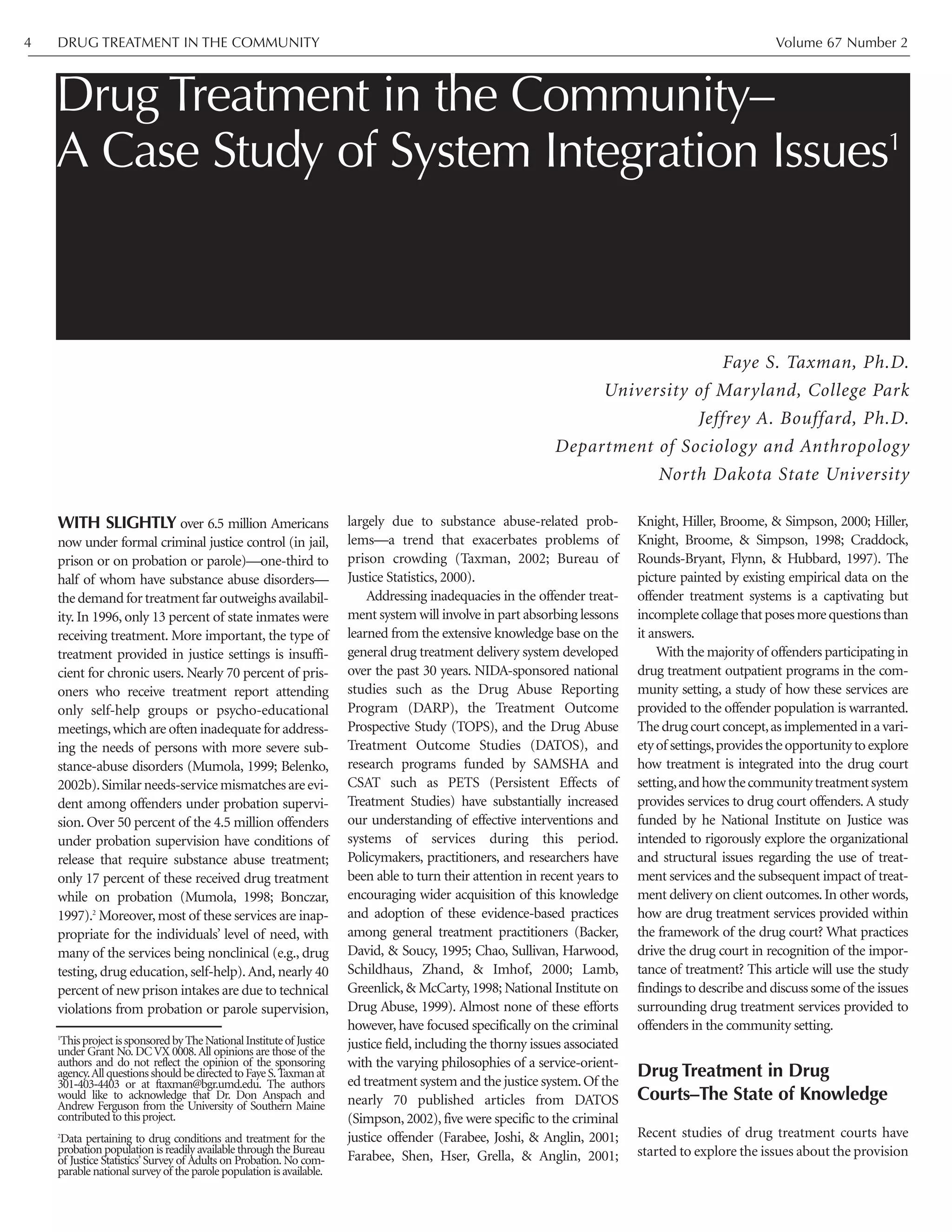 WITH SLIGHTLY over 6.5 million Americans
now under formal criminal justice control (in jail,
prison or on probation or parole)—one-third to
half of whom have substance abuse disorders—
the demand for treatment far outweighs availabil-
ity. In 1996, only 13 percent of state inmates were
receiving treatment. More important, the type of
treatment provided in justice settings is insuffi-
cient for chronic users. Nearly 70 percent of pris-
oners who receive treatment report attending
only self-help groups or psycho-educational
meetings,which are often inadequate for address-
ing the needs of persons with more severe sub-
stance-abuse disorders (Mumola, 1999; Belenko,
2002b).Similarneeds-servicemismatchesareevi-
dent among offenders under probation supervi-
sion. Over 50 percent of the 4.5 million offenders
under probation supervision have conditions of
release that require substance abuse treatment;
only 17 percent of these received drug treatment
while on probation (Mumola, 1998; Bonczar,
1997).2
Moreover,most of these services are inap-
propriate for the individuals’ level of need, with
many of the services being nonclinical (e.g., drug
testing, drug education, self-help).And, nearly 40
percent of new prison intakes are due to technical
violations from probation or parole supervision,
largely due to substance abuse-related prob-
lems—a trend that exacerbates problems of
prison crowding (Taxman, 2002; Bureau of
Justice Statistics, 2000).
Addressing inadequacies in the offender treat-
ment system will involve in part absorbing lessons
learned from the extensive knowledge base on the
general drug treatment delivery system developed
over the past 30 years. NIDA-sponsored national
studies such as the Drug Abuse Reporting
Program (DARP), the Treatment Outcome
Prospective Study (TOPS), and the Drug Abuse
Treatment Outcome Studies (DATOS), and
research programs funded by SAMSHA and
CSAT such as PETS (Persistent Effects of
Treatment Studies) have substantially increased
our understanding of effective interventions and
systems of services during this period.
Policymakers, practitioners, and researchers have
been able to turn their attention in recent years to
encouraging wider acquisition of this knowledge
and adoption of these evidence-based practices
among general treatment practitioners (Backer,
David, & Soucy, 1995; Chao, Sullivan, Harwood,
Schildhaus, Zhand, & Imhof, 2000; Lamb,
Greenlick,& McCarty,1998; National Institute on
Drug Abuse, 1999). Almost none of these efforts
however, have focused specifically on the criminal
justice field, including the thorny issues associated
with the varying philosophies of a service-orient-
ed treatment system and the justice system.Of the
nearly 70 published articles from DATOS
(Simpson, 2002), five were specific to the criminal
justice offender (Farabee, Joshi, & Anglin, 2001;
Farabee, Shen, Hser, Grella, & Anglin, 2001;
Knight, Hiller, Broome, & Simpson, 2000; Hiller,
Knight, Broome, & Simpson, 1998; Craddock,
Rounds-Bryant, Flynn, & Hubbard, 1997). The
picture painted by existing empirical data on the
offender treatment systems is a captivating but
incompletecollagethatposesmorequestionsthan
it answers.
With the majority of offenders participating in
drug treatment outpatient programs in the com-
munity setting, a study of how these services are
provided to the offender population is warranted.
The drug court concept,as implemented in a vari-
etyof settings,providestheopportunitytoexplore
how treatment is integrated into the drug court
setting,andhowthecommunitytreatmentsystem
provides services to drug court offenders. A study
funded by he National Institute on Justice was
intended to rigorously explore the organizational
and structural issues regarding the use of treat-
ment services and the subsequent impact of treat-
ment delivery on client outcomes.In other words,
how are drug treatment services provided within
the framework of the drug court? What practices
drive the drug court in recognition of the impor-
tance of treatment? This article will use the study
findings to describe and discuss some of the issues
surrounding drug treatment services provided to
offenders in the community setting.
Drug Treatment in Drug
Courts–The State of Knowledge
Recent studies of drug treatment courts have
started to explore the issues about the provision
Drug Treatment in the Community–
A Case Study of System Integration Issues1
Faye S. Taxman, Ph.D.
University of Maryland, College Park
Jeffrey A. Bouffard, Ph.D.
Department of Sociology and Anthropology
North Dakota State University
DRUG TREATMENT IN THE COMMUNITY Volume 67 Number 24
1
ThisprojectissponsoredbyTheNationalInstituteof Justice
under Grant No. DC VX 0008.All opinions are those of the
authors and do not reflect the opinion of the sponsoring
agency.AllquestionsshouldbedirectedtoFayeS.Taxmanat
301-403-4403 or at ftaxman@bgr.umd.edu. The authors
would like to acknowledge that Dr. Don Anspach and
Andrew Ferguson from the University of Southern Maine
contributed to this project.
2
Data pertaining to drug conditions and treatment for the
probation population is readily available through the Bureau
of Justice Statistics’Survey of Adults on Probation. No com-
parable national survey of the parole population is available.
 