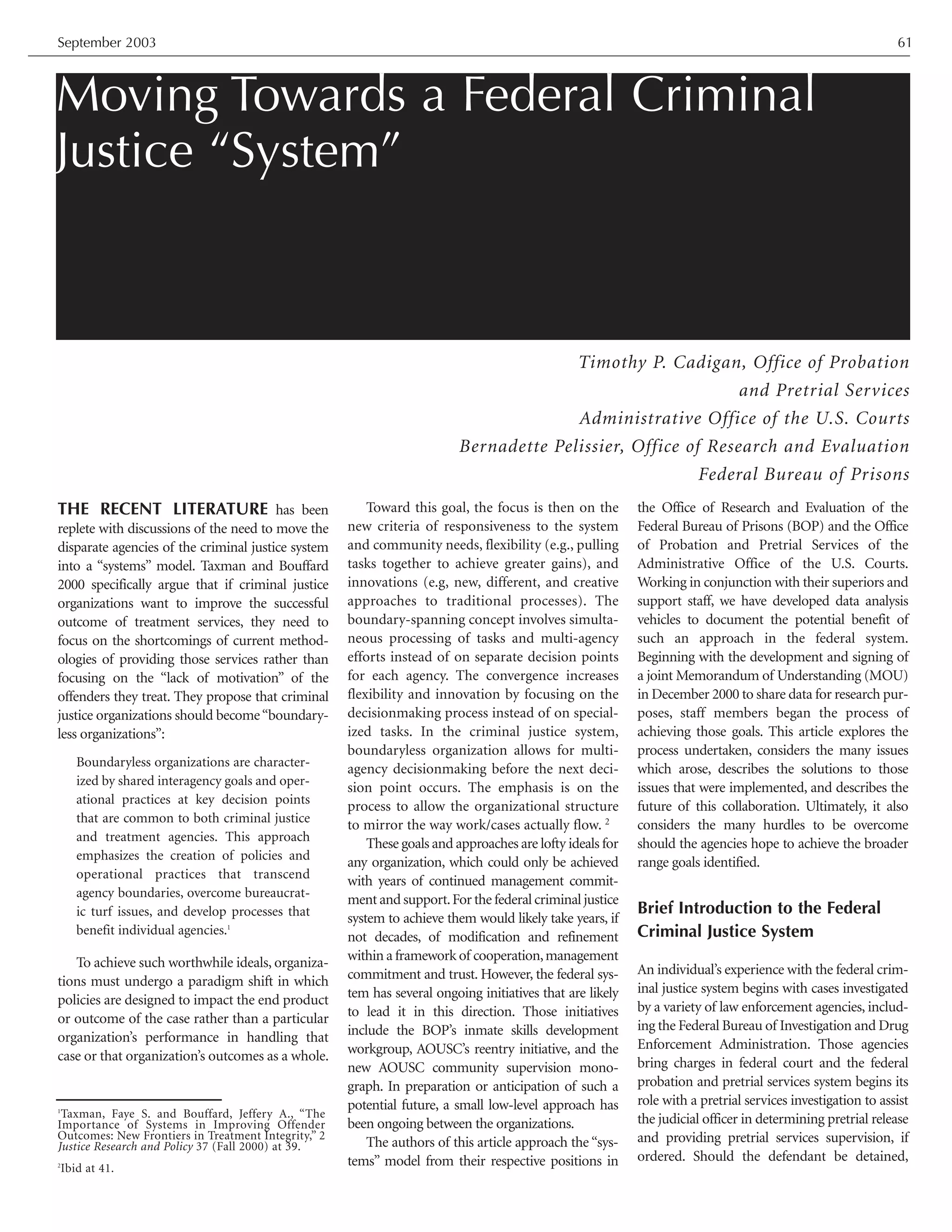 Moving Towards a Federal Criminal
Justice “System”
Timothy P. Cadigan, Office of Probation
and Pretrial Services
Administrative Office of the U.S. Courts
Bernadette Pelissier, Office of Research and Evaluation
Federal Bureau of Prisons
September 2003 61
THE RECENT LITERATURE has been
replete with discussions of the need to move the
disparate agencies of the criminal justice system
into a “systems” model. Taxman and Bouffard
2000 specifically argue that if criminal justice
organizations want to improve the successful
outcome of treatment services, they need to
focus on the shortcomings of current method-
ologies of providing those services rather than
focusing on the “lack of motivation” of the
offenders they treat. They propose that criminal
justice organizations should become“boundary-
less organizations”:
Boundaryless organizations are character-
ized by shared interagency goals and oper-
ational practices at key decision points
that are common to both criminal justice
and treatment agencies. This approach
emphasizes the creation of policies and
operational practices that transcend
agency boundaries, overcome bureaucrat-
ic turf issues, and develop processes that
benefit individual agencies.1
To achieve such worthwhile ideals, organiza-
tions must undergo a paradigm shift in which
policies are designed to impact the end product
or outcome of the case rather than a particular
organization’s performance in handling that
case or that organization’s outcomes as a whole.
Toward this goal, the focus is then on the
new criteria of responsiveness to the system
and community needs, flexibility (e.g., pulling
tasks together to achieve greater gains), and
innovations (e.g, new, different, and creative
approaches to traditional processes). The
boundary-spanning concept involves simulta-
neous processing of tasks and multi-agency
efforts instead of on separate decision points
for each agency. The convergence increases
flexibility and innovation by focusing on the
decisionmaking process instead of on special-
ized tasks. In the criminal justice system,
boundaryless organization allows for multi-
agency decisionmaking before the next deci-
sion point occurs. The emphasis is on the
process to allow the organizational structure
to mirror the way work/cases actually flow. 2
These goals and approaches are lofty ideals for
any organization, which could only be achieved
with years of continued management commit-
ment and support.For the federal criminal justice
system to achieve them would likely take years, if
not decades, of modification and refinement
within a framework of cooperation,management
commitment and trust. However, the federal sys-
tem has several ongoing initiatives that are likely
to lead it in this direction. Those initiatives
include the BOP’s inmate skills development
workgroup, AOUSC’s reentry initiative, and the
new AOUSC community supervision mono-
graph. In preparation or anticipation of such a
potential future, a small low-level approach has
been ongoing between the organizations.
The authors of this article approach the “sys-
tems” model from their respective positions in
the Office of Research and Evaluation of the
Federal Bureau of Prisons (BOP) and the Office
of Probation and Pretrial Services of the
Administrative Office of the U.S. Courts.
Working in conjunction with their superiors and
support staff, we have developed data analysis
vehicles to document the potential benefit of
such an approach in the federal system.
Beginning with the development and signing of
a joint Memorandum of Understanding (MOU)
in December 2000 to share data for research pur-
poses, staff members began the process of
achieving those goals. This article explores the
process undertaken, considers the many issues
which arose, describes the solutions to those
issues that were implemented, and describes the
future of this collaboration. Ultimately, it also
considers the many hurdles to be overcome
should the agencies hope to achieve the broader
range goals identified.
Brief Introduction to the Federal
Criminal Justice System
An individual’s experience with the federal crim-
inal justice system begins with cases investigated
by a variety of law enforcement agencies, includ-
ing the Federal Bureau of Investigation and Drug
Enforcement Administration. Those agencies
bring charges in federal court and the federal
probation and pretrial services system begins its
role with a pretrial services investigation to assist
the judicial officer in determining pretrial release
and providing pretrial services supervision, if
ordered. Should the defendant be detained,
1
Taxman, Faye S. and Bouffard, Jeffery A., “The
Importance of Systems in Improving Offender
Outcomes: New Frontiers in Treatment Integrity,” 2
Justice Research and Policy 37 (Fall 2000) at 39.
2
Ibid at 41.
 