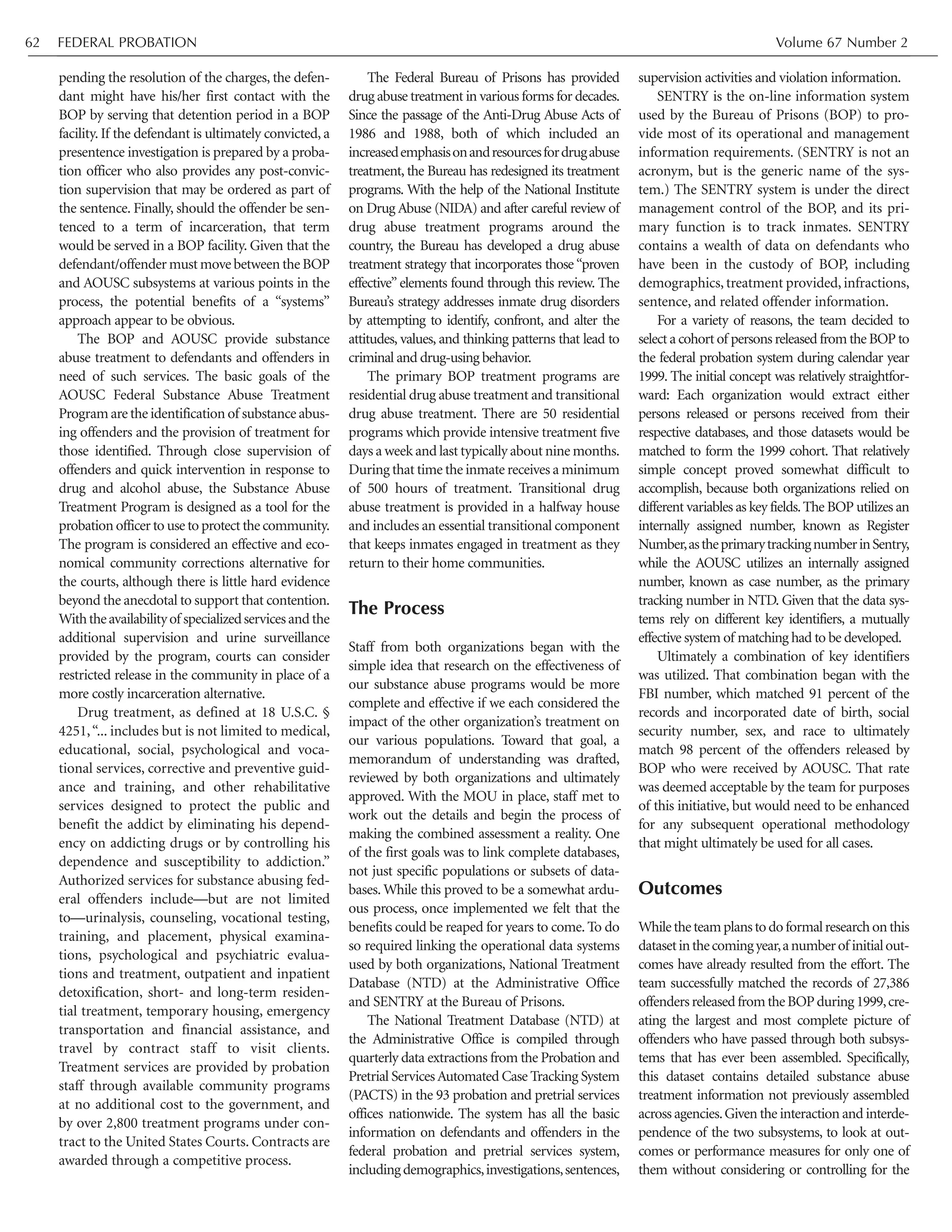 FEDERAL PROBATION Volume 67 Number 262
pending the resolution of the charges, the defen-
dant might have his/her first contact with the
BOP by serving that detention period in a BOP
facility. If the defendant is ultimately convicted, a
presentence investigation is prepared by a proba-
tion officer who also provides any post-convic-
tion supervision that may be ordered as part of
the sentence. Finally, should the offender be sen-
tenced to a term of incarceration, that term
would be served in a BOP facility. Given that the
defendant/offendermustmove betweentheBOP
and AOUSC subsystems at various points in the
process, the potential benefits of a “systems”
approach appear to be obvious.
The BOP and AOUSC provide substance
abuse treatment to defendants and offenders in
need of such services. The basic goals of the
AOUSC Federal Substance Abuse Treatment
Program are the identification of substance abus-
ing offenders and the provision of treatment for
those identified. Through close supervision of
offenders and quick intervention in response to
drug and alcohol abuse, the Substance Abuse
Treatment Program is designed as a tool for the
probation officer to use to protect the community.
The program is considered an effective and eco-
nomical community corrections alternative for
the courts, although there is little hard evidence
beyond the anecdotal to support that contention.
Withtheavailabilityof specializedservicesand the
additional supervision and urine surveillance
provided by the program, courts can consider
restricted release in the community in place of a
more costly incarceration alternative.
Drug treatment, as defined at 18 U.S.C. §
4251,“... includes but is not limited to medical,
educational, social, psychological and voca-
tional services, corrective and preventive guid-
ance and training, and other rehabilitative
services designed to protect the public and
benefit the addict by eliminating his depend-
ency on addicting drugs or by controlling his
dependence and susceptibility to addiction.”
Authorized services for substance abusing fed-
eral offenders include—but are not limited
to—urinalysis, counseling, vocational testing,
training, and placement, physical examina-
tions, psychological and psychiatric evalua-
tions and treatment, outpatient and inpatient
detoxification, short- and long-term residen-
tial treatment, temporary housing, emergency
transportation and financial assistance, and
travel by contract staff to visit clients.
Treatment services are provided by probation
staff through available community programs
at no additional cost to the government, and
by over 2,800 treatment programs under con-
tract to the United States Courts. Contracts are
awarded through a competitive process.
The Federal Bureau of Prisons has provided
drug abuse treatment in various forms for decades.
Since the passage of the Anti-Drug Abuse Acts of
1986 and 1988, both of which included an
increasedemphasisonandresourcesfordrugabuse
treatment, the Bureau has redesigned its treatment
programs. With the help of the National Institute
on Drug Abuse (NIDA) and after careful review of
drug abuse treatment programs around the
country, the Bureau has developed a drug abuse
treatment strategy that incorporates those “proven
effective” elements found through this review. The
Bureau’s strategy addresses inmate drug disorders
by attempting to identify, confront, and alter the
attitudes, values, and thinking patterns that lead to
criminal and drug-using behavior.
The primary BOP treatment programs are
residential drug abuse treatment and transitional
drug abuse treatment. There are 50 residential
programs which provide intensive treatment five
days a week and last typically about nine months.
During that time the inmate receives a minimum
of 500 hours of treatment. Transitional drug
abuse treatment is provided in a halfway house
and includes an essential transitional component
that keeps inmates engaged in treatment as they
return to their home communities.
The Process
Staff from both organizations began with the
simple idea that research on the effectiveness of
our substance abuse programs would be more
complete and effective if we each considered the
impact of the other organization’s treatment on
our various populations. Toward that goal, a
memorandum of understanding was drafted,
reviewed by both organizations and ultimately
approved. With the MOU in place, staff met to
work out the details and begin the process of
making the combined assessment a reality. One
of the first goals was to link complete databases,
not just specific populations or subsets of data-
bases. While this proved to be a somewhat ardu-
ous process, once implemented we felt that the
benefits could be reaped for years to come. To do
so required linking the operational data systems
used by both organizations, National Treatment
Database (NTD) at the Administrative Office
and SENTRY at the Bureau of Prisons.
The National Treatment Database (NTD) at
the Administrative Office is compiled through
quarterly data extractions from the Probation and
Pretrial ServicesAutomated Case Tracking System
(PACTS) in the 93 probation and pretrial services
offices nationwide. The system has all the basic
information on defendants and offenders in the
federal probation and pretrial services system,
includingdemographics,investigations,sentences,
supervision activities and violation information.
SENTRY is the on-line information system
used by the Bureau of Prisons (BOP) to pro-
vide most of its operational and management
information requirements. (SENTRY is not an
acronym, but is the generic name of the sys-
tem.) The SENTRY system is under the direct
management control of the BOP, and its pri-
mary function is to track inmates. SENTRY
contains a wealth of data on defendants who
have been in the custody of BOP, including
demographics, treatment provided, infractions,
sentence, and related offender information.
For a variety of reasons, the team decided to
select a cohort of persons released from the BOP to
the federal probation system during calendar year
1999. The initial concept was relatively straightfor-
ward: Each organization would extract either
persons released or persons received from their
respective databases, and those datasets would be
matched to form the 1999 cohort. That relatively
simple concept proved somewhat difficult to
accomplish, because both organizations relied on
different variables as key fields.The BOP utilizes an
internally assigned number, known as Register
Number,astheprimarytrackingnumberinSentry,
while the AOUSC utilizes an internally assigned
number, known as case number, as the primary
tracking number in NTD. Given that the data sys-
tems rely on different key identifiers, a mutually
effective system of matching had to be developed.
Ultimately a combination of key identifiers
was utilized. That combination began with the
FBI number, which matched 91 percent of the
records and incorporated date of birth, social
security number, sex, and race to ultimately
match 98 percent of the offenders released by
BOP who were received by AOUSC. That rate
was deemed acceptable by the team for purposes
of this initiative, but would need to be enhanced
for any subsequent operational methodology
that might ultimately be used for all cases.
Outcomes
Whiletheteamplanstodoformalresearchonthis
datasetinthecomingyear,anumberof initialout-
comes have already resulted from the effort. The
team successfully matched the records of 27,386
offendersreleasedfromtheBOPduring1999,cre-
ating the largest and most complete picture of
offenders who have passed through both subsys-
tems that has ever been assembled. Specifically,
this dataset contains detailed substance abuse
treatment information not previously assembled
across agencies.Given the interaction and interde-
pendence of the two subsystems, to look at out-
comes or performance measures for only one of
them without considering or controlling for the
 