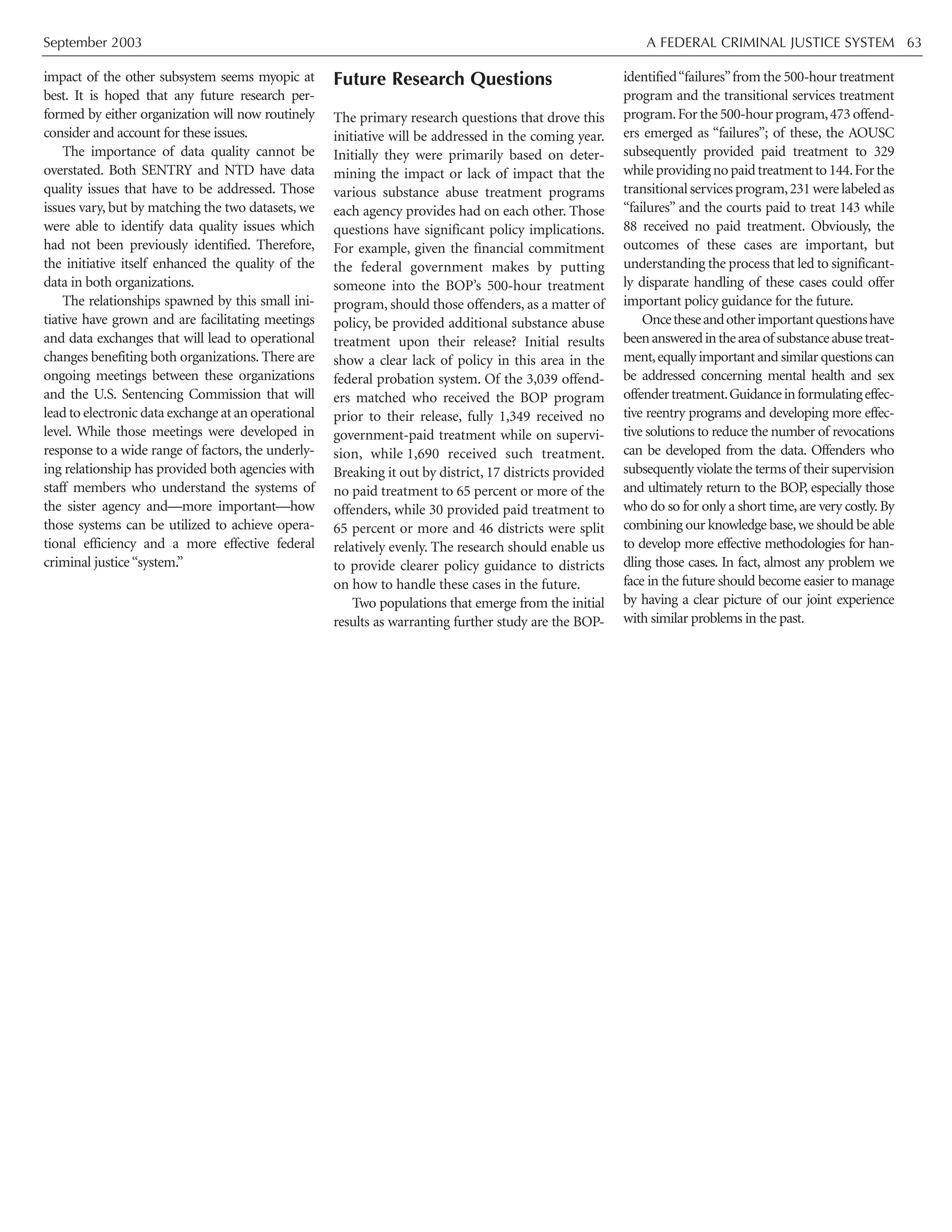 September 2003 A FEDERAL CRIMINAL JUSTICE SYSTEM 63
impact of the other subsystem seems myopic at
best. It is hoped that any future research per-
formed by either organization will now routinely
consider and account for these issues.
The importance of data quality cannot be
overstated. Both SENTRY and NTD have data
quality issues that have to be addressed. Those
issues vary, but by matching the two datasets, we
were able to identify data quality issues which
had not been previously identified. Therefore,
the initiative itself enhanced the quality of the
data in both organizations.
The relationships spawned by this small ini-
tiative have grown and are facilitating meetings
and data exchanges that will lead to operational
changes benefiting both organizations. There are
ongoing meetings between these organizations
and the U.S. Sentencing Commission that will
lead to electronic data exchange at an operational
level. While those meetings were developed in
response to a wide range of factors, the underly-
ing relationship has provided both agencies with
staff members who understand the systems of
the sister agency and—more important—how
those systems can be utilized to achieve opera-
tional efficiency and a more effective federal
criminal justice“system.”
Future Research Questions
The primary research questions that drove this
initiative will be addressed in the coming year.
Initially they were primarily based on deter-
mining the impact or lack of impact that the
various substance abuse treatment programs
each agency provides had on each other. Those
questions have significant policy implications.
For example, given the financial commitment
the federal government makes by putting
someone into the BOP’s 500-hour treatment
program, should those offenders, as a matter of
policy, be provided additional substance abuse
treatment upon their release? Initial results
show a clear lack of policy in this area in the
federal probation system. Of the 3,039 offend-
ers matched who received the BOP program
prior to their release, fully 1,349 received no
government-paid treatment while on supervi-
sion, while 1,690 received such treatment.
Breaking it out by district, 17 districts provided
no paid treatment to 65 percent or more of the
offenders, while 30 provided paid treatment to
65 percent or more and 46 districts were split
relatively evenly. The research should enable us
to provide clearer policy guidance to districts
on how to handle these cases in the future.
Two populations that emerge from the initial
results as warranting further study are the BOP-
identified“failures”from the 500-hour treatment
program and the transitional services treatment
program.For the 500-hour program,473 offend-
ers emerged as “failures”; of these, the AOUSC
subsequently provided paid treatment to 329
whileprovidingnopaidtreatmentto144.Forthe
transitional services program,231 were labeled as
“failures” and the courts paid to treat 143 while
88 received no paid treatment. Obviously, the
outcomes of these cases are important, but
understanding the process that led to significant-
ly disparate handling of these cases could offer
important policy guidance for the future.
Oncetheseandotherimportantquestionshave
beenansweredintheareaof substanceabusetreat-
ment,equally important and similar questions can
be addressed concerning mental health and sex
offendertreatment.Guidanceinformulatingeffec-
tive reentry programs and developing more effec-
tive solutions to reduce the number of revocations
can be developed from the data. Offenders who
subsequently violate the terms of their supervision
and ultimately return to the BOP, especially those
who do so for only a short time,are very costly.By
combining our knowledge base,we should be able
to develop more effective methodologies for han-
dling those cases. In fact, almost any problem we
face in the future should become easier to manage
by having a clear picture of our joint experience
with similar problems in the past.
 