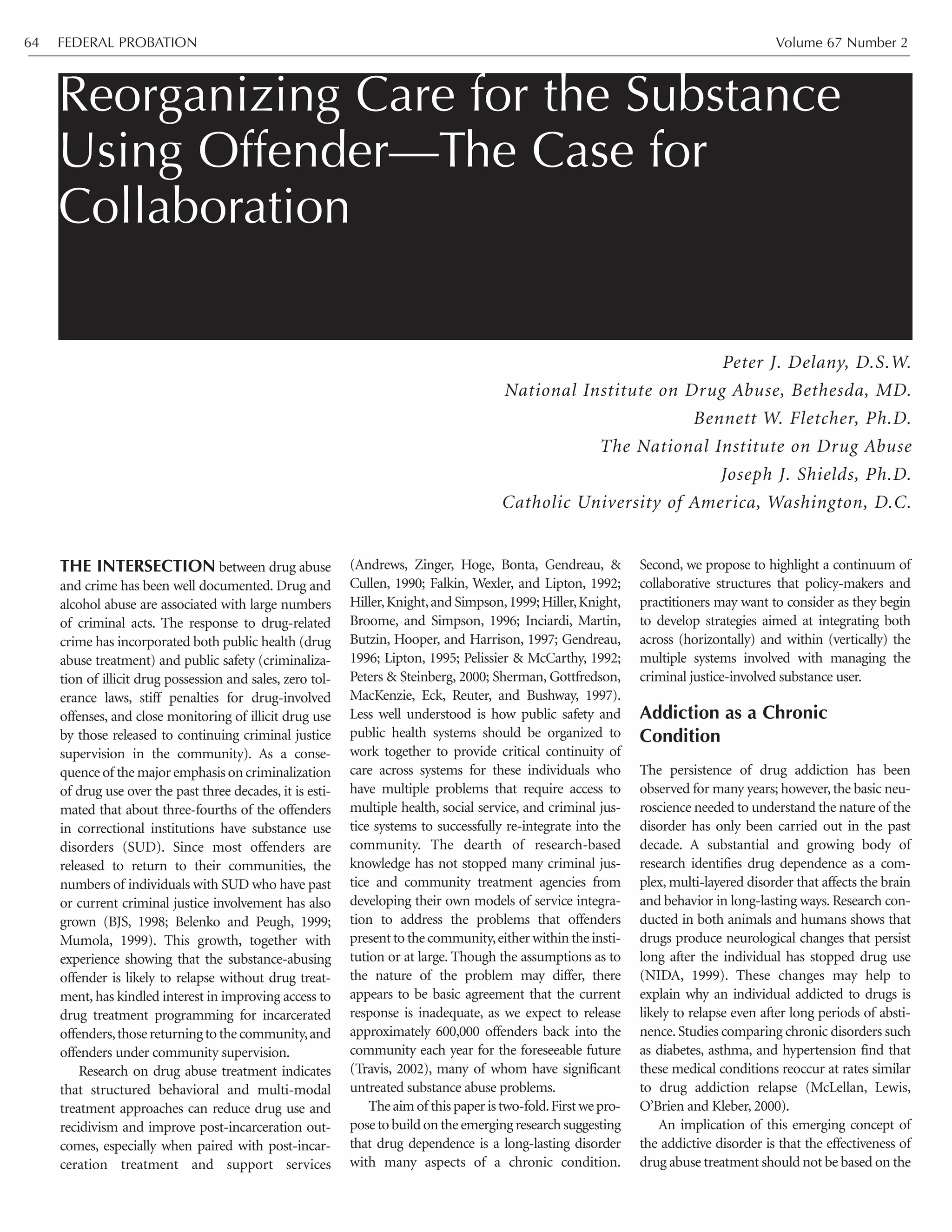FEDERAL PROBATION Volume 67 Number 264
THE INTERSECTION between drug abuse
and crime has been well documented. Drug and
alcohol abuse are associated with large numbers
of criminal acts. The response to drug-related
crime has incorporated both public health (drug
abuse treatment) and public safety (criminaliza-
tion of illicit drug possession and sales, zero tol-
erance laws, stiff penalties for drug-involved
offenses, and close monitoring of illicit drug use
by those released to continuing criminal justice
supervision in the community). As a conse-
quence of the major emphasis on criminalization
of drug use over the past three decades, it is esti-
mated that about three-fourths of the offenders
in correctional institutions have substance use
disorders (SUD). Since most offenders are
released to return to their communities, the
numbers of individuals with SUD who have past
or current criminal justice involvement has also
grown (BJS, 1998; Belenko and Peugh, 1999;
Mumola, 1999). This growth, together with
experience showing that the substance-abusing
offender is likely to relapse without drug treat-
ment, has kindled interest in improving access to
drug treatment programming for incarcerated
offenders,thosereturningtothecommunity,and
offenders under community supervision.
Research on drug abuse treatment indicates
that structured behavioral and multi-modal
treatment approaches can reduce drug use and
recidivism and improve post-incarceration out-
comes, especially when paired with post-incar-
ceration treatment and support services
(Andrews, Zinger, Hoge, Bonta, Gendreau, &
Cullen, 1990; Falkin, Wexler, and Lipton, 1992;
Hiller,Knight,and Simpson,1999;Hiller,Knight,
Broome, and Simpson, 1996; Inciardi, Martin,
Butzin, Hooper, and Harrison, 1997; Gendreau,
1996; Lipton, 1995; Pelissier & McCarthy, 1992;
Peters & Steinberg, 2000; Sherman, Gottfredson,
MacKenzie, Eck, Reuter, and Bushway, 1997).
Less well understood is how public safety and
public health systems should be organized to
work together to provide critical continuity of
care across systems for these individuals who
have multiple problems that require access to
multiple health, social service, and criminal jus-
tice systems to successfully re-integrate into the
community. The dearth of research-based
knowledge has not stopped many criminal jus-
tice and community treatment agencies from
developing their own models of service integra-
tion to address the problems that offenders
present to the community,either within the insti-
tution or at large. Though the assumptions as to
the nature of the problem may differ, there
appears to be basic agreement that the current
response is inadequate, as we expect to release
approximately 600,000 offenders back into the
community each year for the foreseeable future
(Travis, 2002), many of whom have significant
untreated substance abuse problems.
Theaimof thispaperistwo-fold.Firstwepro-
pose to build on the emerging research suggesting
that drug dependence is a long-lasting disorder
with many aspects of a chronic condition.
Second, we propose to highlight a continuum of
collaborative structures that policy-makers and
practitioners may want to consider as they begin
to develop strategies aimed at integrating both
across (horizontally) and within (vertically) the
multiple systems involved with managing the
criminal justice-involved substance user.
Addiction as a Chronic
Condition
The persistence of drug addiction has been
observed for many years; however, the basic neu-
roscience needed to understand the nature of the
disorder has only been carried out in the past
decade. A substantial and growing body of
research identifies drug dependence as a com-
plex, multi-layered disorder that affects the brain
and behavior in long-lasting ways. Research con-
ducted in both animals and humans shows that
drugs produce neurological changes that persist
long after the individual has stopped drug use
(NIDA, 1999). These changes may help to
explain why an individual addicted to drugs is
likely to relapse even after long periods of absti-
nence.Studies comparing chronic disorders such
as diabetes, asthma, and hypertension find that
these medical conditions reoccur at rates similar
to drug addiction relapse (McLellan, Lewis,
O’Brien and Kleber, 2000).
An implication of this emerging concept of
the addictive disorder is that the effectiveness of
drug abuse treatment should not be based on the
Reorganizing Care for the Substance
Using Offender—The Case for
Collaboration
Peter J. Delany, D.S.W.
National Institute on Drug Abuse, Bethesda, MD.
Bennett W. Fletcher, Ph.D.
The National Institute on Drug Abuse
Joseph J. Shields, Ph.D.
Catholic University of America, Washington, D.C.
 